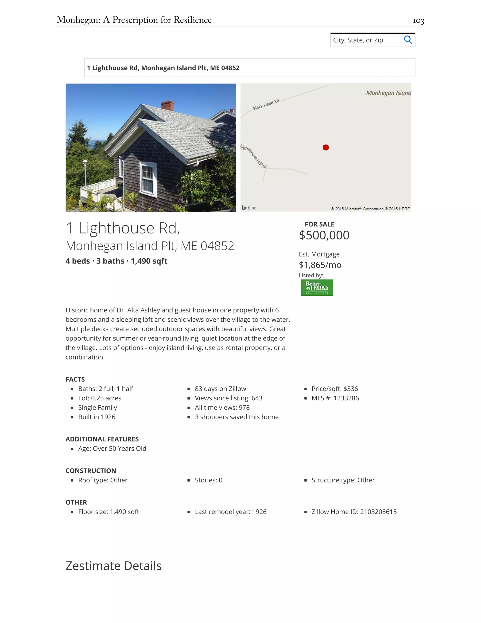 1 Lighthouse Rd, Monhegan Island Plt, ME 04852
1 Lighthouse Rd,
Monhegan Island Plt, ME 04852
4 beds · 3 baths · 1,490 sqft
FOR SALE
$500,000
Est. Mortgage
$1,865/mo
Listed by:
Historic home of Dr. Alta Ashley and guest house in one property with 6
bedrooms and a sleeping loft and scenic views over the village to the water.
Multiple decks create secluded outdoor spaces with beautiful views. Great
opportunity for summer or year-round living, quiet location at the edge of
the village. Lots of options - enjoy island living, use as rental property, or a
combination.
FACTS
Baths: 2 full, 1 half
Lot: 0.25 acres
Single Family
Built in 1926
83 days on Zillow
Views since listing: 643
All time views: 978
3 shoppers saved this home
Price/sqft: $336
MLS #: 1233286
ADDITIONAL FEATURES
Age: Over 50 Years Old
CONSTRUCTION
Roof type: Other Stories: 0 Structure type: Other
OTHER
Floor size: 1,490 sqft Last remodel year: 1926 Zillow Home ID: 2103208615
Zestimate Details
City, State, or Zip
Monhegan: A Prescription for Resilience	 103
 