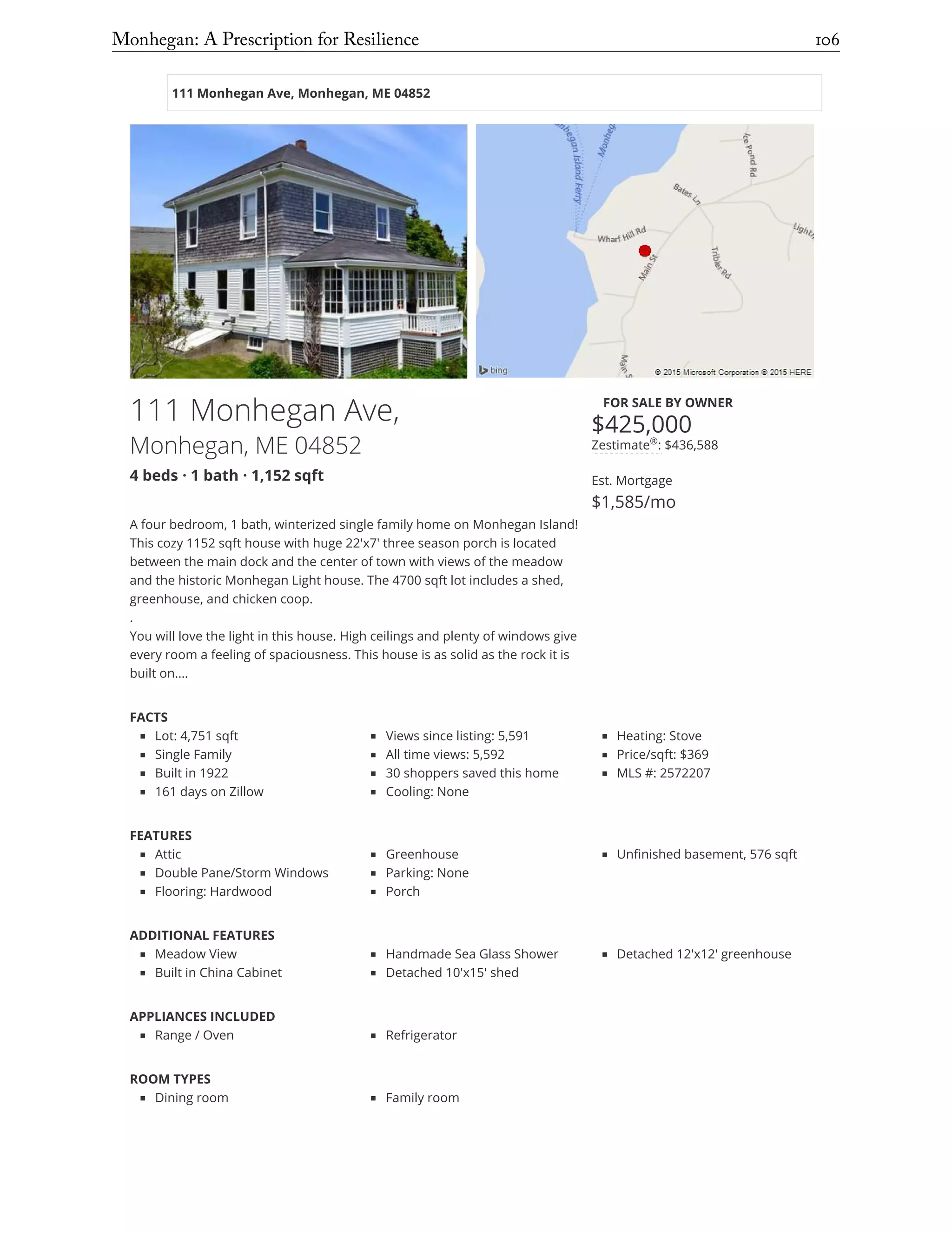111 Monhegan Ave, Monhegan, ME 04852
111 Monhegan Ave,
Monhegan, ME 04852
4 beds · 1 bath · 1,152 sqft
FOR SALE BY OWNER
$425,000
Zestimate : $436,588
Est. Mortgage
$1,585/mo
A four bedroom, 1 bath, winterized single family home on Monhegan Island!
This cozy 1152 sqft house with huge 22'x7' three season porch is located
between the main dock and the center of town with views of the meadow
and the historic Monhegan Light house. The 4700 sqft lot includes a shed,
greenhouse, and chicken coop.
.
You will love the light in this house. High ceilings and plenty of windows give
every room a feeling of spaciousness. This house is as solid as the rock it is
built on.… 
FACTS
Lot: 4,751 sqft
Single Family
Built in 1922
161 days on Zillow
Views since listing: 5,591
All time views: 5,592
30 shoppers saved this home
Cooling: None
Heating: Stove
Price/sqft: $369
MLS #: 2572207
FEATURES
Attic
Double Pane/Storm Windows
Flooring: Hardwood
Greenhouse
Parking: None
Porch
Unfinished basement, 576 sqft
ADDITIONAL FEATURES
Meadow View
Built in China Cabinet
Handmade Sea Glass Shower
Detached 10'x15' shed
Detached 12'x12' greenhouse
APPLIANCES INCLUDED
Range / Oven Refrigerator
ROOM TYPES
Dining room Family room
CONSTRUCTION
®
City, State, or ZipMonhegan: A Prescription for Resilience	 106
 