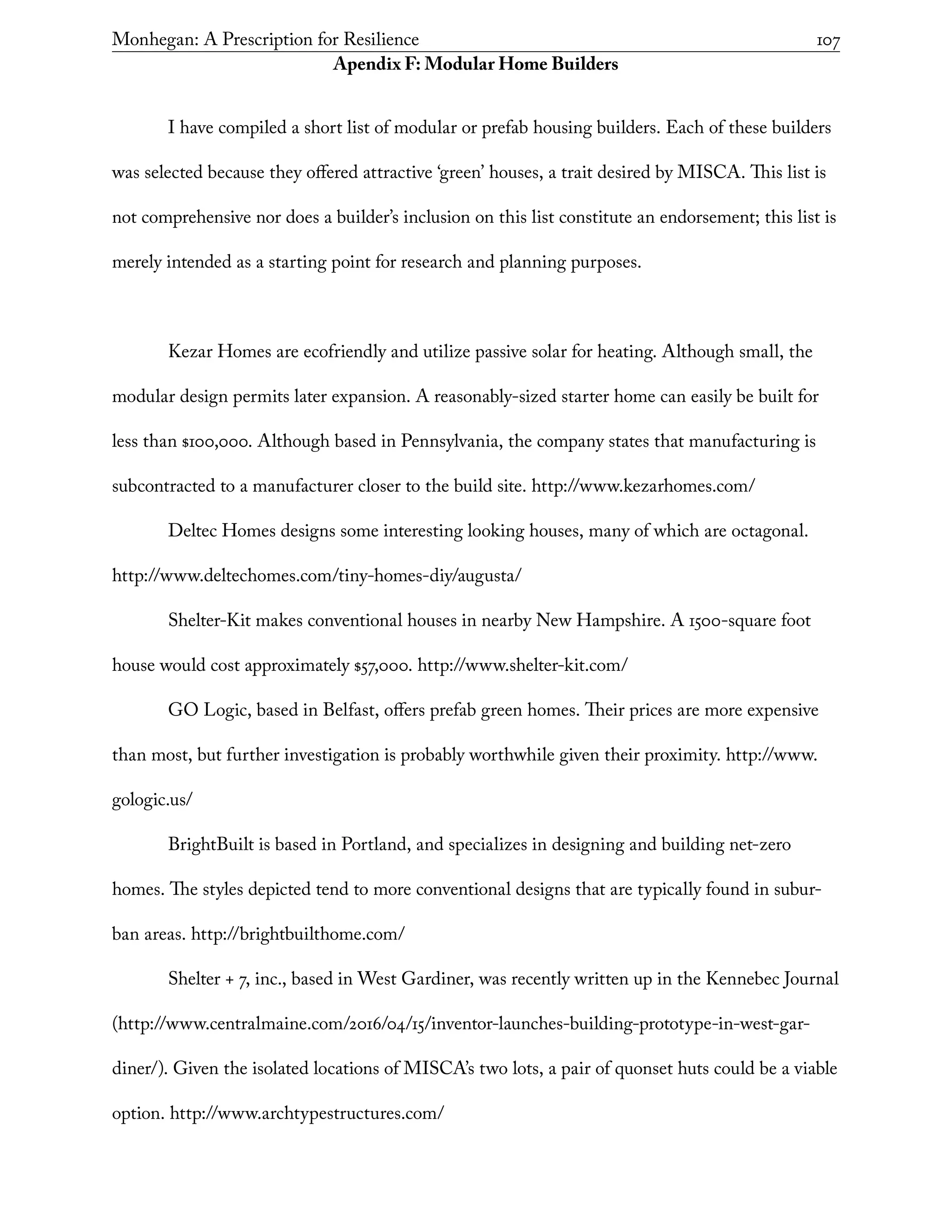 Monhegan: A Prescription for Resilience	 107
Apendix F: Modular Home Builders
I have compiled a short list of modular or prefab housing builders. Each of these builders
was selected because they offered attractive ‘green’ houses, a trait desired by MISCA. This list is
not comprehensive nor does a builder’s inclusion on this list constitute an endorsement; this list is
merely intended as a starting point for research and planning purposes.
Kezar Homes are ecofriendly and utilize passive solar for heating. Although small, the
modular design permits later expansion. A reasonably-sized starter home can easily be built for
less than $100,000. Although based in Pennsylvania, the company states that manufacturing is
subcontracted to a manufacturer closer to the build site. http://www.kezarhomes.com/
Deltec Homes designs some interesting looking houses, many of which are octagonal.
http://www.deltechomes.com/tiny-homes-diy/augusta/
Shelter-Kit makes conventional houses in nearby New Hampshire. A 1500-square foot
house would cost approximately $57,000. http://www.shelter-kit.com/
GO Logic, based in Belfast, offers prefab green homes. Their prices are more expensive
than most, but further investigation is probably worthwhile given their proximity. http://www.
gologic.us/
BrightBuilt is based in Portland, and specializes in designing and building net-zero
homes. The styles depicted tend to more conventional designs that are typically found in subur-
ban areas. http://brightbuilthome.com/
Shelter + 7, inc., based in West Gardiner, was recently written up in the Kennebec Journal
(http://www.centralmaine.com/2016/04/15/inventor-launches-building-prototype-in-west-gar-
diner/). Given the isolated locations of MISCA’s two lots, a pair of quonset huts could be a viable
option. http://www.archtypestructures.com/
 