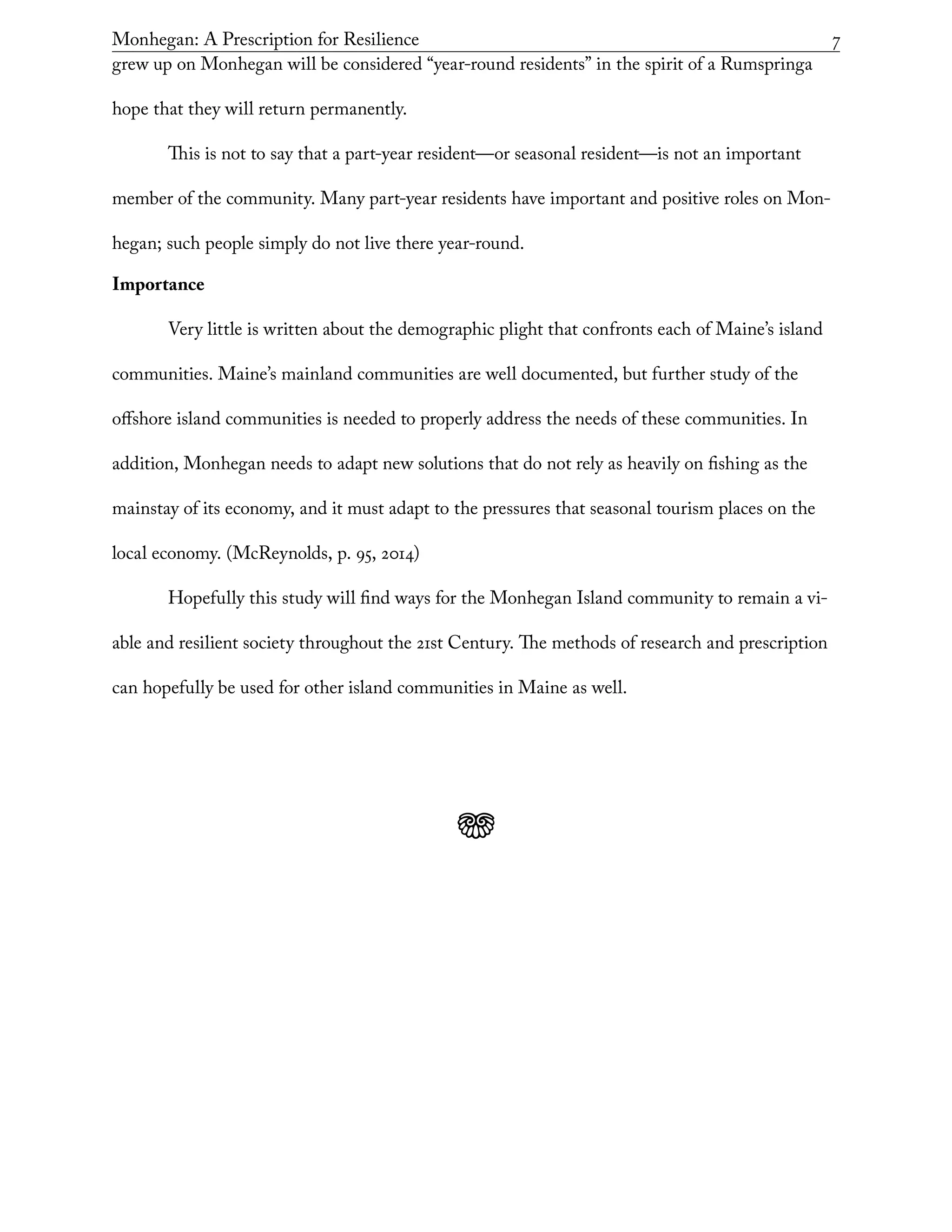 Monhegan: A Prescription for Resilience	 7
grew up on Monhegan will be considered “year-round residents” in the spirit of a Rumspringa
hope that they will return permanently.
This is not to say that a part-year resident—or seasonal resident—is not an important
member of the community. Many part-year residents have important and positive roles on Mon-
hegan; such people simply do not live there year-round.
Importance
Very little is written about the demographic plight that confronts each of Maine’s island
communities. Maine’s mainland communities are well documented, but further study of the
offshore island communities is needed to properly address the needs of these communities. In
addition, Monhegan needs to adapt new solutions that do not rely as heavily on fishing as the
mainstay of its economy, and it must adapt to the pressures that seasonal tourism places on the
local economy. (McReynolds, p. 95, 2014)
Hopefully this study will find ways for the Monhegan Island community to remain a vi-
able and resilient society throughout the 21st Century. The methods of research and prescription
can hopefully be used for other island communities in Maine as well.
j
 