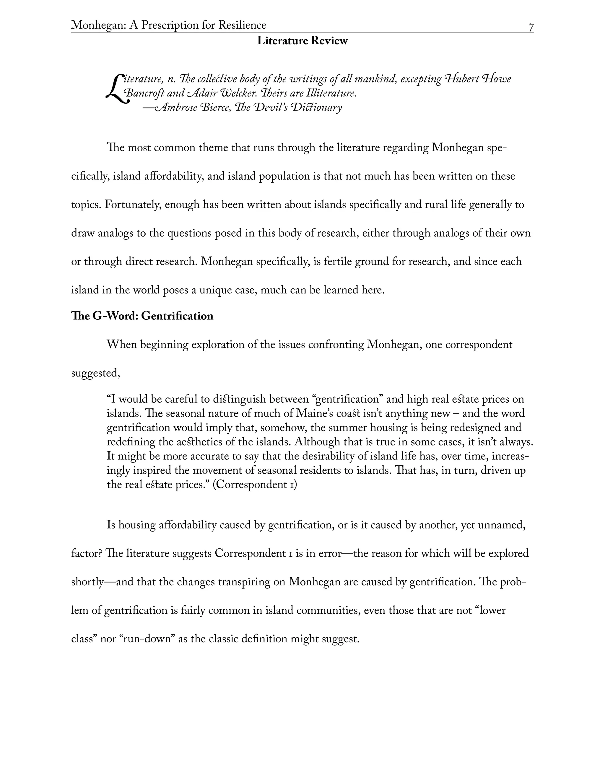 Monhegan: A Prescription for Resilience	 7
Literature Review
Literature, n. The collective body of the writings of all mankind, excepting Hubert Howe
Bancroft and Adair Welcker. Theirs are Illiterature.
	 —Ambrose Bierce, The Devil’s Dictionary
The most common theme that runs through the literature regarding Monhegan spe-
cifically, island affordability, and island population is that not much has been written on these
topics. Fortunately, enough has been written about islands specifically and rural life generally to
draw analogs to the questions posed in this body of research, either through analogs of their own
or through direct research. Monhegan specifically, is fertile ground for research, and since each
island in the world poses a unique case, much can be learned here.
The G-Word: Gentrification
When beginning exploration of the issues confronting Monhegan, one correspondent
suggested,
“I would be careful to distinguish between “gentrification” and high real estate prices on
islands. The seasonal nature of much of Maine’s coast isn’t anything new – and the word
gentrification would imply that, somehow, the summer housing is being redesigned and
redefining the aesthetics of the islands. Although that is true in some cases, it isn’t always.
It might be more accurate to say that the desirability of island life has, over time, increas-
ingly inspired the movement of seasonal residents to islands. That has, in turn, driven up
the real estate prices.” (Correspondent 1)
Is housing affordability caused by gentrification, or is it caused by another, yet unnamed,
factor? The literature suggests Correspondent 1 is in error—the reason for which will be explored
shortly—and that the changes transpiring on Monhegan are caused by gentrification. The prob-
lem of gentrification is fairly common in island communities, even those that are not “lower
class” nor “run-down” as the classic definition might suggest.
 