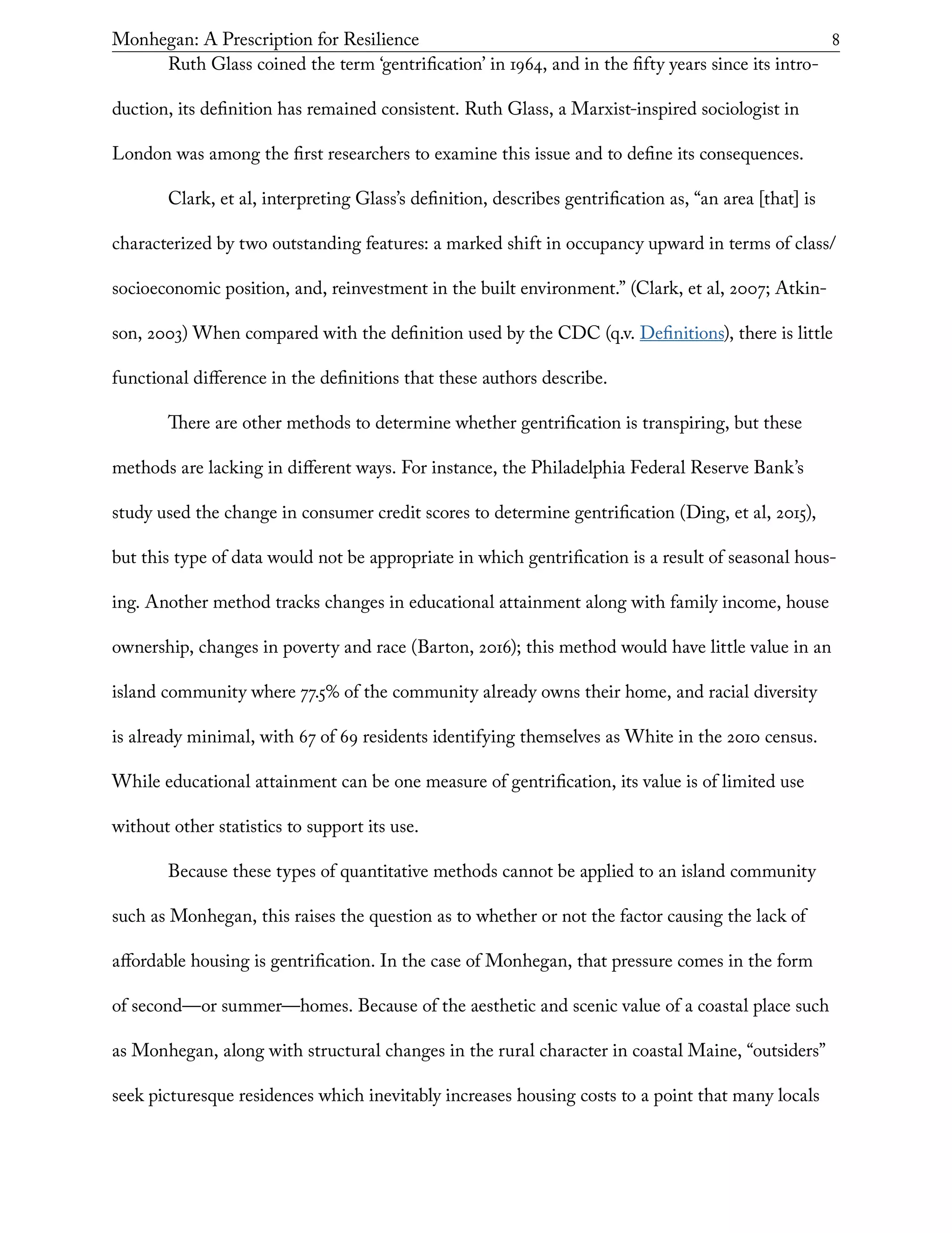 Monhegan: A Prescription for Resilience	 8
Ruth Glass coined the term ‘gentrification’ in 1964, and in the fifty years since its intro-
duction, its definition has remained consistent. Ruth Glass, a Marxist-inspired sociologist in
London was among the first researchers to examine this issue and to define its consequences.
Clark, et al, interpreting Glass’s definition, describes gentrification as, “an area [that] is
characterized by two outstanding features: a marked shift in occupancy upward in terms of class/
socioeconomic position, and, reinvestment in the built environment.” (Clark, et al, 2007; Atkin-
son, 2003) When compared with the definition used by the CDC (q.v. Definitions), there is little
functional difference in the definitions that these authors describe.
There are other methods to determine whether gentrification is transpiring, but these
methods are lacking in different ways. For instance, the Philadelphia Federal Reserve Bank’s
study used the change in consumer credit scores to determine gentrification (Ding, et al, 2015),
but this type of data would not be appropriate in which gentrification is a result of seasonal hous-
ing. Another method tracks changes in educational attainment along with family income, house
ownership, changes in poverty and race (Barton, 2016); this method would have little value in an
island community where 77.5% of the community already owns their home, and racial diversity
is already minimal, with 67 of 69 residents identifying themselves as White in the 2010 census.
While educational attainment can be one measure of gentrification, its value is of limited use
without other statistics to support its use.
Because these types of quantitative methods cannot be applied to an island community
such as Monhegan, this raises the question as to whether or not the factor causing the lack of
affordable housing is gentrification. In the case of Monhegan, that pressure comes in the form
of second—or summer—homes. Because of the aesthetic and scenic value of a coastal place such
as Monhegan, along with structural changes in the rural character in coastal Maine, “outsiders”
seek picturesque residences which inevitably increases housing costs to a point that many locals
 
