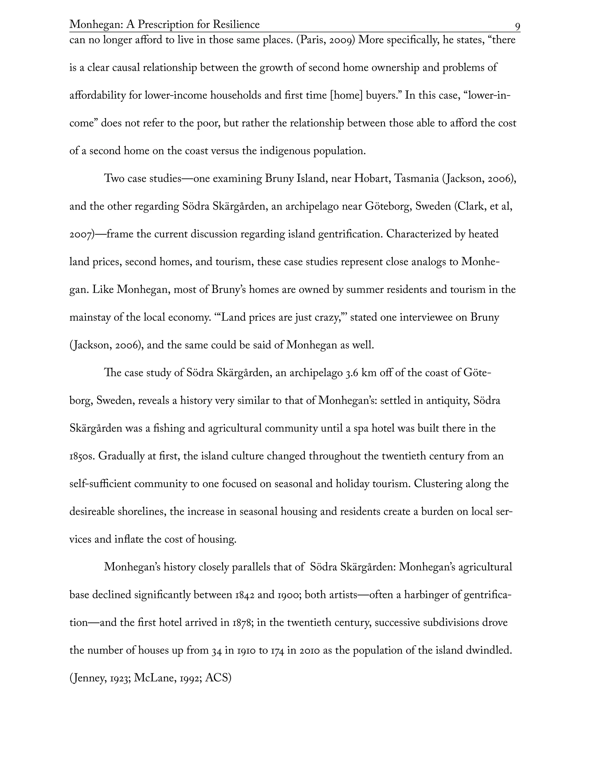 Monhegan: A Prescription for Resilience	 9
can no longer afford to live in those same places. (Paris, 2009) More specifically, he states, “there
is a clear causal relationship between the growth of second home ownership and problems of
affordability for lower-income households and first time [home] buyers.” In this case, “lower-in-
come” does not refer to the poor, but rather the relationship between those able to afford the cost
of a second home on the coast versus the indigenous population.
Two case studies—one examining Bruny Island, near Hobart, Tasmania (Jackson, 2006),
and the other regarding Södra Skärgården, an archipelago near Göteborg, Sweden (Clark, et al,
2007)—frame the current discussion regarding island gentrification. Characterized by heated
land prices, second homes, and tourism, these case studies represent close analogs to Monhe-
gan. Like Monhegan, most of Bruny’s homes are owned by summer residents and tourism in the
mainstay of the local economy. ‘“Land prices are just crazy,”’ stated one interviewee on Bruny
(Jackson, 2006), and the same could be said of Monhegan as well.
The case study of Södra Skärgården, an archipelago 3.6 km off of the coast of Göte-
borg, Sweden, reveals a history very similar to that of Monhegan’s: settled in antiquity, Södra
Skärgården was a fishing and agricultural community until a spa hotel was built there in the
1850s. Gradually at first, the island culture changed throughout the twentieth century from an
self-sufficient community to one focused on seasonal and holiday tourism. Clustering along the
desireable shorelines, the increase in seasonal housing and residents create a burden on local ser-
vices and inflate the cost of housing.
Monhegan’s history closely parallels that of Södra Skärgården: Monhegan’s agricultural
base declined significantly between 1842 and 1900; both artists—often a harbinger of gentrifica-
tion—and the first hotel arrived in 1878; in the twentieth century, successive subdivisions drove
the number of houses up from 34 in 1910 to 174 in 2010 as the population of the island dwindled.
(Jenney, 1923; McLane, 1992; ACS)
 