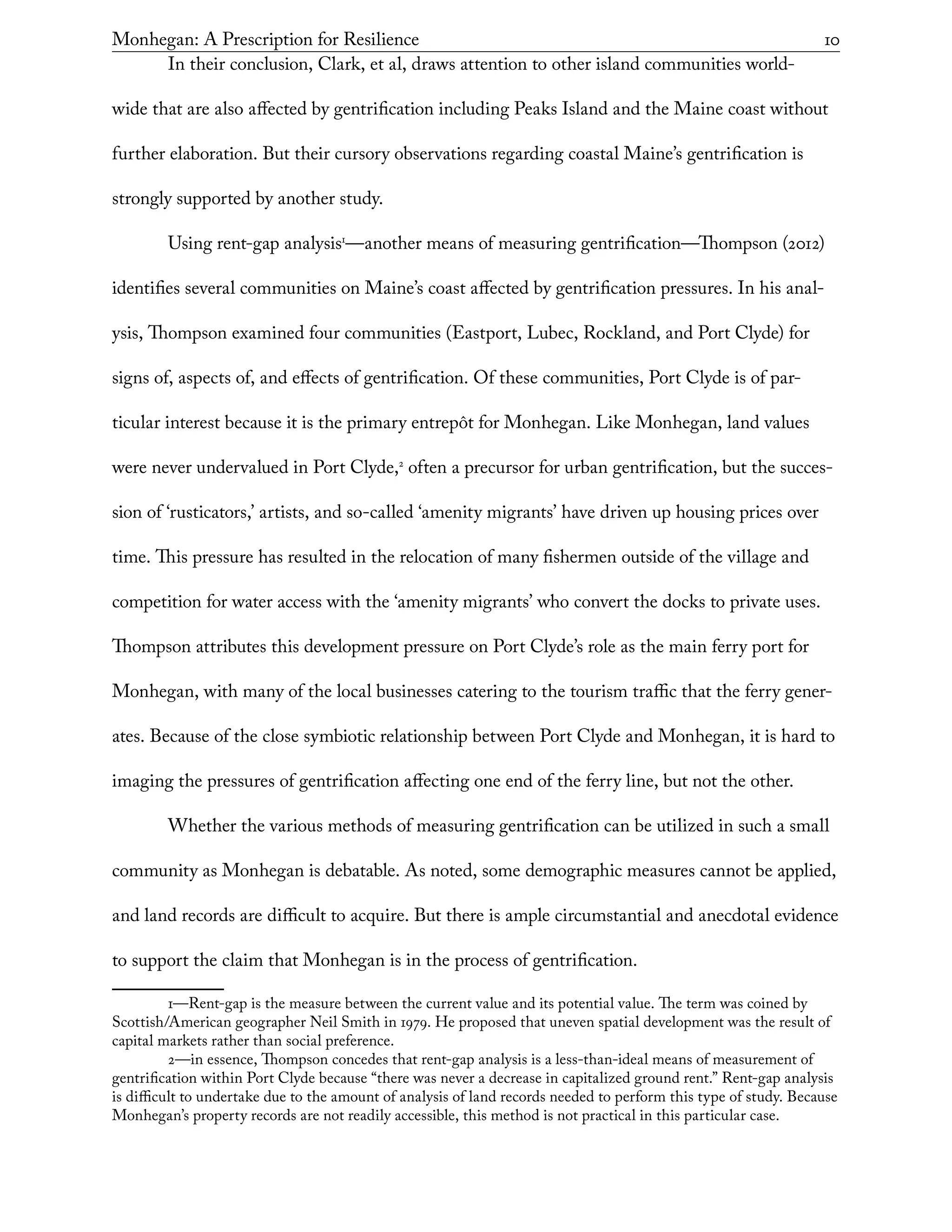 Monhegan: A Prescription for Resilience	 10
In their conclusion, Clark, et al, draws attention to other island communities world-
wide that are also affected by gentrification including Peaks Island and the Maine coast without
further elaboration. But their cursory observations regarding coastal Maine’s gentrification is
strongly supported by another study.
Using rent-gap analysis1
—another means of measuring gentrification—Thompson (2012)
identifies several communities on Maine’s coast affected by gentrification pressures. In his anal-
ysis, Thompson examined four communities (Eastport, Lubec, Rockland, and Port Clyde) for
signs of, aspects of, and effects of gentrification. Of these communities, Port Clyde is of par-
ticular interest because it is the primary entrepôt for Monhegan. Like Monhegan, land values
were never undervalued in Port Clyde,2
often a precursor for urban gentrification, but the succes-
sion of ‘rusticators,’ artists, and so-called ‘amenity migrants’ have driven up housing prices over
time. This pressure has resulted in the relocation of many fishermen outside of the village and
competition for water access with the ‘amenity migrants’ who convert the docks to private uses.
Thompson attributes this development pressure on Port Clyde’s role as the main ferry port for
Monhegan, with many of the local businesses catering to the tourism traffic that the ferry gener-
ates. Because of the close symbiotic relationship between Port Clyde and Monhegan, it is hard to
imaging the pressures of gentrification affecting one end of the ferry line, but not the other.
Whether the various methods of measuring gentrification can be utilized in such a small
community as Monhegan is debatable. As noted, some demographic measures cannot be applied,
and land records are difficult to acquire. But there is ample circumstantial and anecdotal evidence
to support the claim that Monhegan is in the process of gentrification.
1—Rent-gap is the measure between the current value and its potential value. The term was coined by
Scottish/American geographer Neil Smith in 1979. He proposed that uneven spatial development was the result of
capital markets rather than social preference.
2—in essence, Thompson concedes that rent-gap analysis is a less-than-ideal means of measurement of
gentrification within Port Clyde because “there was never a decrease in capitalized ground rent.” Rent-gap analysis
is difficult to undertake due to the amount of analysis of land records needed to perform this type of study. Because
Monhegan’s property records are not readily accessible, this method is not practical in this particular case.
 
