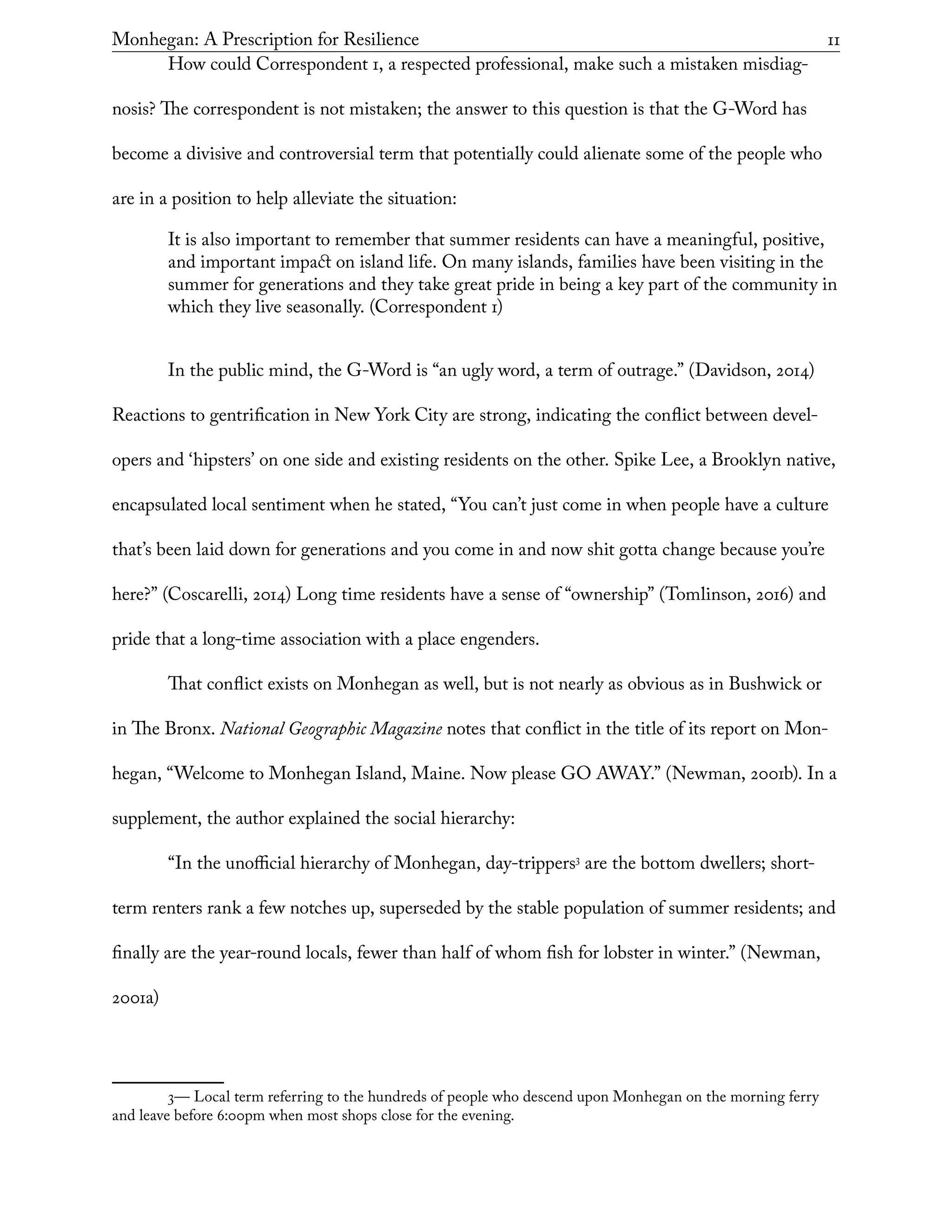 Monhegan: A Prescription for Resilience	 11
How could Correspondent 1, a respected professional, make such a mistaken misdiag-
nosis? The correspondent is not mistaken; the answer to this question is that the G-Word has
become a divisive and controversial term that potentially could alienate some of the people who
are in a position to help alleviate the situation:
It is also important to remember that summer residents can have a meaningful, positive,
and important impact on island life. On many islands, families have been visiting in the
summer for generations and they take great pride in being a key part of the community in
which they live seasonally. (Correspondent 1)
In the public mind, the G-Word is “an ugly word, a term of outrage.” (Davidson, 2014)
Reactions to gentrification in New York City are strong, indicating the conflict between devel-
opers and ‘hipsters’ on one side and existing residents on the other. Spike Lee, a Brooklyn native,
encapsulated local sentiment when he stated, “You can’t just come in when people have a culture
that’s been laid down for generations and you come in and now shit gotta change because you’re
here?” (Coscarelli, 2014) Long time residents have a sense of “ownership” (Tomlinson, 2016) and
pride that a long-time association with a place engenders.
That conflict exists on Monhegan as well, but is not nearly as obvious as in Bushwick or
in The Bronx. National Geographic Magazine notes that conflict in the title of its report on Mon-
hegan, “Welcome to Monhegan Island, Maine. Now please GO AWAY.” (Newman, 2001b). In a
supplement, the author explained the social hierarchy:
“In the unofficial hierarchy of Monhegan, day-trippers3
are the bottom dwellers; short-
term renters rank a few notches up, superseded by the stable population of summer residents; and
finally are the year-round locals, fewer than half of whom fish for lobster in winter.” (Newman,
2001a)
3— Local term referring to the hundreds of people who descend upon Monhegan on the morning ferry
and leave before 6:00pm when most shops close for the evening.
 