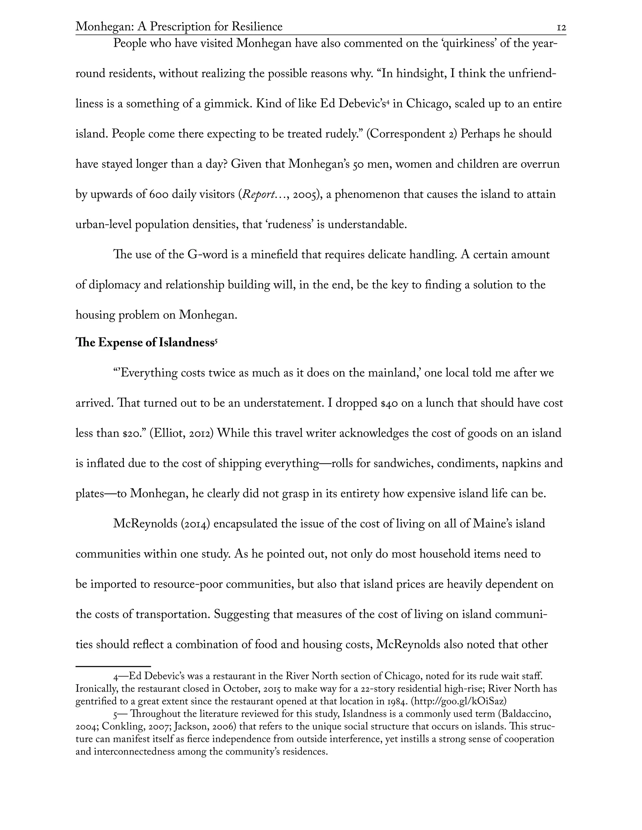 Monhegan: A Prescription for Resilience	 12
People who have visited Monhegan have also commented on the ‘quirkiness’ of the year-
round residents, without realizing the possible reasons why. “In hindsight, I think the unfriend-
liness is a something of a gimmick. Kind of like Ed Debevic’s4
in Chicago, scaled up to an entire
island. People come there expecting to be treated rudely.” (Correspondent 2) Perhaps he should
have stayed longer than a day? Given that Monhegan’s 50 men, women and children are overrun
by upwards of 600 daily visitors (Report…, 2005), a phenomenon that causes the island to attain
urban-level population densities, that ‘rudeness’ is understandable.
The use of the G-word is a minefield that requires delicate handling. A certain amount
of diplomacy and relationship building will, in the end, be the key to finding a solution to the
housing problem on Monhegan.
The Expense of Islandness5
“’Everything costs twice as much as it does on the mainland,’ one local told me after we
arrived. That turned out to be an understatement. I dropped $40 on a lunch that should have cost
less than $20.” (Elliot, 2012) While this travel writer acknowledges the cost of goods on an island
is inflated due to the cost of shipping everything—rolls for sandwiches, condiments, napkins and
plates—to Monhegan, he clearly did not grasp in its entirety how expensive island life can be.
McReynolds (2014) encapsulated the issue of the cost of living on all of Maine’s island
communities within one study. As he pointed out, not only do most household items need to
be imported to resource-poor communities, but also that island prices are heavily dependent on
the costs of transportation. Suggesting that measures of the cost of living on island communi-
ties should reflect a combination of food and housing costs, McReynolds also noted that other
4—Ed Debevic’s was a restaurant in the River North section of Chicago, noted for its rude wait staff.
Ironically, the restaurant closed in October, 2015 to make way for a 22-story residential high-rise; River North has
gentrified to a great extent since the restaurant opened at that location in 1984. (http://goo.gl/kOiSaz)
5— Throughout the literature reviewed for this study, Islandness is a commonly used term (Baldaccino,
2004; Conkling, 2007; Jackson, 2006) that refers to the unique social structure that occurs on islands. This struc-
ture can manifest itself as fierce independence from outside interference, yet instills a strong sense of cooperation
and interconnectedness among the community’s residences.
 