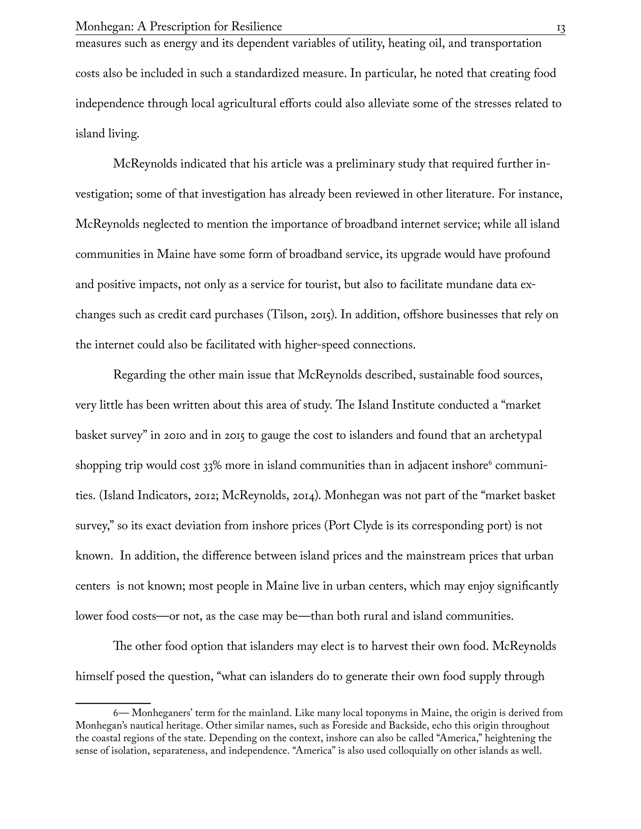 Monhegan: A Prescription for Resilience	 13
measures such as energy and its dependent variables of utility, heating oil, and transportation
costs also be included in such a standardized measure. In particular, he noted that creating food
independence through local agricultural efforts could also alleviate some of the stresses related to
island living.
McReynolds indicated that his article was a preliminary study that required further in-
vestigation; some of that investigation has already been reviewed in other literature. For instance,
McReynolds neglected to mention the importance of broadband internet service; while all island
communities in Maine have some form of broadband service, its upgrade would have profound
and positive impacts, not only as a service for tourist, but also to facilitate mundane data ex-
changes such as credit card purchases (Tilson, 2015). In addition, offshore businesses that rely on
the internet could also be facilitated with higher-speed connections.
Regarding the other main issue that McReynolds described, sustainable food sources,
very little has been written about this area of study. The Island Institute conducted a “market
basket survey” in 2010 and in 2015 to gauge the cost to islanders and found that an archetypal
shopping trip would cost 33% more in island communities than in adjacent inshore6
communi-
ties. (Island Indicators, 2012; McReynolds, 2014). Monhegan was not part of the “market basket
survey,” so its exact deviation from inshore prices (Port Clyde is its corresponding port) is not
known. In addition, the difference between island prices and the mainstream prices that urban
centers is not known; most people in Maine live in urban centers, which may enjoy significantly
lower food costs—or not, as the case may be—than both rural and island communities.
The other food option that islanders may elect is to harvest their own food. McReynolds
himself posed the question, “what can islanders do to generate their own food supply through
6— Monheganers’ term for the mainland. Like many local toponyms in Maine, the origin is derived from
Monhegan’s nautical heritage. Other similar names, such as Foreside and Backside, echo this origin throughout
the coastal regions of the state. Depending on the context, inshore can also be called “America,” heightening the
sense of isolation, separateness, and independence. “America” is also used colloquially on other islands as well.
 