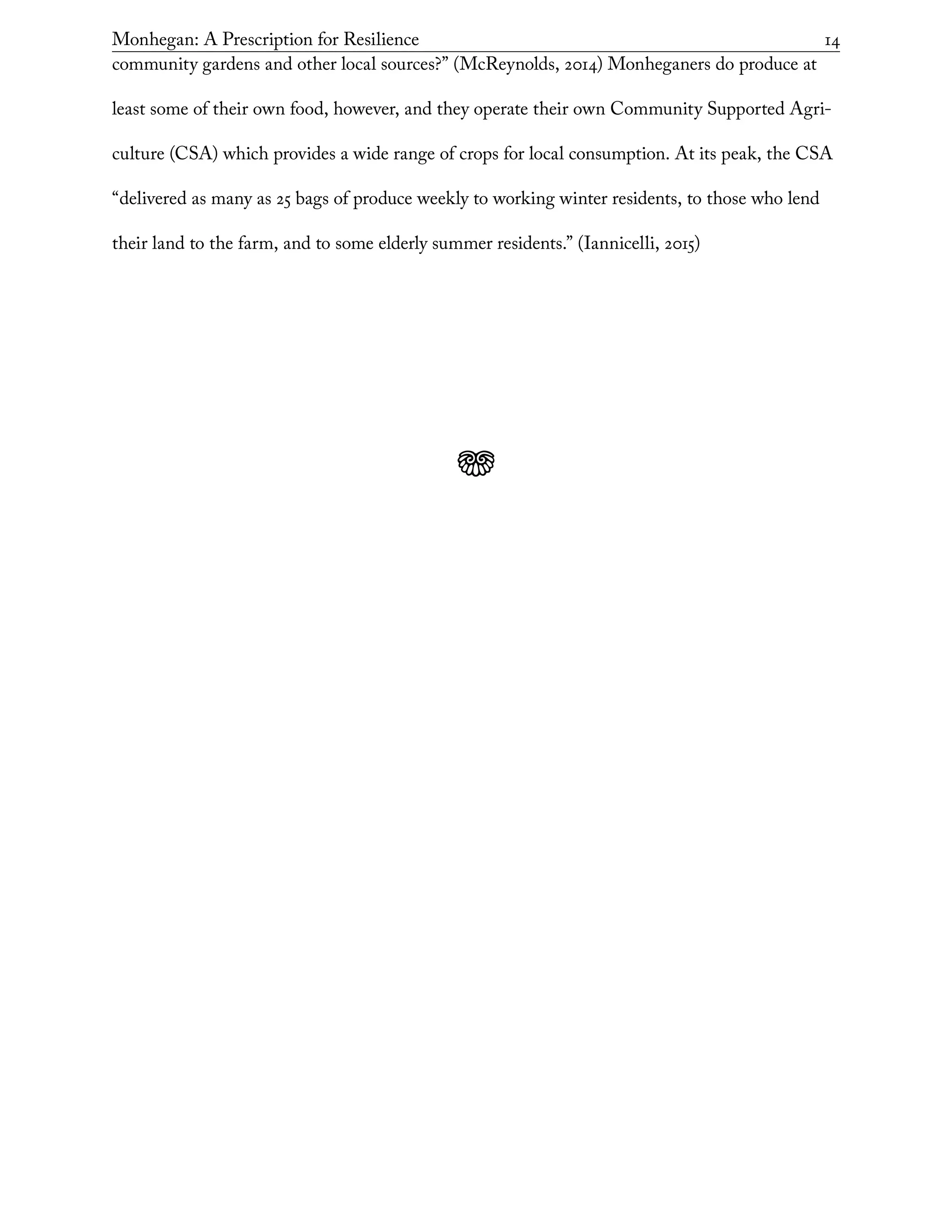 Monhegan: A Prescription for Resilience	 14
community gardens and other local sources?” (McReynolds, 2014) Monheganers do produce at
least some of their own food, however, and they operate their own Community Supported Agri-
culture (CSA) which provides a wide range of crops for local consumption. At its peak, the CSA
“delivered as many as 25 bags of produce weekly to working winter residents, to those who lend
their land to the farm, and to some elderly summer residents.” (Iannicelli, 2015)
j
 