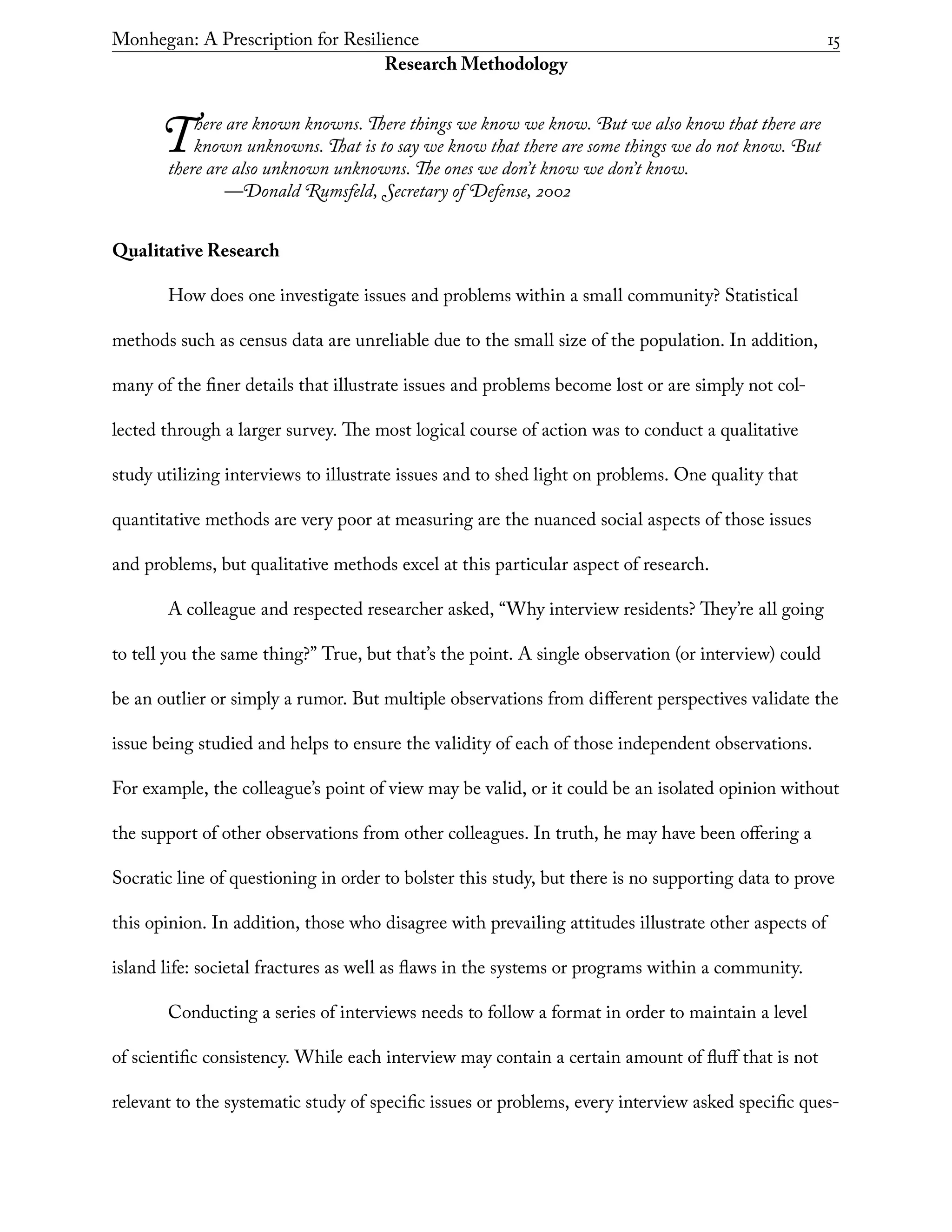 Monhegan: A Prescription for Resilience	 15
Research Methodology
There are known knowns. There things we know we know. But we also know that there are
known unknowns. That is to say we know that there are some things we do not know. But
there are also unknown unknowns. The ones we don’t know we don’t know.
	 —Donald Rumsfeld, Secretary of Defense, 2002
Qualitative Research
How does one investigate issues and problems within a small community? Statistical
methods such as census data are unreliable due to the small size of the population. In addition,
many of the finer details that illustrate issues and problems become lost or are simply not col-
lected through a larger survey. The most logical course of action was to conduct a qualitative
study utilizing interviews to illustrate issues and to shed light on problems. One quality that
quantitative methods are very poor at measuring are the nuanced social aspects of those issues
and problems, but qualitative methods excel at this particular aspect of research.
A colleague and respected researcher asked, “Why interview residents? They’re all going
to tell you the same thing?” True, but that’s the point. A single observation (or interview) could
be an outlier or simply a rumor. But multiple observations from different perspectives validate the
issue being studied and helps to ensure the validity of each of those independent observations.
For example, the colleague’s point of view may be valid, or it could be an isolated opinion without
the support of other observations from other colleagues. In truth, he may have been offering a
Socratic line of questioning in order to bolster this study, but there is no supporting data to prove
this opinion. In addition, those who disagree with prevailing attitudes illustrate other aspects of
island life: societal fractures as well as flaws in the systems or programs within a community.
Conducting a series of interviews needs to follow a format in order to maintain a level
of scientific consistency. While each interview may contain a certain amount of fluff that is not
relevant to the systematic study of specific issues or problems, every interview asked specific ques-
 