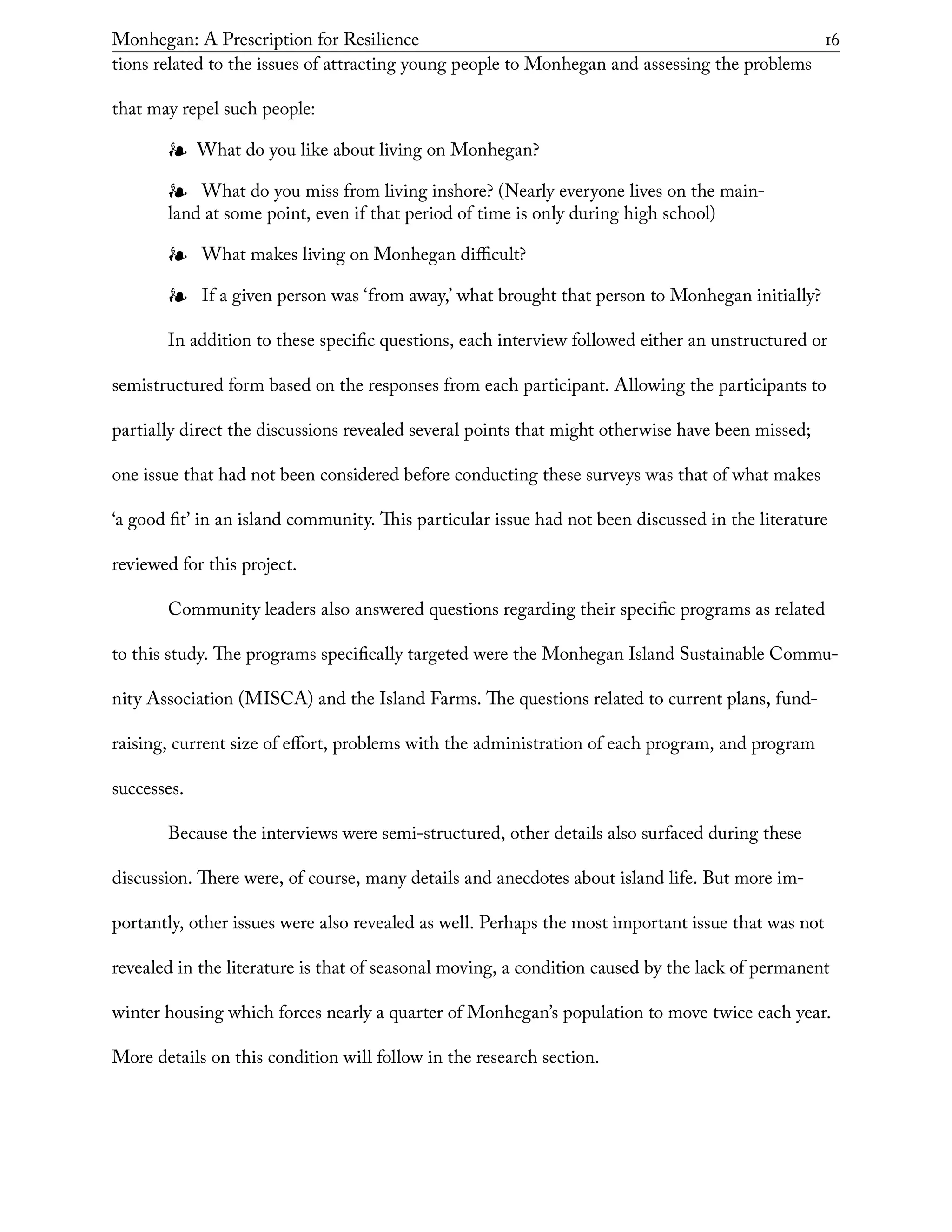 Monhegan: A Prescription for Resilience	 16
tions related to the issues of attracting young people to Monhegan and assessing the problems
that may repel such people:
❧❧ What do you like about living on Monhegan?
❧❧ What do you miss from living inshore? (Nearly everyone lives on the main-
land at some point, even if that period of time is only during high school)
❧❧ What makes living on Monhegan difficult?
❧❧ If a given person was ‘from away,’ what brought that person to Monhegan initially?
In addition to these specific questions, each interview followed either an unstructured or
semistructured form based on the responses from each participant. Allowing the participants to
partially direct the discussions revealed several points that might otherwise have been missed;
one issue that had not been considered before conducting these surveys was that of what makes
‘a good fit’ in an island community. This particular issue had not been discussed in the literature
reviewed for this project.
Community leaders also answered questions regarding their specific programs as related
to this study. The programs specifically targeted were the Monhegan Island Sustainable Commu-
nity Association (MISCA) and the Island Farms. The questions related to current plans, fund-
raising, current size of effort, problems with the administration of each program, and program
successes.
Because the interviews were semi-structured, other details also surfaced during these
discussion. There were, of course, many details and anecdotes about island life. But more im-
portantly, other issues were also revealed as well. Perhaps the most important issue that was not
revealed in the literature is that of seasonal moving, a condition caused by the lack of permanent
winter housing which forces nearly a quarter of Monhegan’s population to move twice each year.
More details on this condition will follow in the research section.
 