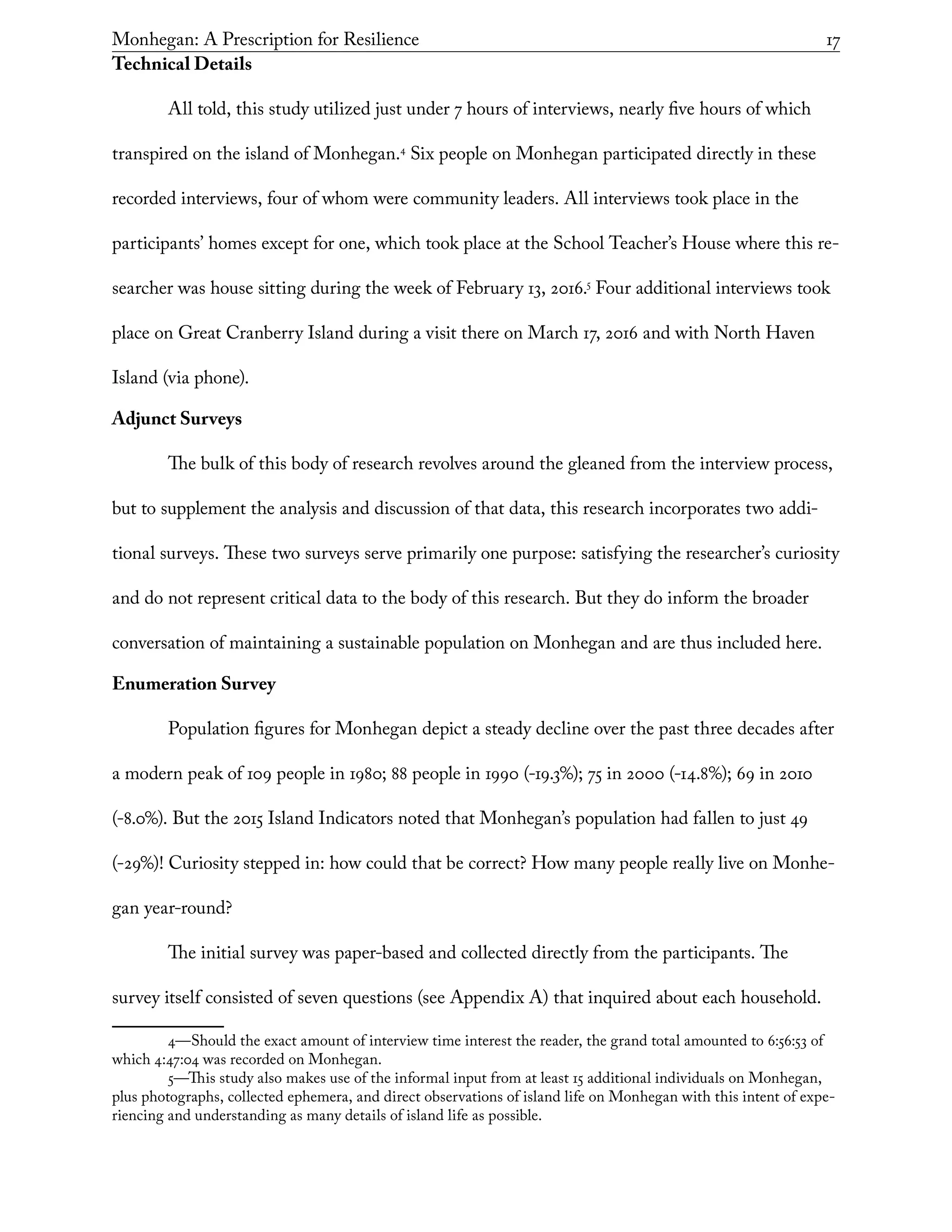 Monhegan: A Prescription for Resilience	 17
Technical Details
All told, this study utilized just under 7 hours of interviews, nearly five hours of which
transpired on the island of Monhegan.4
Six people on Monhegan participated directly in these
recorded interviews, four of whom were community leaders. All interviews took place in the
participants’ homes except for one, which took place at the School Teacher’s House where this re-
searcher was house sitting during the week of February 13, 2016.5
Four additional interviews took
place on Great Cranberry Island during a visit there on March 17, 2016 and with North Haven
Island (via phone).
Adjunct Surveys
The bulk of this body of research revolves around the gleaned from the interview process,
but to supplement the analysis and discussion of that data, this research incorporates two addi-
tional surveys. These two surveys serve primarily one purpose: satisfying the researcher’s curiosity
and do not represent critical data to the body of this research. But they do inform the broader
conversation of maintaining a sustainable population on Monhegan and are thus included here.
Enumeration Survey
Population figures for Monhegan depict a steady decline over the past three decades after
a modern peak of 109 people in 1980; 88 people in 1990 (-19.3%); 75 in 2000 (-14.8%); 69 in 2010
(-8.0%). But the 2015 Island Indicators noted that Monhegan’s population had fallen to just 49
(-29%)! Curiosity stepped in: how could that be correct? How many people really live on Monhe-
gan year-round?
The initial survey was paper-based and collected directly from the participants. The
survey itself consisted of seven questions (see Appendix A) that inquired about each household.
4—Should the exact amount of interview time interest the reader, the grand total amounted to 6:56:53 of
which 4:47:04 was recorded on Monhegan.
5—This study also makes use of the informal input from at least 15 additional individuals on Monhegan,
plus photographs, collected ephemera, and direct observations of island life on Monhegan with this intent of expe-
riencing and understanding as many details of island life as possible.
 