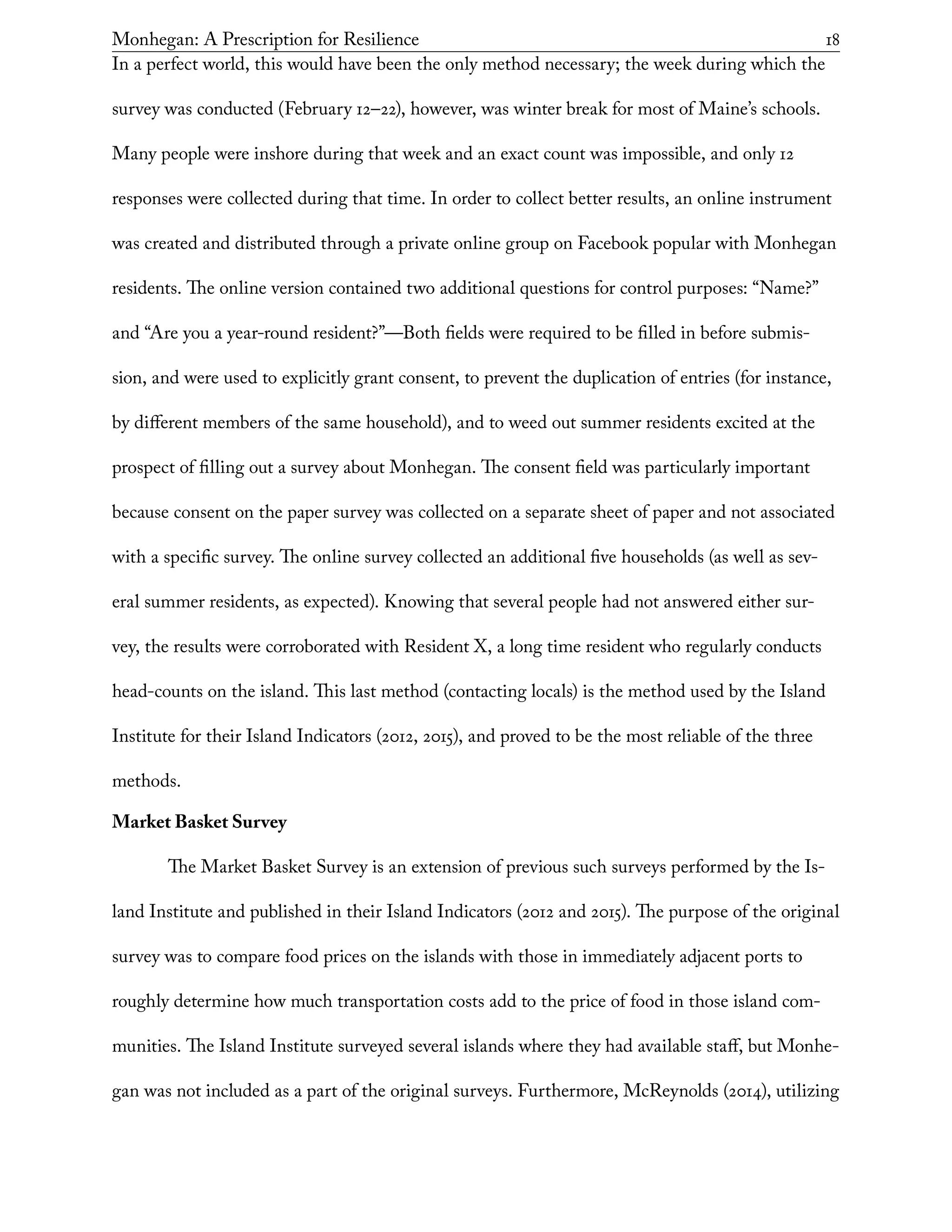 Monhegan: A Prescription for Resilience	 18
In a perfect world, this would have been the only method necessary; the week during which the
survey was conducted (February 12–22), however, was winter break for most of Maine’s schools.
Many people were inshore during that week and an exact count was impossible, and only 12
responses were collected during that time. In order to collect better results, an online instrument
was created and distributed through a private online group on Facebook popular with Monhegan
residents. The online version contained two additional questions for control purposes: “Name?”
and “Are you a year-round resident?”—Both fields were required to be filled in before submis-
sion, and were used to explicitly grant consent, to prevent the duplication of entries (for instance,
by different members of the same household), and to weed out summer residents excited at the
prospect of filling out a survey about Monhegan. The consent field was particularly important
because consent on the paper survey was collected on a separate sheet of paper and not associated
with a specific survey. The online survey collected an additional five households (as well as sev-
eral summer residents, as expected). Knowing that several people had not answered either sur-
vey, the results were corroborated with Resident X, a long time resident who regularly conducts
head-counts on the island. This last method (contacting locals) is the method used by the Island
Institute for their Island Indicators (2012, 2015), and proved to be the most reliable of the three
methods.
Market Basket Survey
The Market Basket Survey is an extension of previous such surveys performed by the Is-
land Institute and published in their Island Indicators (2012 and 2015). The purpose of the original
survey was to compare food prices on the islands with those in immediately adjacent ports to
roughly determine how much transportation costs add to the price of food in those island com-
munities. The Island Institute surveyed several islands where they had available staff, but Monhe-
gan was not included as a part of the original surveys. Furthermore, McReynolds (2014), utilizing
 