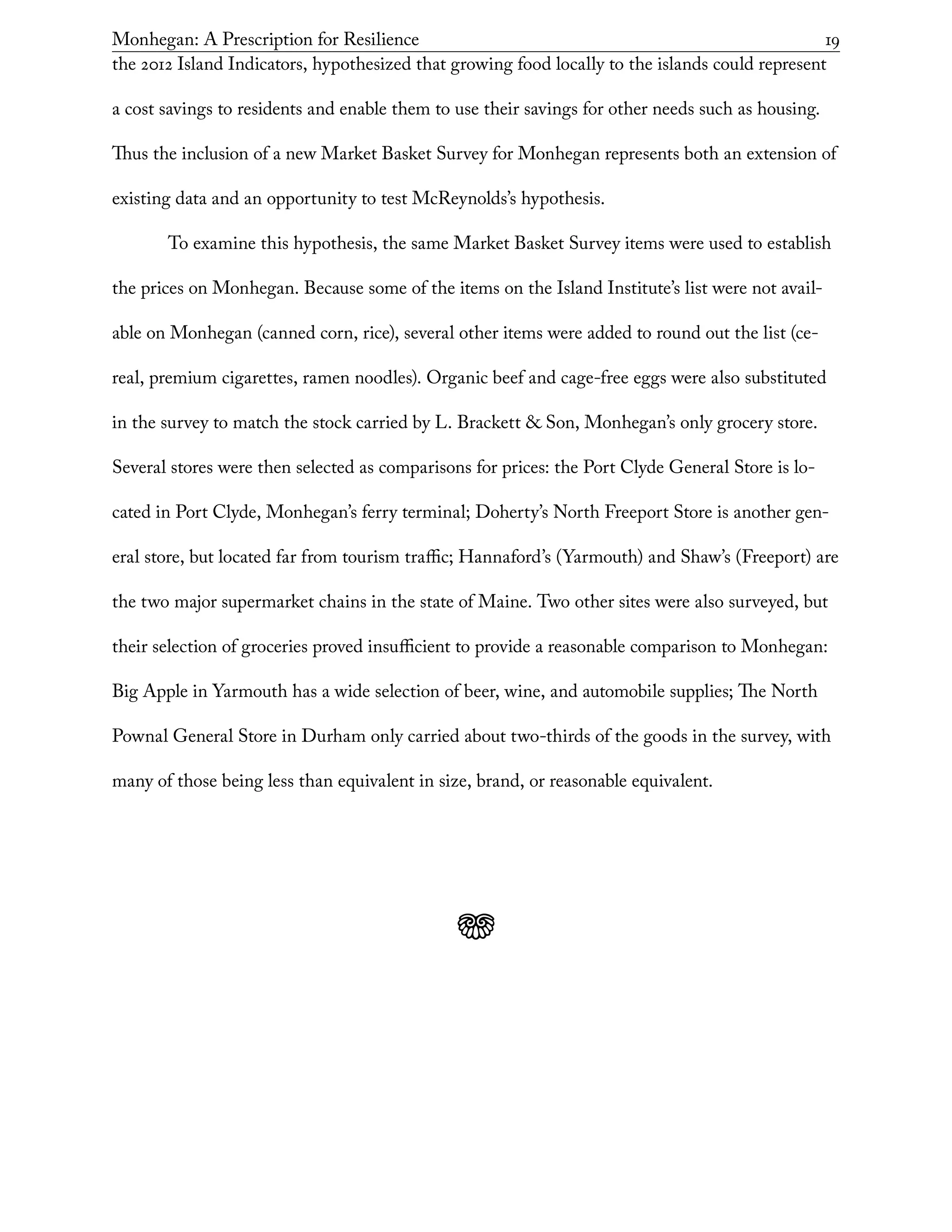 Monhegan: A Prescription for Resilience	 19
the 2012 Island Indicators, hypothesized that growing food locally to the islands could represent
a cost savings to residents and enable them to use their savings for other needs such as housing.
Thus the inclusion of a new Market Basket Survey for Monhegan represents both an extension of
existing data and an opportunity to test McReynolds’s hypothesis.
To examine this hypothesis, the same Market Basket Survey items were used to establish
the prices on Monhegan. Because some of the items on the Island Institute’s list were not avail-
able on Monhegan (canned corn, rice), several other items were added to round out the list (ce-
real, premium cigarettes, ramen noodles). Organic beef and cage-free eggs were also substituted
in the survey to match the stock carried by L. Brackett & Son, Monhegan’s only grocery store.
Several stores were then selected as comparisons for prices: the Port Clyde General Store is lo-
cated in Port Clyde, Monhegan’s ferry terminal; Doherty’s North Freeport Store is another gen-
eral store, but located far from tourism traffic; Hannaford’s (Yarmouth) and Shaw’s (Freeport) are
the two major supermarket chains in the state of Maine. Two other sites were also surveyed, but
their selection of groceries proved insufficient to provide a reasonable comparison to Monhegan:
Big Apple in Yarmouth has a wide selection of beer, wine, and automobile supplies; The North
Pownal General Store in Durham only carried about two-thirds of the goods in the survey, with
many of those being less than equivalent in size, brand, or reasonable equivalent.
j
 