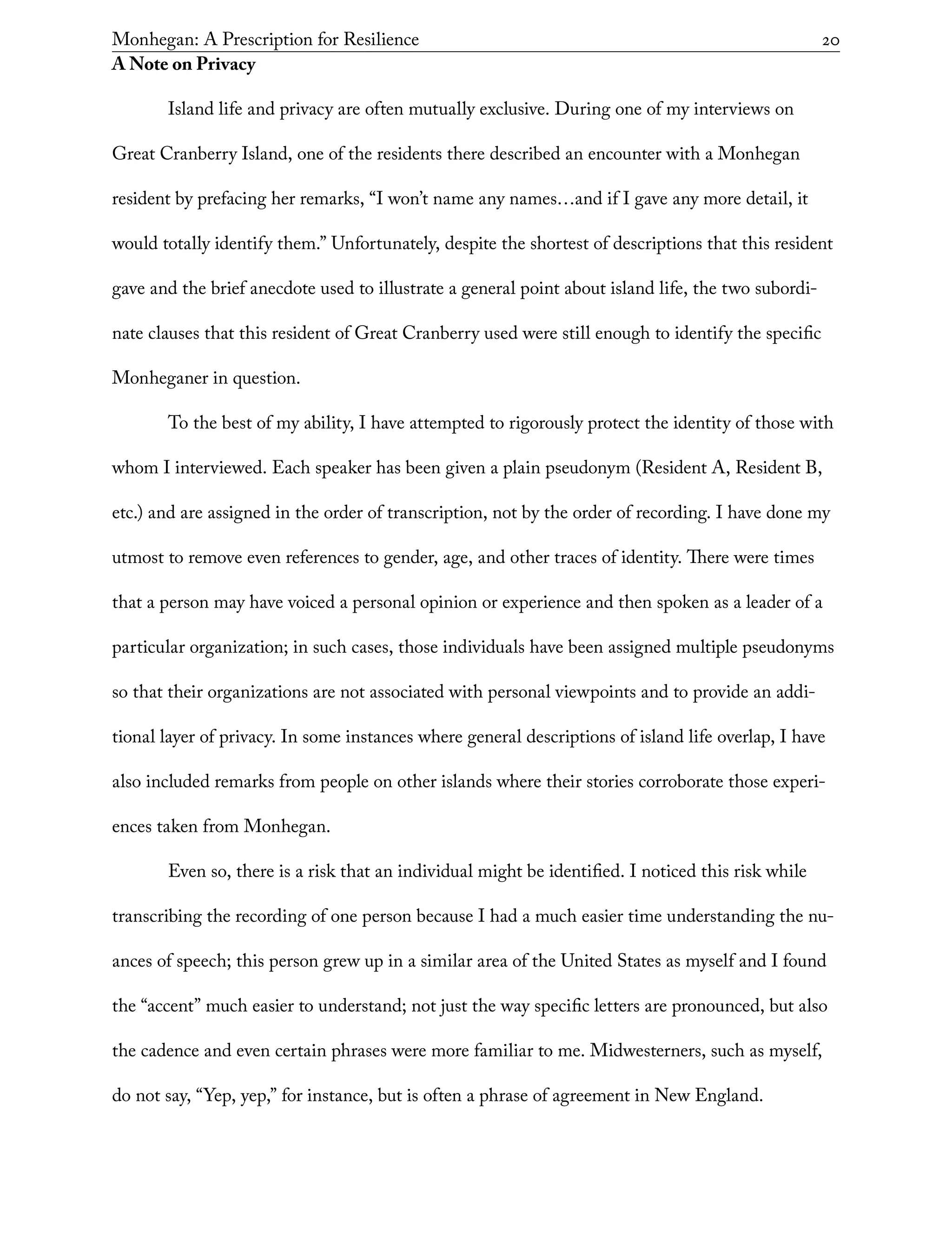 Monhegan: A Prescription for Resilience	 20
A Note on Privacy
Island life and privacy are often mutually exclusive. During one of my interviews on
Great Cranberry Island, one of the residents there described an encounter with a Monhegan
resident by prefacing her remarks, “I won’t name any names…and if I gave any more detail, it
would totally identify them.” Unfortunately, despite the shortest of descriptions that this resident
gave and the brief anecdote used to illustrate a general point about island life, the two subordi-
nate clauses that this resident of Great Cranberry used were still enough to identify the specific
Monheganer in question.
To the best of my ability, I have attempted to rigorously protect the identity of those with
whom I interviewed. Each speaker has been given a plain pseudonym (Resident A, Resident B,
etc.) and are assigned in the order of transcription, not by the order of recording. I have done my
utmost to remove even references to gender, age, and other traces of identity. There were times
that a person may have voiced a personal opinion or experience and then spoken as a leader of a
particular organization; in such cases, those individuals have been assigned multiple pseudonyms
so that their organizations are not associated with personal viewpoints and to provide an addi-
tional layer of privacy. In some instances where general descriptions of island life overlap, I have
also included remarks from people on other islands where their stories corroborate those experi-
ences taken from Monhegan.
Even so, there is a risk that an individual might be identified. I noticed this risk while
transcribing the recording of one person because I had a much easier time understanding the nu-
ances of speech; this person grew up in a similar area of the United States as myself and I found
the “accent” much easier to understand; not just the way specific letters are pronounced, but also
the cadence and even certain phrases were more familiar to me. Midwesterners, such as myself,
do not say, “Yep, yep,” for instance, but is often a phrase of agreement in New England.
 