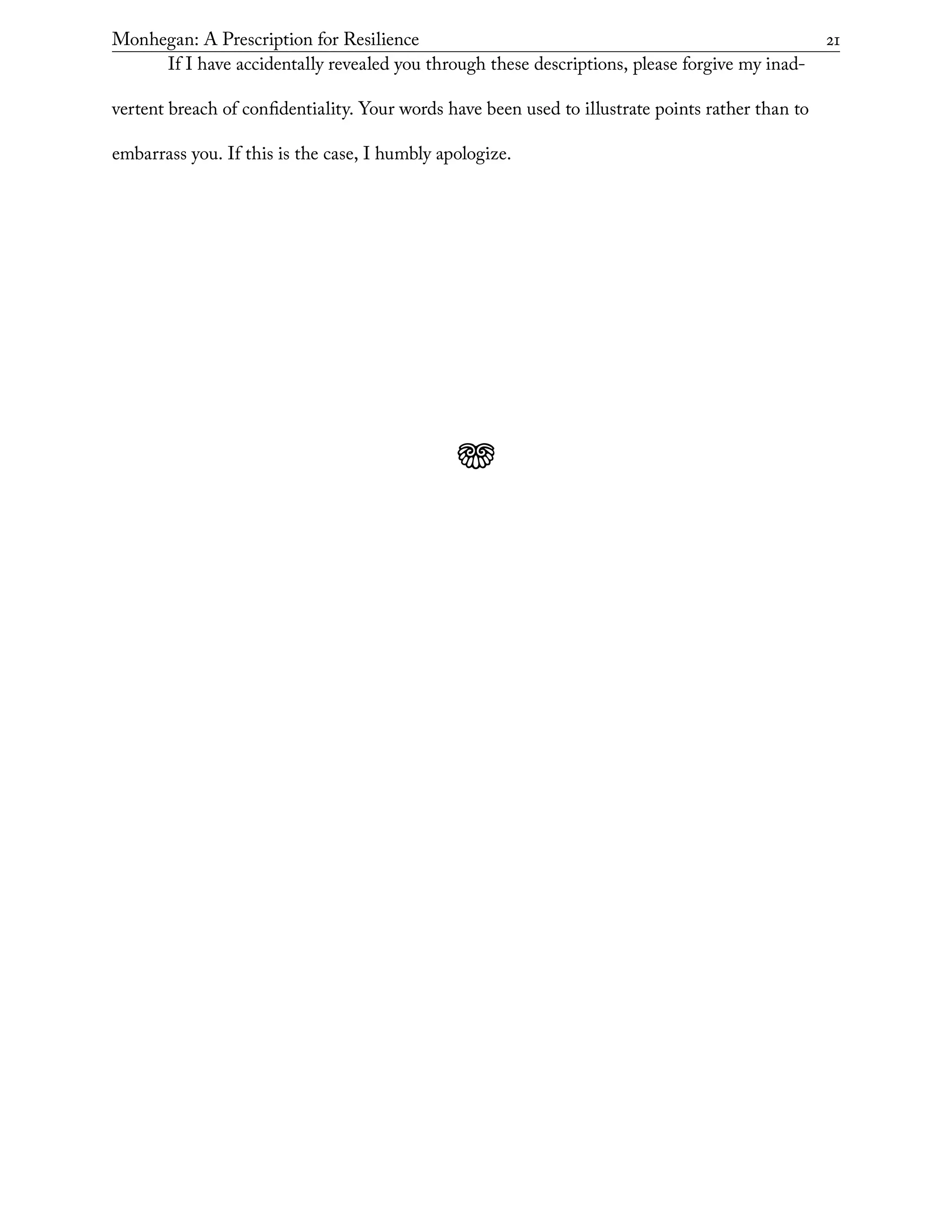 Monhegan: A Prescription for Resilience	 21
If I have accidentally revealed you through these descriptions, please forgive my inad-
vertent breach of confidentiality. Your words have been used to illustrate points rather than to
embarrass you. If this is the case, I humbly apologize.
j
 