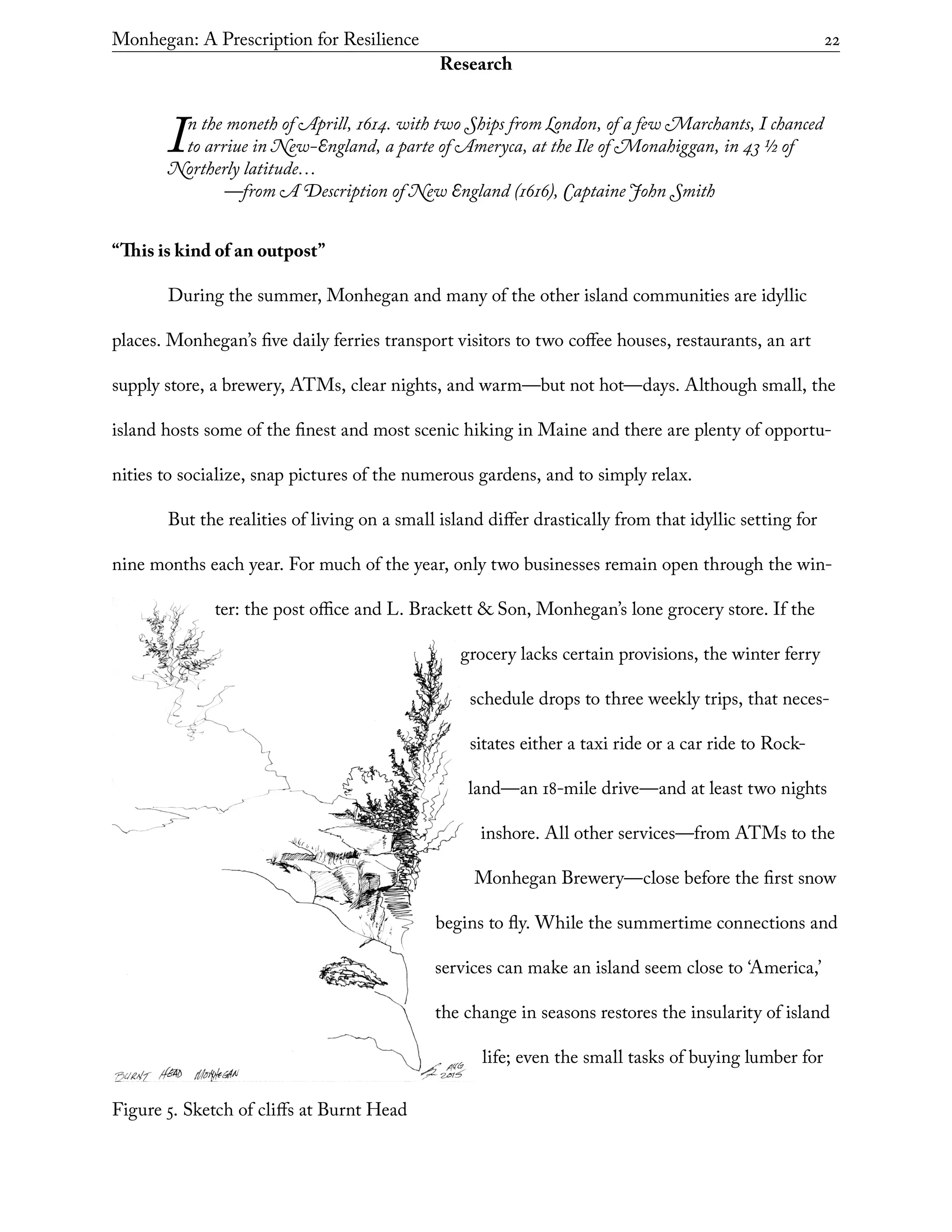 Figure 5. Sketch of cliffs at Burnt Head
Monhegan: A Prescription for Resilience	 22
Research
In the moneth of Aprill, 1614. with two Ships from London, of a few Marchants, I chanced
to arriue in New-England, a parte of Ameryca, at the Ile of Monahiggan, in 43 1/2 of
Northerly latitude…
	 —from A Description of New England (1616), Captaine John Smith
“This is kind of an outpost”
During the summer, Monhegan and many of the other island communities are idyllic
places. Monhegan’s five daily ferries transport visitors to two coffee houses, restaurants, an art
supply store, a brewery, ATMs, clear nights, and warm—but not hot—days. Although small, the
island hosts some of the finest and most scenic hiking in Maine and there are plenty of opportu-
nities to socialize, snap pictures of the numerous gardens, and to simply relax.
But the realities of living on a small island differ drastically from that idyllic setting for
nine months each year. For much of the year, only two businesses remain open through the win-
ter: the post office and L. Brackett & Son, Monhegan’s lone grocery store. If the
grocery lacks certain provisions, the winter ferry
schedule drops to three weekly trips, that neces-
sitates either a taxi ride or a car ride to Rock-
land—an 18-mile drive—and at least two nights
inshore. All other services—from ATMs to the
Monhegan Brewery—close before the first snow
begins to fly. While the summertime connections and
services can make an island seem close to ‘America,’
the change in seasons restores the insularity of island
life; even the small tasks of buying lumber for
 