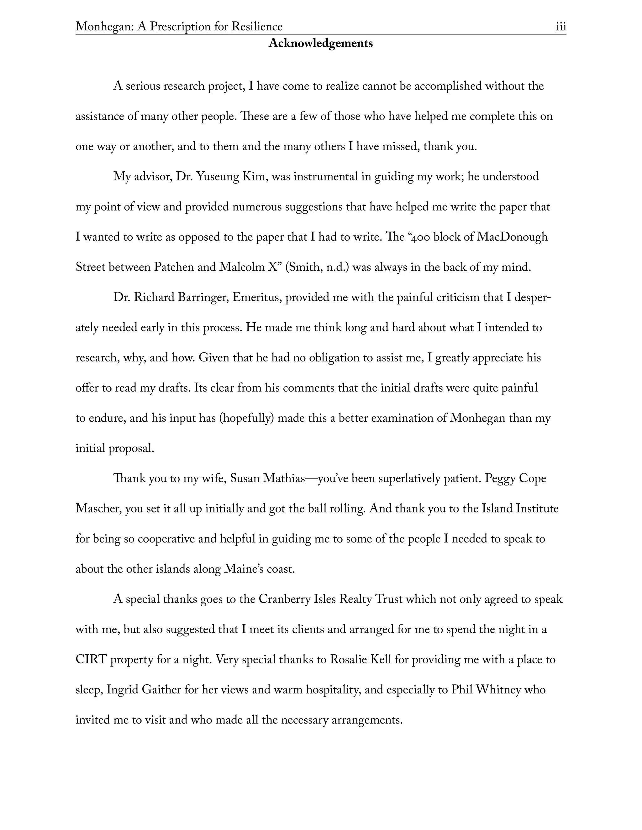 Monhegan: A Prescription for Resilience	 iii
Acknowledgements
A serious research project, I have come to realize cannot be accomplished without the
assistance of many other people. These are a few of those who have helped me complete this on
one way or another, and to them and the many others I have missed, thank you.
My advisor, Dr. Yuseung Kim, was instrumental in guiding my work; he understood
my point of view and provided numerous suggestions that have helped me write the paper that
I wanted to write as opposed to the paper that I had to write. The “400 block of MacDonough
Street between Patchen and Malcolm X” (Smith, n.d.) was always in the back of my mind.
Dr. Richard Barringer, Emeritus, provided me with the painful criticism that I desper-
ately needed early in this process. He made me think long and hard about what I intended to
research, why, and how. Given that he had no obligation to assist me, I greatly appreciate his
offer to read my drafts. Its clear from his comments that the initial drafts were quite painful
to endure, and his input has (hopefully) made this a better examination of Monhegan than my
initial proposal.
Thank you to my wife, Susan Mathias—you’ve been superlatively patient. Peggy Cope
Mascher, you set it all up initially and got the ball rolling. And thank you to the Island Institute
for being so cooperative and helpful in guiding me to some of the people I needed to speak to
about the other islands along Maine’s coast.
A special thanks goes to the Cranberry Isles Realty Trust which not only agreed to speak
with me, but also suggested that I meet its clients and arranged for me to spend the night in a
CIRT property for a night. Very special thanks to Rosalie Kell for providing me with a place to
sleep, Ingrid Gaither for her views and warm hospitality, and especially to Phil Whitney who
invited me to visit and who made all the necessary arrangements.
 