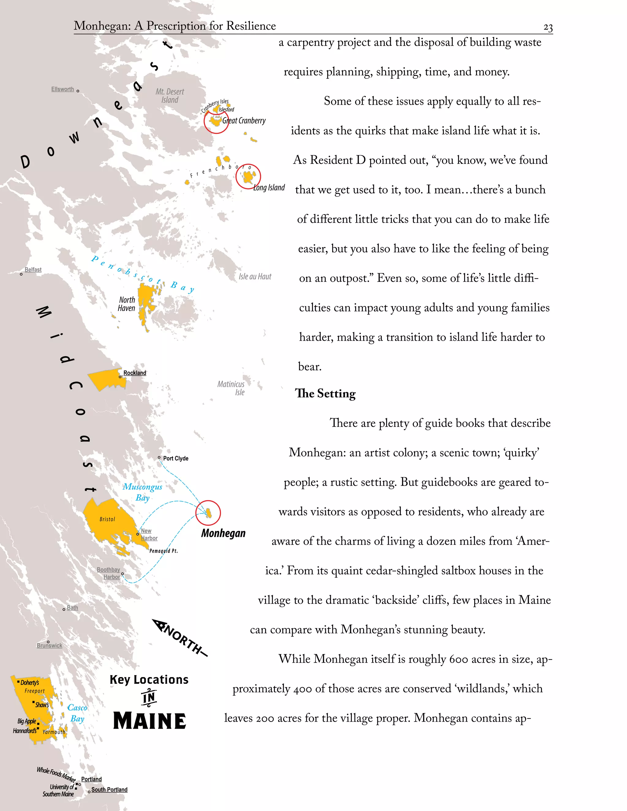 Portland
South Portland
Ellsworth
Belfast
Bath
Boothbay
Harbor
New
Harbor
Brunswick
Rockland
Port Clyde
Bristol
Freeport
Yarmouth
Shaw’s
Doherty’s
Hannaford’s
BigApple
Universityof
SouthernMaine
WholeFoodsMarket
Monhegan
LongIsland
GreatCranberry
Islesford
IsleauHaut
Matinicus
Isle
Mt.Desert
Island
North
Haven
F r e n c h b o r o
Cr
anberry Isles
P e n o b s c o t B a y
Casco
Bay
Muscongus
Bay
Pemaquid Pt.
M
i
dCoast
D
o
w
n
e
a
s
t
Key Locations
k
Maine
Monhegan: A Prescription for Resilience	 23
a carpentry project and the disposal of building waste
requires planning, shipping, time, and money.
Some of these issues apply equally to all res-
idents as the quirks that make island life what it is.
As Resident D pointed out, “you know, we’ve found
that we get used to it, too. I mean…there’s a bunch
of different little tricks that you can do to make life
easier, but you also have to like the feeling of being
on an outpost.” Even so, some of life’s little diffi-
culties can impact young adults and young families
harder, making a transition to island life harder to
bear.
The Setting
There are plenty of guide books that describe
Monhegan: an artist colony; a scenic town; ‘quirky’
people; a rustic setting. But guidebooks are geared to-
wards visitors as opposed to residents, who already are
aware of the charms of living a dozen miles from ‘Amer-
ica.’ From its quaint cedar-shingled saltbox houses in the
village to the dramatic ‘backside’ cliffs, few places in Maine
can compare with Monhegan’s stunning beauty.
While Monhegan itself is roughly 600 acres in size, ap-
proximately 400 of those acres are conserved ‘wildlands,’ which
leaves 200 acres for the village proper. Monhegan contains ap-
 