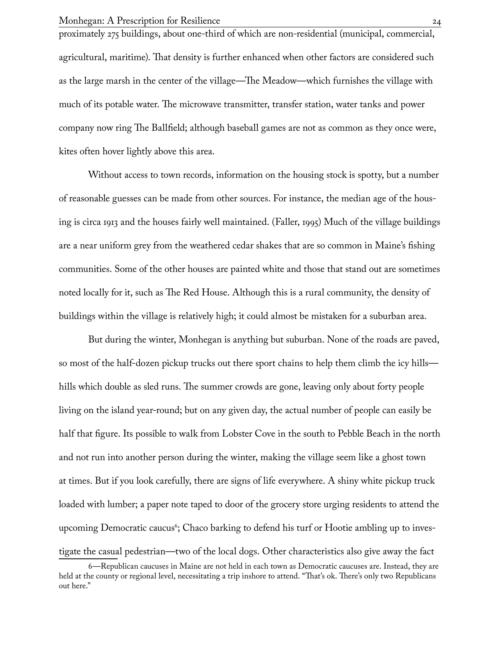 Monhegan: A Prescription for Resilience	 24
proximately 275 buildings, about one-third of which are non-residential (municipal, commercial,
agricultural, maritime). That density is further enhanced when other factors are considered such
as the large marsh in the center of the village—The Meadow—which furnishes the village with
much of its potable water. The microwave transmitter, transfer station, water tanks and power
company now ring The Ballfield; although baseball games are not as common as they once were,
kites often hover lightly above this area.
Without access to town records, information on the housing stock is spotty, but a number
of reasonable guesses can be made from other sources. For instance, the median age of the hous-
ing is circa 1913 and the houses fairly well maintained. (Faller, 1995) Much of the village buildings
are a near uniform grey from the weathered cedar shakes that are so common in Maine’s fishing
communities. Some of the other houses are painted white and those that stand out are sometimes
noted locally for it, such as The Red House. Although this is a rural community, the density of
buildings within the village is relatively high; it could almost be mistaken for a suburban area.
But during the winter, Monhegan is anything but suburban. None of the roads are paved,
so most of the half-dozen pickup trucks out there sport chains to help them climb the icy hills—
hills which double as sled runs. The summer crowds are gone, leaving only about forty people
living on the island year-round; but on any given day, the actual number of people can easily be
half that figure. Its possible to walk from Lobster Cove in the south to Pebble Beach in the north
and not run into another person during the winter, making the village seem like a ghost town
at times. But if you look carefully, there are signs of life everywhere. A shiny white pickup truck
loaded with lumber; a paper note taped to door of the grocery store urging residents to attend the
upcoming Democratic caucus6
; Chaco barking to defend his turf or Hootie ambling up to inves-
tigate the casual pedestrian—two of the local dogs. Other characteristics also give away the fact
6—Republican caucuses in Maine are not held in each town as Democratic caucuses are. Instead, they are
held at the county or regional level, necessitating a trip inshore to attend. “That’s ok. There’s only two Republicans
out here.”
 