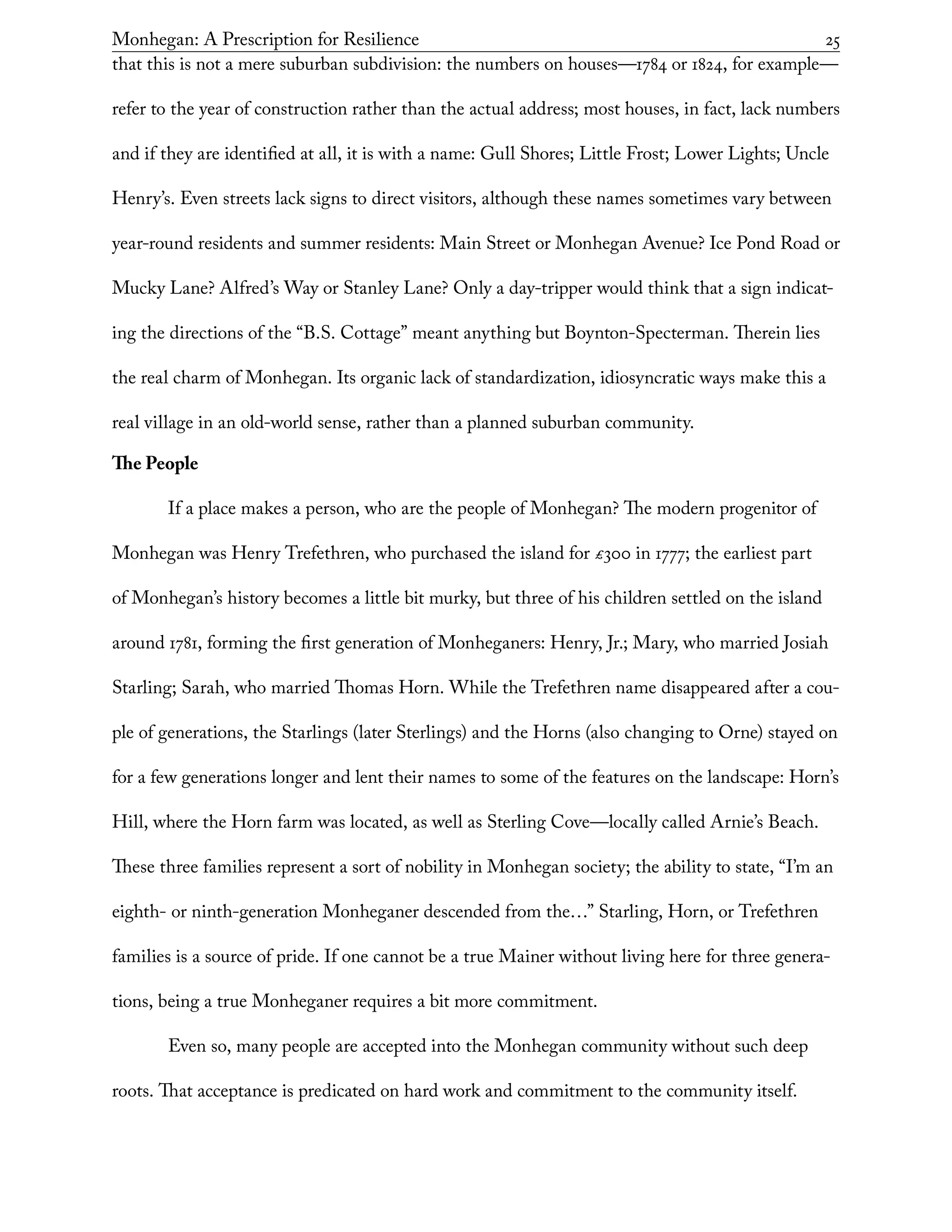 Monhegan: A Prescription for Resilience	 25
that this is not a mere suburban subdivision: the numbers on houses—1784 or 1824, for example—
refer to the year of construction rather than the actual address; most houses, in fact, lack numbers
and if they are identified at all, it is with a name: Gull Shores; Little Frost; Lower Lights; Uncle
Henry’s. Even streets lack signs to direct visitors, although these names sometimes vary between
year-round residents and summer residents: Main Street or Monhegan Avenue? Ice Pond Road or
Mucky Lane? Alfred’s Way or Stanley Lane? Only a day-tripper would think that a sign indicat-
ing the directions of the “B.S. Cottage” meant anything but Boynton-Specterman. Therein lies
the real charm of Monhegan. Its organic lack of standardization, idiosyncratic ways make this a
real village in an old-world sense, rather than a planned suburban community.
The People
If a place makes a person, who are the people of Monhegan? The modern progenitor of
Monhegan was Henry Trefethren, who purchased the island for £300 in 1777; the earliest part
of Monhegan’s history becomes a little bit murky, but three of his children settled on the island
around 1781, forming the first generation of Monheganers: Henry, Jr.; Mary, who married Josiah
Starling; Sarah, who married Thomas Horn. While the Trefethren name disappeared after a cou-
ple of generations, the Starlings (later Sterlings) and the Horns (also changing to Orne) stayed on
for a few generations longer and lent their names to some of the features on the landscape: Horn’s
Hill, where the Horn farm was located, as well as Sterling Cove—locally called Arnie’s Beach.
These three families represent a sort of nobility in Monhegan society; the ability to state, “I’m an
eighth- or ninth-generation Monheganer descended from the…” Starling, Horn, or Trefethren
families is a source of pride. If one cannot be a true Mainer without living here for three genera-
tions, being a true Monheganer requires a bit more commitment.
Even so, many people are accepted into the Monhegan community without such deep
roots. That acceptance is predicated on hard work and commitment to the community itself.
 
