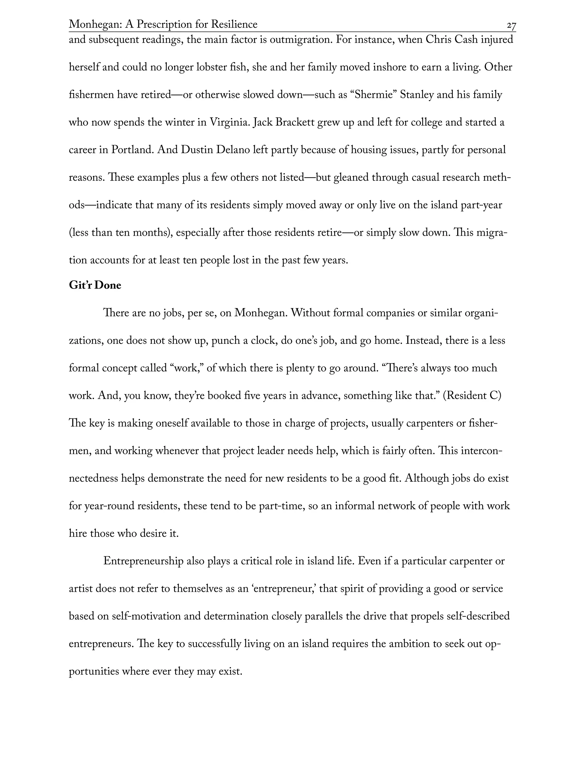 Monhegan: A Prescription for Resilience	 27
and subsequent readings, the main factor is outmigration. For instance, when Chris Cash injured
herself and could no longer lobster fish, she and her family moved inshore to earn a living. Other
fishermen have retired—or otherwise slowed down—such as “Shermie” Stanley and his family
who now spends the winter in Virginia. Jack Brackett grew up and left for college and started a
career in Portland. And Dustin Delano left partly because of housing issues, partly for personal
reasons. These examples plus a few others not listed—but gleaned through casual research meth-
ods—indicate that many of its residents simply moved away or only live on the island part-year
(less than ten months), especially after those residents retire—or simply slow down. This migra-
tion accounts for at least ten people lost in the past few years.
Git’r Done
There are no jobs, per se, on Monhegan. Without formal companies or similar organi-
zations, one does not show up, punch a clock, do one’s job, and go home. Instead, there is a less
formal concept called “work,” of which there is plenty to go around. “There’s always too much
work. And, you know, they’re booked five years in advance, something like that.” (Resident C)
The key is making oneself available to those in charge of projects, usually carpenters or fisher-
men, and working whenever that project leader needs help, which is fairly often. This intercon-
nectedness helps demonstrate the need for new residents to be a good fit. Although jobs do exist
for year-round residents, these tend to be part-time, so an informal network of people with work
hire those who desire it.
Entrepreneurship also plays a critical role in island life. Even if a particular carpenter or
artist does not refer to themselves as an ‘entrepreneur,’ that spirit of providing a good or service
based on self-motivation and determination closely parallels the drive that propels self-described
entrepreneurs. The key to successfully living on an island requires the ambition to seek out op-
portunities where ever they may exist.
 