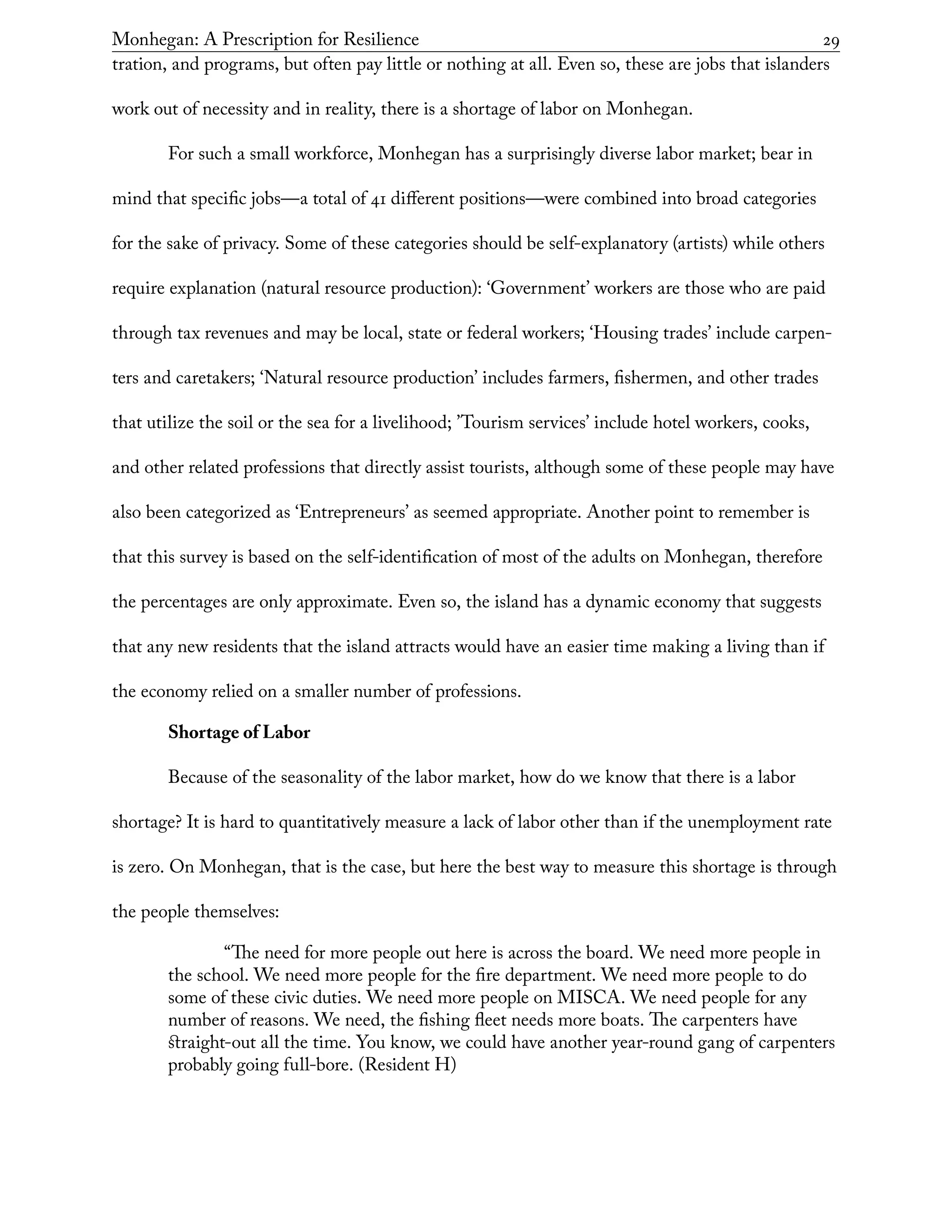 Monhegan: A Prescription for Resilience	 29
tration, and programs, but often pay little or nothing at all. Even so, these are jobs that islanders
work out of necessity and in reality, there is a shortage of labor on Monhegan.
For such a small workforce, Monhegan has a surprisingly diverse labor market; bear in
mind that specific jobs—a total of 41 different positions—were combined into broad categories
for the sake of privacy. Some of these categories should be self-explanatory (artists) while others
require explanation (natural resource production): ‘Government’ workers are those who are paid
through tax revenues and may be local, state or federal workers; ‘Housing trades’ include carpen-
ters and caretakers; ‘Natural resource production’ includes farmers, fishermen, and other trades
that utilize the soil or the sea for a livelihood; ’Tourism services’ include hotel workers, cooks,
and other related professions that directly assist tourists, although some of these people may have
also been categorized as ‘Entrepreneurs’ as seemed appropriate. Another point to remember is
that this survey is based on the self-identification of most of the adults on Monhegan, therefore
the percentages are only approximate. Even so, the island has a dynamic economy that suggests
that any new residents that the island attracts would have an easier time making a living than if
the economy relied on a smaller number of professions.
Shortage of Labor
Because of the seasonality of the labor market, how do we know that there is a labor
shortage? It is hard to quantitatively measure a lack of labor other than if the unemployment rate
is zero. On Monhegan, that is the case, but here the best way to measure this shortage is through
the people themselves:
	 “The need for more people out here is across the board. We need more people in
the school. We need more people for the fire department. We need more people to do
some of these civic duties. We need more people on MISCA. We need people for any
number of reasons. We need, the fishing fleet needs more boats. The carpenters have
straight-out all the time. You know, we could have another year-round gang of carpenters
probably going full-bore. (Resident H)
 