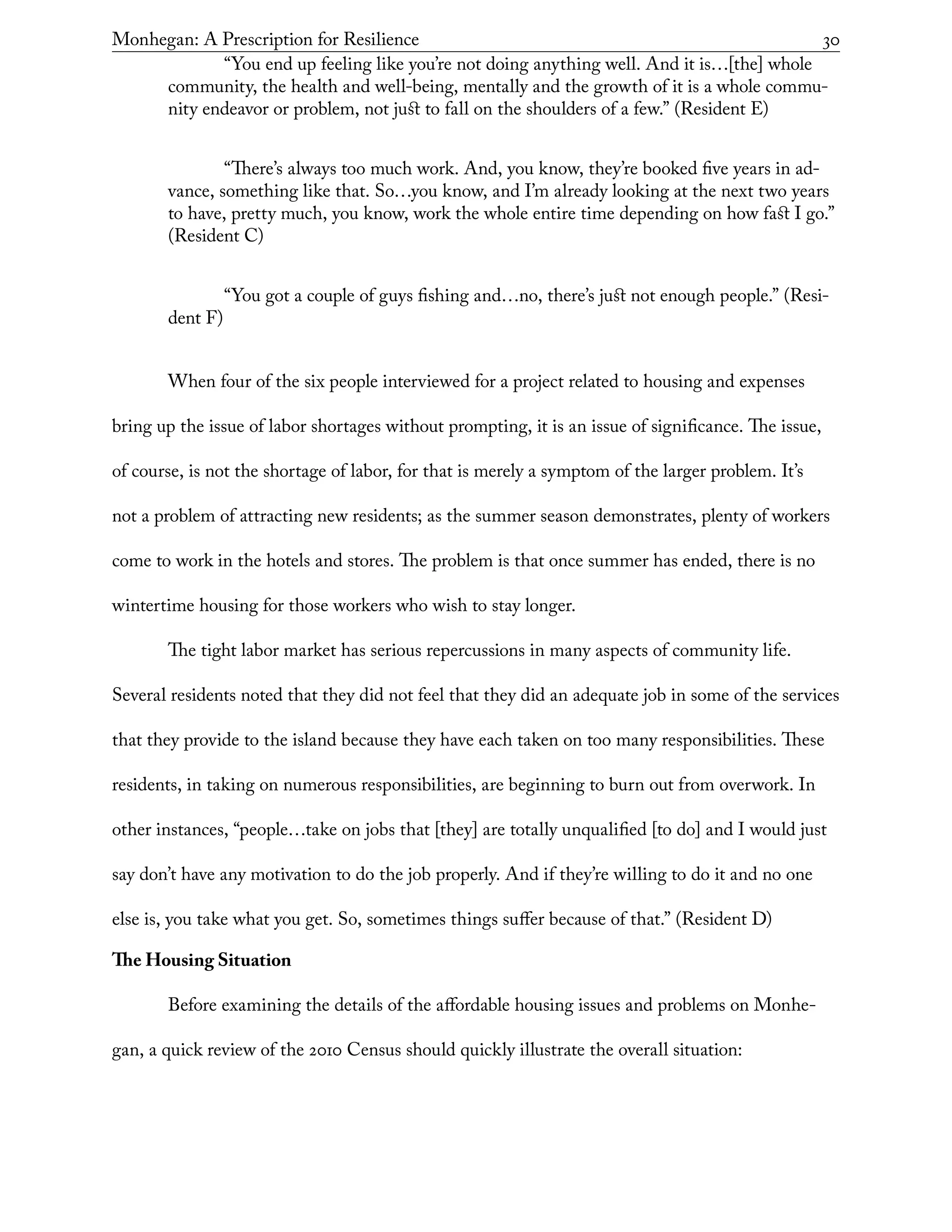 Monhegan: A Prescription for Resilience	 30
	 “You end up feeling like you’re not doing anything well. And it is…[the] whole
community, the health and well-being, mentally and the growth of it is a whole commu-
nity endeavor or problem, not just to fall on the shoulders of a few.” (Resident E)
	 “There’s always too much work. And, you know, they’re booked five years in ad-
vance, something like that. So…you know, and I’m already looking at the next two years
to have, pretty much, you know, work the whole entire time depending on how fast I go.”
(Resident C)
	 “You got a couple of guys fishing and…no, there’s just not enough people.” (Resi-
dent F)
When four of the six people interviewed for a project related to housing and expenses
bring up the issue of labor shortages without prompting, it is an issue of significance. The issue,
of course, is not the shortage of labor, for that is merely a symptom of the larger problem. It’s
not a problem of attracting new residents; as the summer season demonstrates, plenty of workers
come to work in the hotels and stores. The problem is that once summer has ended, there is no
wintertime housing for those workers who wish to stay longer.
The tight labor market has serious repercussions in many aspects of community life.
Several residents noted that they did not feel that they did an adequate job in some of the services
that they provide to the island because they have each taken on too many responsibilities. These
residents, in taking on numerous responsibilities, are beginning to burn out from overwork. In
other instances, “people…take on jobs that [they] are totally unqualified [to do] and I would just
say don’t have any motivation to do the job properly. And if they’re willing to do it and no one
else is, you take what you get. So, sometimes things suffer because of that.” (Resident D)
The Housing Situation
Before examining the details of the affordable housing issues and problems on Monhe-
gan, a quick review of the 2010 Census should quickly illustrate the overall situation:
 