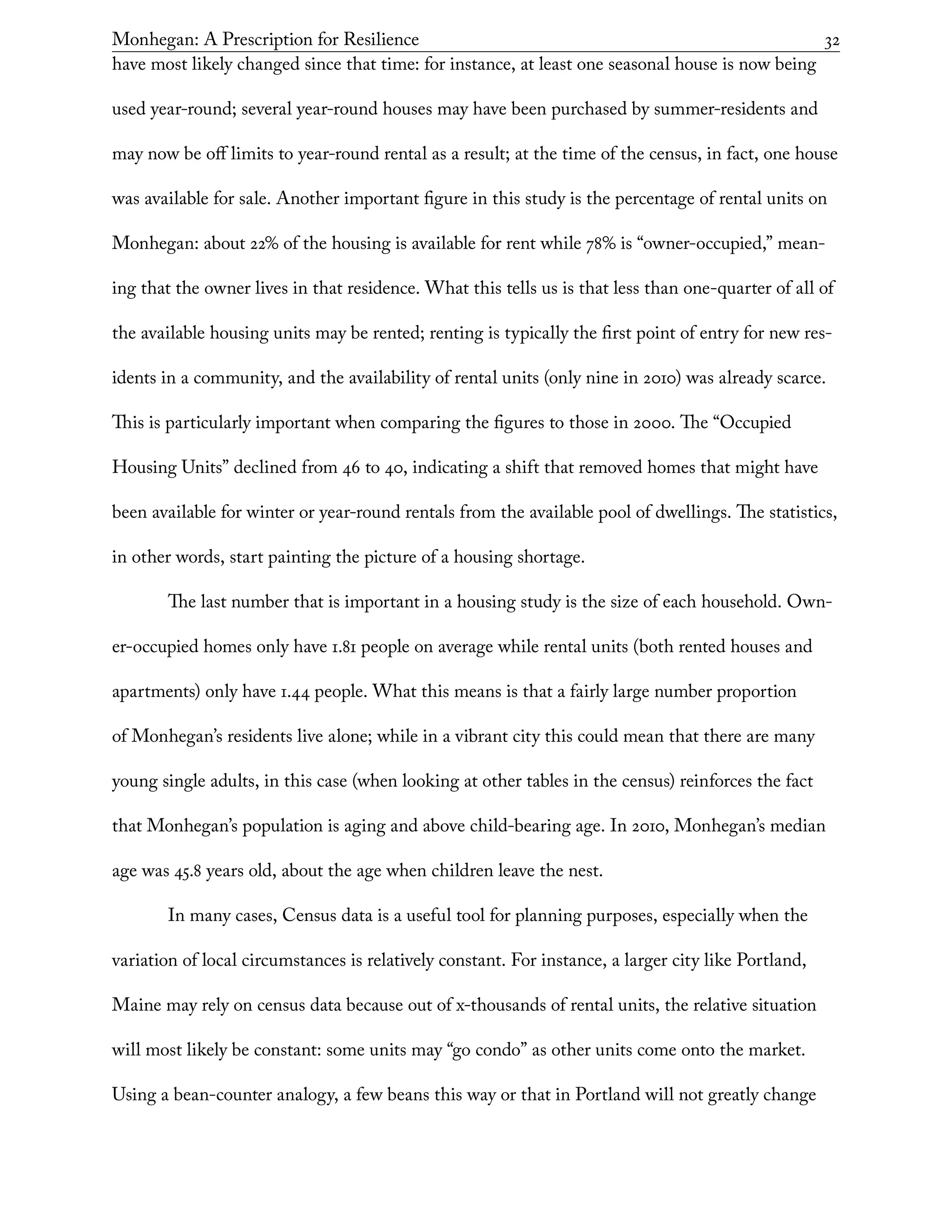 Monhegan: A Prescription for Resilience	 32
have most likely changed since that time: for instance, at least one seasonal house is now being
used year-round; several year-round houses may have been purchased by summer-residents and
may now be off limits to year-round rental as a result; at the time of the census, in fact, one house
was available for sale. Another important figure in this study is the percentage of rental units on
Monhegan: about 22% of the housing is available for rent while 78% is “owner-occupied,” mean-
ing that the owner lives in that residence. What this tells us is that less than one-quarter of all of
the available housing units may be rented; renting is typically the first point of entry for new res-
idents in a community, and the availability of rental units (only nine in 2010) was already scarce.
This is particularly important when comparing the figures to those in 2000. The “Occupied
Housing Units” declined from 46 to 40, indicating a shift that removed homes that might have
been available for winter or year-round rentals from the available pool of dwellings. The statistics,
in other words, start painting the picture of a housing shortage.
The last number that is important in a housing study is the size of each household. Own-
er-occupied homes only have 1.81 people on average while rental units (both rented houses and
apartments) only have 1.44 people. What this means is that a fairly large number proportion
of Monhegan’s residents live alone; while in a vibrant city this could mean that there are many
young single adults, in this case (when looking at other tables in the census) reinforces the fact
that Monhegan’s population is aging and above child-bearing age. In 2010, Monhegan’s median
age was 45.8 years old, about the age when children leave the nest.
In many cases, Census data is a useful tool for planning purposes, especially when the
variation of local circumstances is relatively constant. For instance, a larger city like Portland,
Maine may rely on census data because out of x-thousands of rental units, the relative situation
will most likely be constant: some units may “go condo” as other units come onto the market.
Using a bean-counter analogy, a few beans this way or that in Portland will not greatly change
 