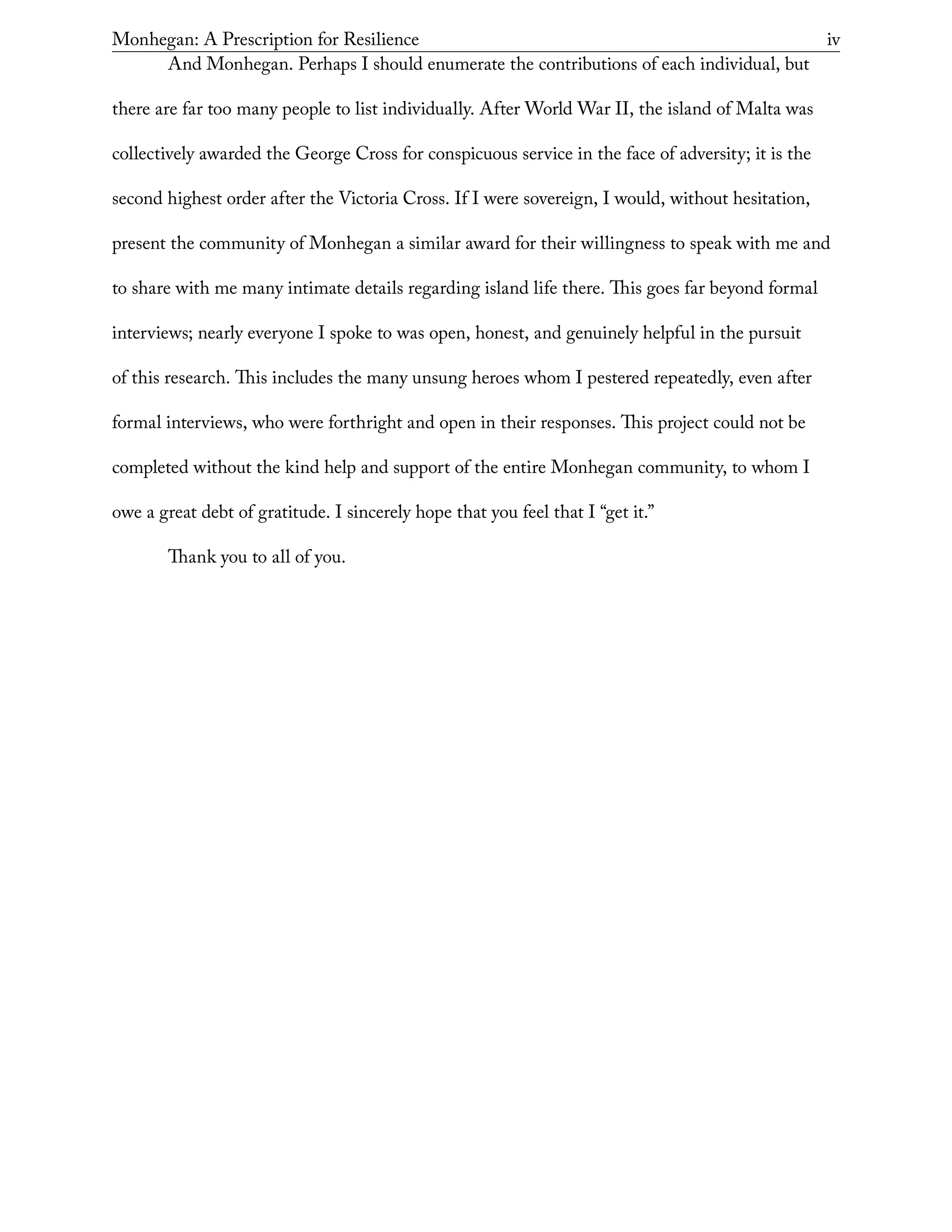 Monhegan: A Prescription for Resilience	 iv
And Monhegan. Perhaps I should enumerate the contributions of each individual, but
there are far too many people to list individually. After World War II, the island of Malta was
collectively awarded the George Cross for conspicuous service in the face of adversity; it is the
second highest order after the Victoria Cross. If I were sovereign, I would, without hesitation,
present the community of Monhegan a similar award for their willingness to speak with me and
to share with me many intimate details regarding island life there. This goes far beyond formal
interviews; nearly everyone I spoke to was open, honest, and genuinely helpful in the pursuit
of this research. This includes the many unsung heroes whom I pestered repeatedly, even after
formal interviews, who were forthright and open in their responses. This project could not be
completed without the kind help and support of the entire Monhegan community, to whom I
owe a great debt of gratitude. I sincerely hope that you feel that I “get it.”
Thank you to all of you.
 