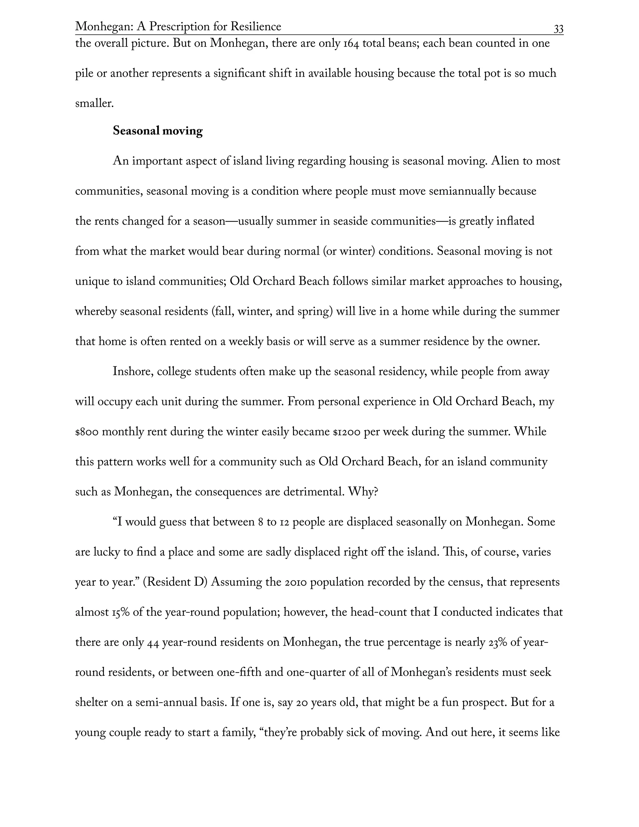 Monhegan: A Prescription for Resilience	 33
the overall picture. But on Monhegan, there are only 164 total beans; each bean counted in one
pile or another represents a significant shift in available housing because the total pot is so much
smaller.
Seasonal moving
An important aspect of island living regarding housing is seasonal moving. Alien to most
communities, seasonal moving is a condition where people must move semiannually because
the rents changed for a season—usually summer in seaside communities—is greatly inflated
from what the market would bear during normal (or winter) conditions. Seasonal moving is not
unique to island communities; Old Orchard Beach follows similar market approaches to housing,
whereby seasonal residents (fall, winter, and spring) will live in a home while during the summer
that home is often rented on a weekly basis or will serve as a summer residence by the owner.
Inshore, college students often make up the seasonal residency, while people from away
will occupy each unit during the summer. From personal experience in Old Orchard Beach, my
$800 monthly rent during the winter easily became $1200 per week during the summer. While
this pattern works well for a community such as Old Orchard Beach, for an island community
such as Monhegan, the consequences are detrimental. Why?
“I would guess that between 8 to 12 people are displaced seasonally on Monhegan. Some
are lucky to find a place and some are sadly displaced right off the island. This, of course, varies
year to year.” (Resident D) Assuming the 2010 population recorded by the census, that represents
almost 15% of the year-round population; however, the head-count that I conducted indicates that
there are only 44 year-round residents on Monhegan, the true percentage is nearly 23% of year-
round residents, or between one-fifth and one-quarter of all of Monhegan’s residents must seek
shelter on a semi-annual basis. If one is, say 20 years old, that might be a fun prospect. But for a
young couple ready to start a family, “they’re probably sick of moving. And out here, it seems like
 