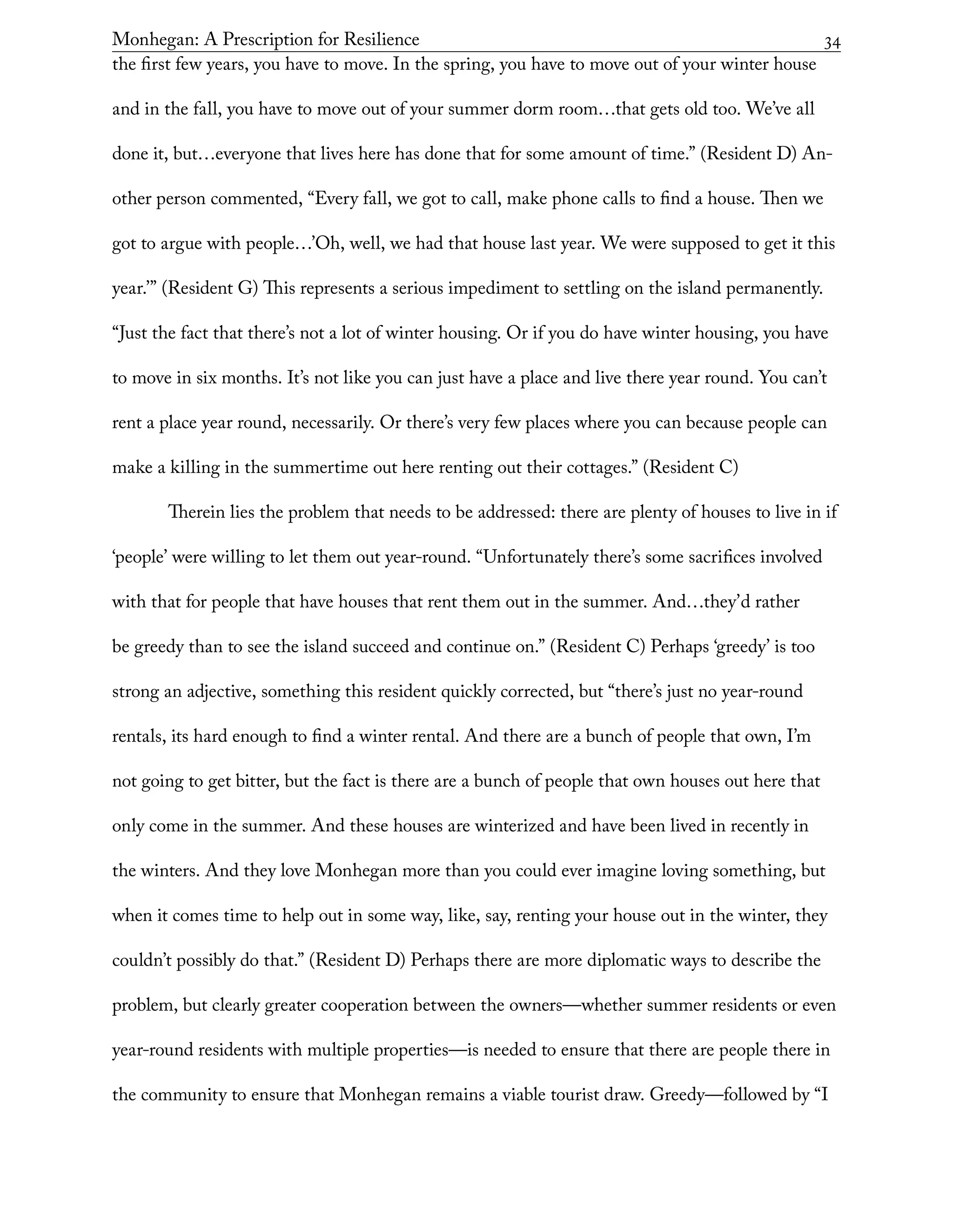 Monhegan: A Prescription for Resilience	 34
the first few years, you have to move. In the spring, you have to move out of your winter house
and in the fall, you have to move out of your summer dorm room…that gets old too. We’ve all
done it, but…everyone that lives here has done that for some amount of time.” (Resident D) An-
other person commented, “Every fall, we got to call, make phone calls to find a house. Then we
got to argue with people…’Oh, well, we had that house last year. We were supposed to get it this
year.’” (Resident G) This represents a serious impediment to settling on the island permanently.
“Just the fact that there’s not a lot of winter housing. Or if you do have winter housing, you have
to move in six months. It’s not like you can just have a place and live there year round. You can’t
rent a place year round, necessarily. Or there’s very few places where you can because people can
make a killing in the summertime out here renting out their cottages.” (Resident C)
Therein lies the problem that needs to be addressed: there are plenty of houses to live in if
‘people’ were willing to let them out year-round. “Unfortunately there’s some sacrifices involved
with that for people that have houses that rent them out in the summer. And…they’d rather
be greedy than to see the island succeed and continue on.” (Resident C) Perhaps ‘greedy’ is too
strong an adjective, something this resident quickly corrected, but “there’s just no year-round
rentals, its hard enough to find a winter rental. And there are a bunch of people that own, I’m
not going to get bitter, but the fact is there are a bunch of people that own houses out here that
only come in the summer. And these houses are winterized and have been lived in recently in
the winters. And they love Monhegan more than you could ever imagine loving something, but
when it comes time to help out in some way, like, say, renting your house out in the winter, they
couldn’t possibly do that.” (Resident D) Perhaps there are more diplomatic ways to describe the
problem, but clearly greater cooperation between the owners—whether summer residents or even
year-round residents with multiple properties—is needed to ensure that there are people there in
the community to ensure that Monhegan remains a viable tourist draw. Greedy—followed by “I
 