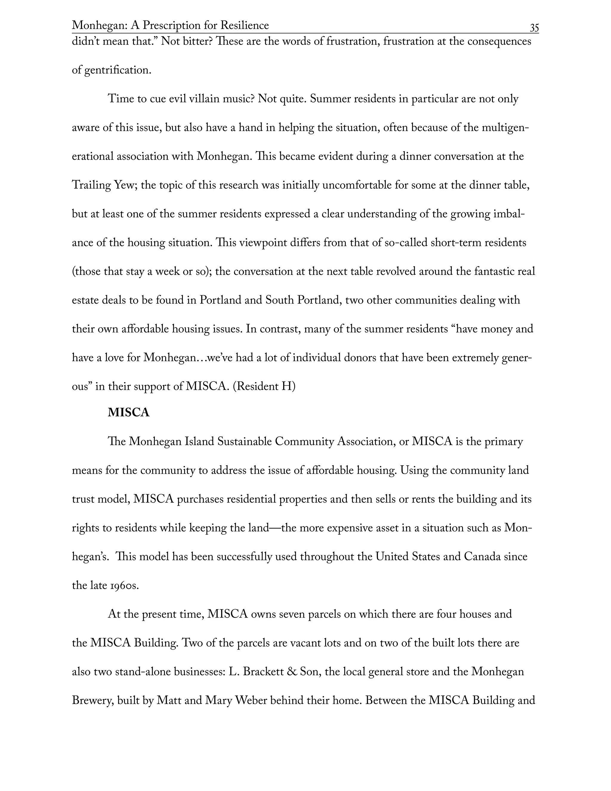 Monhegan: A Prescription for Resilience	 35
didn’t mean that.” Not bitter? These are the words of frustration, frustration at the consequences
of gentrification.
Time to cue evil villain music? Not quite. Summer residents in particular are not only
aware of this issue, but also have a hand in helping the situation, often because of the multigen-
erational association with Monhegan. This became evident during a dinner conversation at the
Trailing Yew; the topic of this research was initially uncomfortable for some at the dinner table,
but at least one of the summer residents expressed a clear understanding of the growing imbal-
ance of the housing situation. This viewpoint differs from that of so-called short-term residents
(those that stay a week or so); the conversation at the next table revolved around the fantastic real
estate deals to be found in Portland and South Portland, two other communities dealing with
their own affordable housing issues. In contrast, many of the summer residents “have money and
have a love for Monhegan…we’ve had a lot of individual donors that have been extremely gener-
ous” in their support of MISCA. (Resident H)
MISCA
The Monhegan Island Sustainable Community Association, or MISCA is the primary
means for the community to address the issue of affordable housing. Using the community land
trust model, MISCA purchases residential properties and then sells or rents the building and its
rights to residents while keeping the land—the more expensive asset in a situation such as Mon-
hegan’s. This model has been successfully used throughout the United States and Canada since
the late 1960s.
At the present time, MISCA owns seven parcels on which there are four houses and
the MISCA Building. Two of the parcels are vacant lots and on two of the built lots there are
also two stand-alone businesses: L. Brackett & Son, the local general store and the Monhegan
Brewery, built by Matt and Mary Weber behind their home. Between the MISCA Building and
 