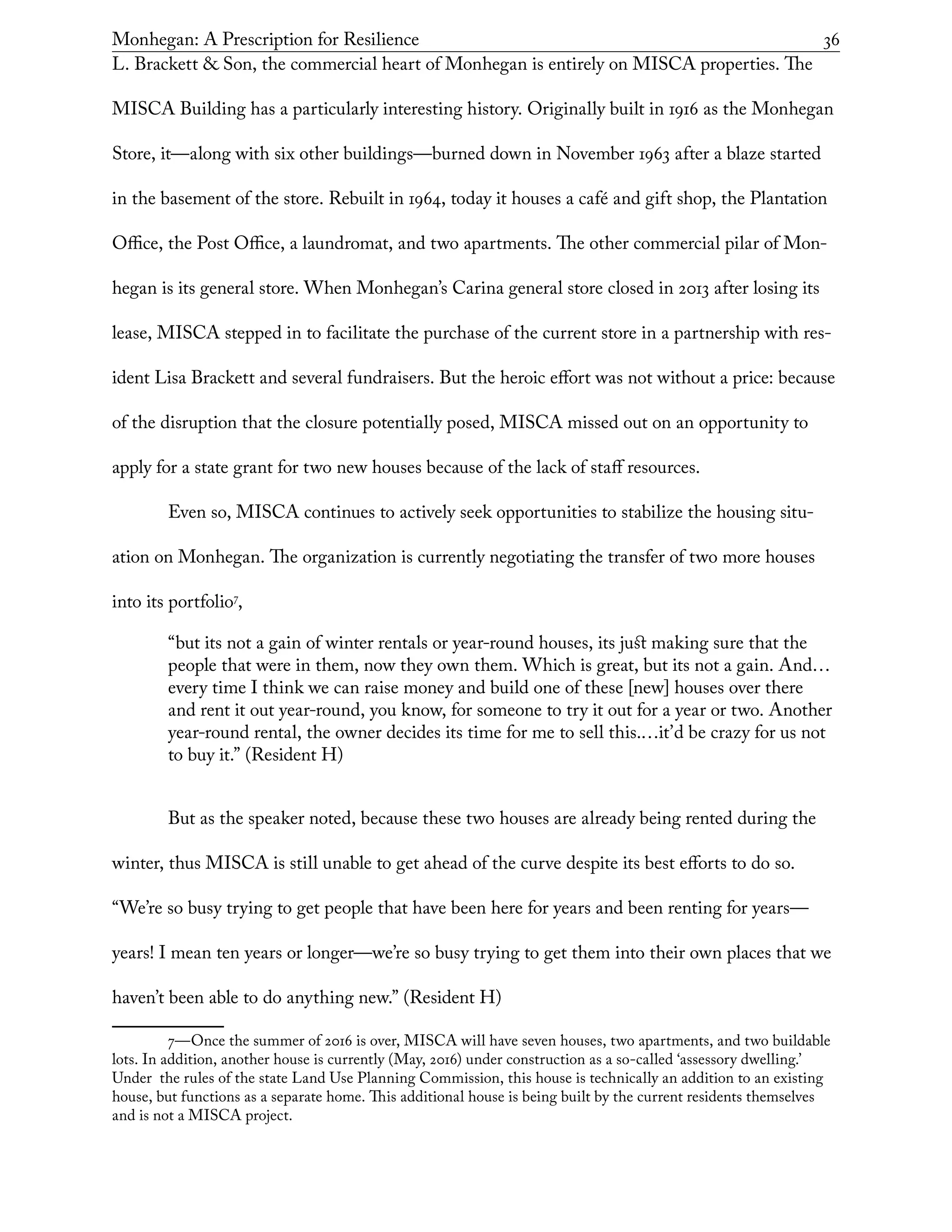Monhegan: A Prescription for Resilience	 36
L. Brackett & Son, the commercial heart of Monhegan is entirely on MISCA properties. The
MISCA Building has a particularly interesting history. Originally built in 1916 as the Monhegan
Store, it—along with six other buildings—burned down in November 1963 after a blaze started
in the basement of the store. Rebuilt in 1964, today it houses a café and gift shop, the Plantation
Office, the Post Office, a laundromat, and two apartments. The other commercial pilar of Mon-
hegan is its general store. When Monhegan’s Carina general store closed in 2013 after losing its
lease, MISCA stepped in to facilitate the purchase of the current store in a partnership with res-
ident Lisa Brackett and several fundraisers. But the heroic effort was not without a price: because
of the disruption that the closure potentially posed, MISCA missed out on an opportunity to
apply for a state grant for two new houses because of the lack of staff resources.
Even so, MISCA continues to actively seek opportunities to stabilize the housing situ-
ation on Monhegan. The organization is currently negotiating the transfer of two more houses
into its portfolio7
,
“but its not a gain of winter rentals or year-round houses, its just making sure that the
people that were in them, now they own them. Which is great, but its not a gain. And…
every time I think we can raise money and build one of these [new] houses over there
and rent it out year-round, you know, for someone to try it out for a year or two. Another
year-round rental, the owner decides its time for me to sell this.…it’d be crazy for us not
to buy it.” (Resident H)
But as the speaker noted, because these two houses are already being rented during the
winter, thus MISCA is still unable to get ahead of the curve despite its best efforts to do so.
“We’re so busy trying to get people that have been here for years and been renting for years—
years! I mean ten years or longer—we’re so busy trying to get them into their own places that we
haven’t been able to do anything new.” (Resident H)
7—Once the summer of 2016 is over, MISCA will have seven houses, two apartments, and two buildable
lots. In addition, another house is currently (May, 2016) under construction as a so-called ‘assessory dwelling.’
Under the rules of the state Land Use Planning Commission, this house is technically an addition to an existing
house, but functions as a separate home. This additional house is being built by the current residents themselves
and is not a MISCA project.
 