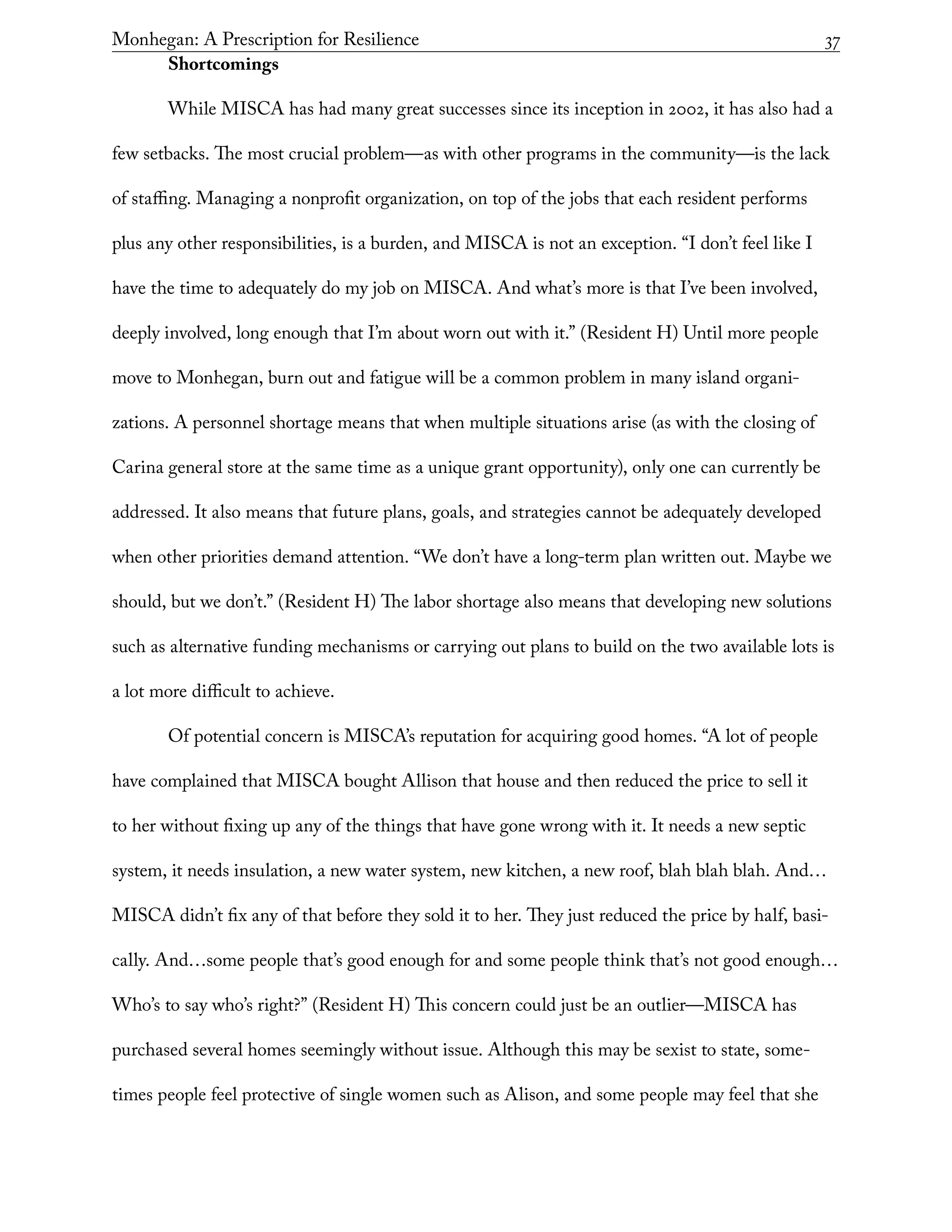 Monhegan: A Prescription for Resilience	 37
Shortcomings
While MISCA has had many great successes since its inception in 2002, it has also had a
few setbacks. The most crucial problem—as with other programs in the community—is the lack
of staffing. Managing a nonprofit organization, on top of the jobs that each resident performs
plus any other responsibilities, is a burden, and MISCA is not an exception. “I don’t feel like I
have the time to adequately do my job on MISCA. And what’s more is that I’ve been involved,
deeply involved, long enough that I’m about worn out with it.” (Resident H) Until more people
move to Monhegan, burn out and fatigue will be a common problem in many island organi-
zations. A personnel shortage means that when multiple situations arise (as with the closing of
Carina general store at the same time as a unique grant opportunity), only one can currently be
addressed. It also means that future plans, goals, and strategies cannot be adequately developed
when other priorities demand attention. “We don’t have a long-term plan written out. Maybe we
should, but we don’t.” (Resident H) The labor shortage also means that developing new solutions
such as alternative funding mechanisms or carrying out plans to build on the two available lots is
a lot more difficult to achieve.
Of potential concern is MISCA’s reputation for acquiring good homes. “A lot of people
have complained that MISCA bought Allison that house and then reduced the price to sell it
to her without fixing up any of the things that have gone wrong with it. It needs a new septic
system, it needs insulation, a new water system, new kitchen, a new roof, blah blah blah. And…
MISCA didn’t fix any of that before they sold it to her. They just reduced the price by half, basi-
cally. And…some people that’s good enough for and some people think that’s not good enough…
Who’s to say who’s right?” (Resident H) This concern could just be an outlier—MISCA has
purchased several homes seemingly without issue. Although this may be sexist to state, some-
times people feel protective of single women such as Alison, and some people may feel that she
 