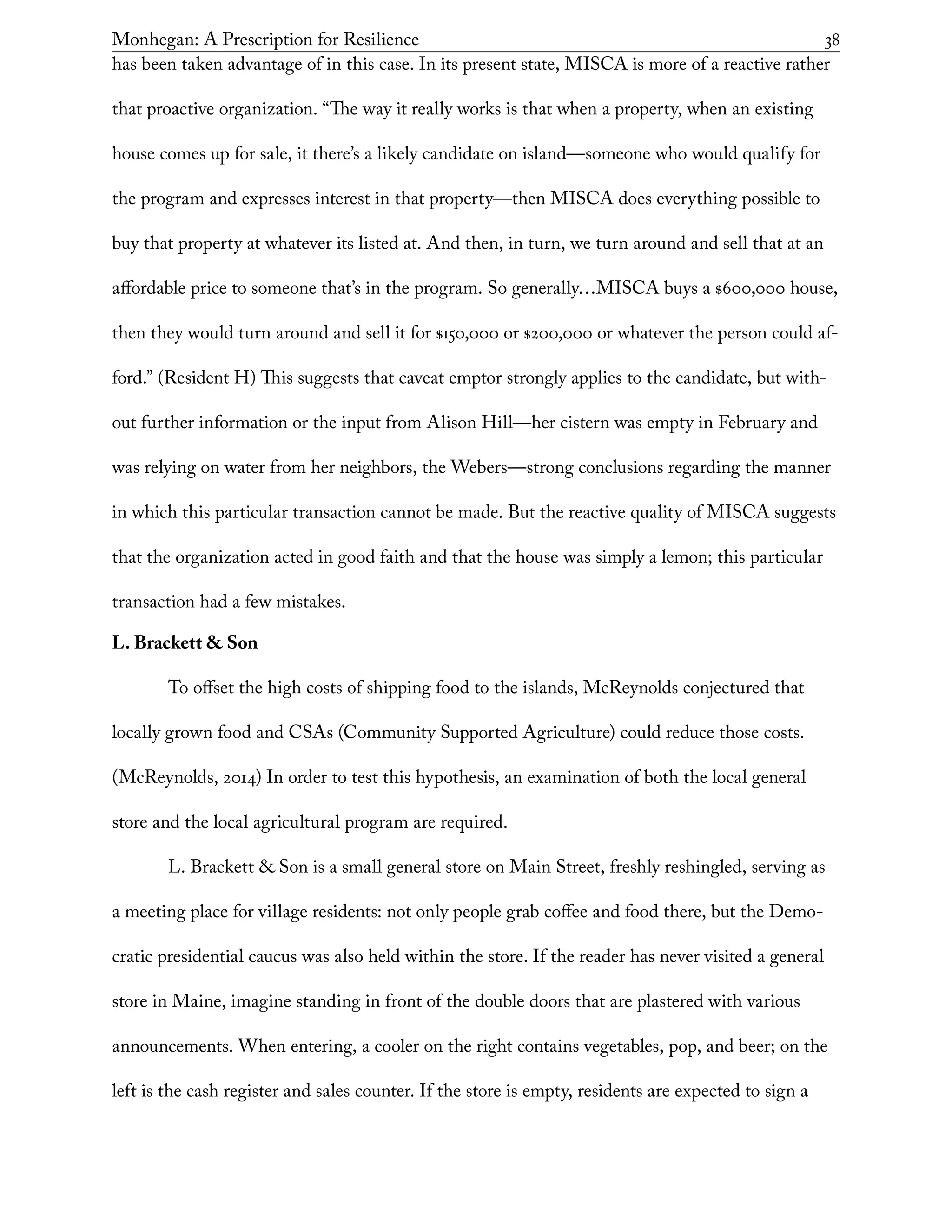Monhegan: A Prescription for Resilience	 38
has been taken advantage of in this case. In its present state, MISCA is more of a reactive rather
that proactive organization. “The way it really works is that when a property, when an existing
house comes up for sale, it there’s a likely candidate on island—someone who would qualify for
the program and expresses interest in that property—then MISCA does everything possible to
buy that property at whatever its listed at. And then, in turn, we turn around and sell that at an
affordable price to someone that’s in the program. So generally…MISCA buys a $600,000 house,
then they would turn around and sell it for $150,000 or $200,000 or whatever the person could af-
ford.” (Resident H) This suggests that caveat emptor strongly applies to the candidate, but with-
out further information or the input from Alison Hill—her cistern was empty in February and
was relying on water from her neighbors, the Webers—strong conclusions regarding the manner
in which this particular transaction cannot be made. But the reactive quality of MISCA suggests
that the organization acted in good faith and that the house was simply a lemon; this particular
transaction had a few mistakes.
L. Brackett & Son
To offset the high costs of shipping food to the islands, McReynolds conjectured that
locally grown food and CSAs (Community Supported Agriculture) could reduce those costs.
(McReynolds, 2014) In order to test this hypothesis, an examination of both the local general
store and the local agricultural program are required.
L. Brackett & Son is a small general store on Main Street, freshly reshingled, serving as
a meeting place for village residents: not only people grab coffee and food there, but the Demo-
cratic presidential caucus was also held within the store. If the reader has never visited a general
store in Maine, imagine standing in front of the double doors that are plastered with various
announcements. When entering, a cooler on the right contains vegetables, pop, and beer; on the
left is the cash register and sales counter. If the store is empty, residents are expected to sign a
 