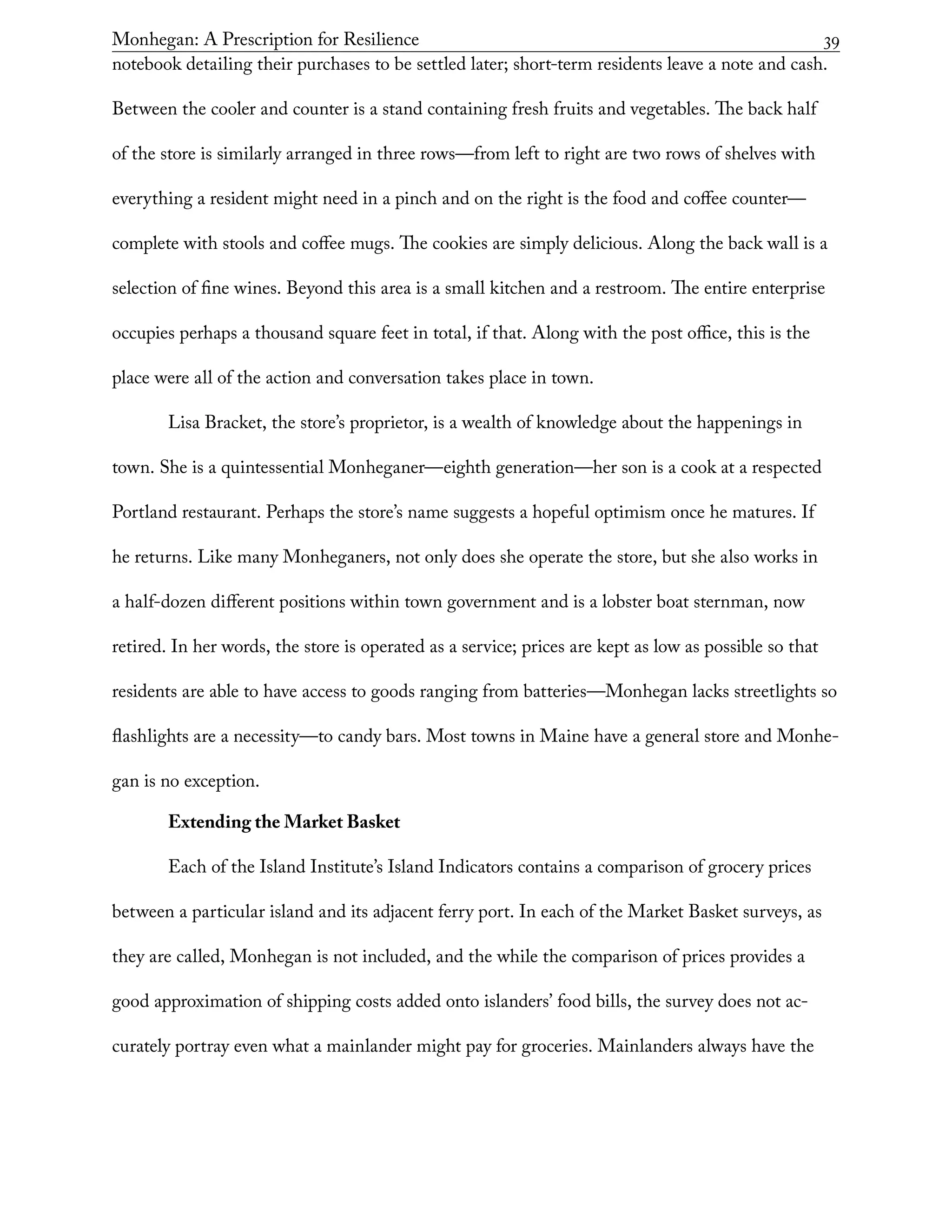 Monhegan: A Prescription for Resilience	 39
notebook detailing their purchases to be settled later; short-term residents leave a note and cash.
Between the cooler and counter is a stand containing fresh fruits and vegetables. The back half
of the store is similarly arranged in three rows—from left to right are two rows of shelves with
everything a resident might need in a pinch and on the right is the food and coffee counter—
complete with stools and coffee mugs. The cookies are simply delicious. Along the back wall is a
selection of fine wines. Beyond this area is a small kitchen and a restroom. The entire enterprise
occupies perhaps a thousand square feet in total, if that. Along with the post office, this is the
place were all of the action and conversation takes place in town.
Lisa Bracket, the store’s proprietor, is a wealth of knowledge about the happenings in
town. She is a quintessential Monheganer—eighth generation—her son is a cook at a respected
Portland restaurant. Perhaps the store’s name suggests a hopeful optimism once he matures. If
he returns. Like many Monheganers, not only does she operate the store, but she also works in
a half-dozen different positions within town government and is a lobster boat sternman, now
retired. In her words, the store is operated as a service; prices are kept as low as possible so that
residents are able to have access to goods ranging from batteries—Monhegan lacks streetlights so
flashlights are a necessity—to candy bars. Most towns in Maine have a general store and Monhe-
gan is no exception.
Extending the Market Basket
Each of the Island Institute’s Island Indicators contains a comparison of grocery prices
between a particular island and its adjacent ferry port. In each of the Market Basket surveys, as
they are called, Monhegan is not included, and the while the comparison of prices provides a
good approximation of shipping costs added onto islanders’ food bills, the survey does not ac-
curately portray even what a mainlander might pay for groceries. Mainlanders always have the
 