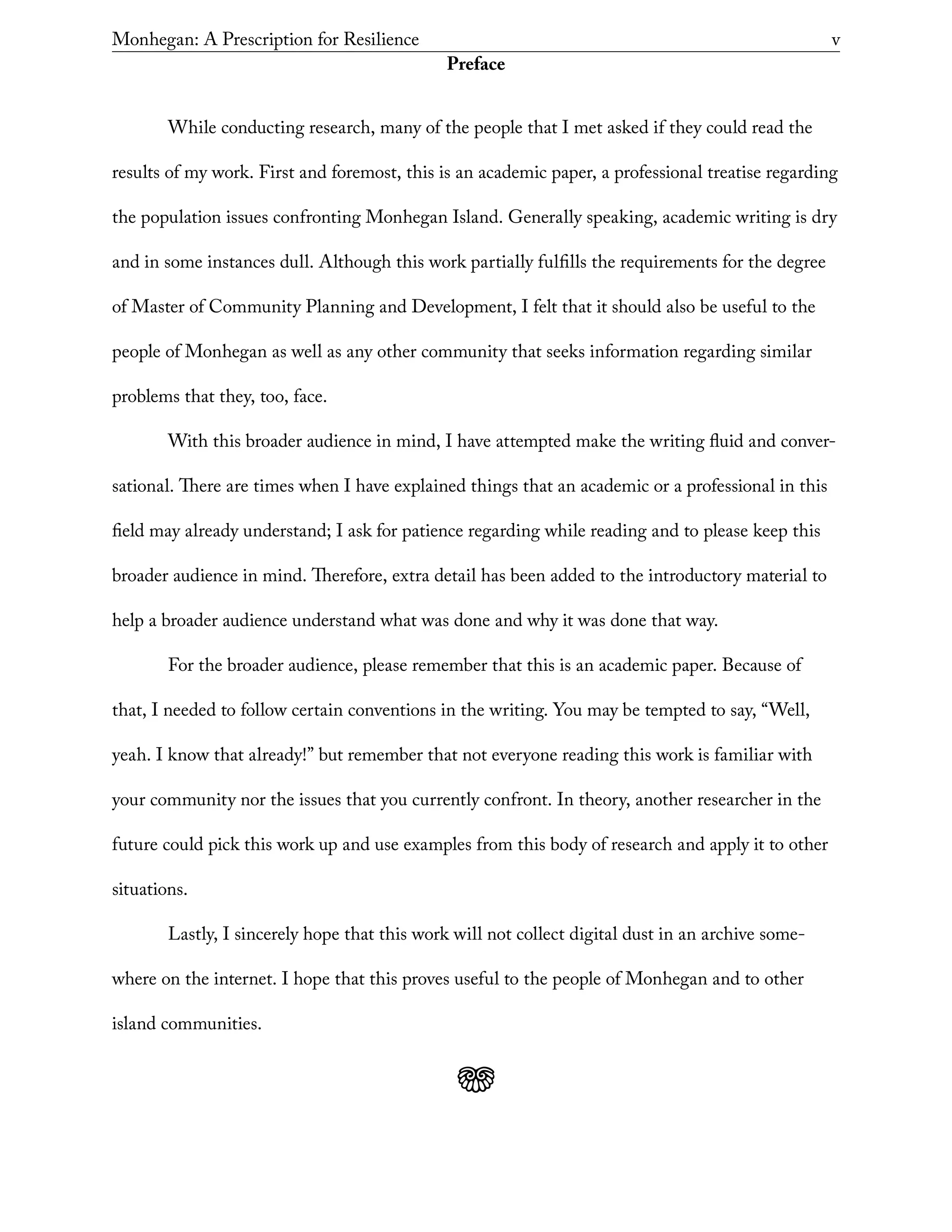 Monhegan: A Prescription for Resilience	 v
Preface
While conducting research, many of the people that I met asked if they could read the
results of my work. First and foremost, this is an academic paper, a professional treatise regarding
the population issues confronting Monhegan Island. Generally speaking, academic writing is dry
and in some instances dull. Although this work partially fulfills the requirements for the degree
of Master of Community Planning and Development, I felt that it should also be useful to the
people of Monhegan as well as any other community that seeks information regarding similar
problems that they, too, face.
With this broader audience in mind, I have attempted make the writing fluid and conver-
sational. There are times when I have explained things that an academic or a professional in this
field may already understand; I ask for patience regarding while reading and to please keep this
broader audience in mind. Therefore, extra detail has been added to the introductory material to
help a broader audience understand what was done and why it was done that way.
For the broader audience, please remember that this is an academic paper. Because of
that, I needed to follow certain conventions in the writing. You may be tempted to say, “Well,
yeah. I know that already!” but remember that not everyone reading this work is familiar with
your community nor the issues that you currently confront. In theory, another researcher in the
future could pick this work up and use examples from this body of research and apply it to other
situations.
Lastly, I sincerely hope that this work will not collect digital dust in an archive some-
where on the internet. I hope that this proves useful to the people of Monhegan and to other
island communities.
j
 