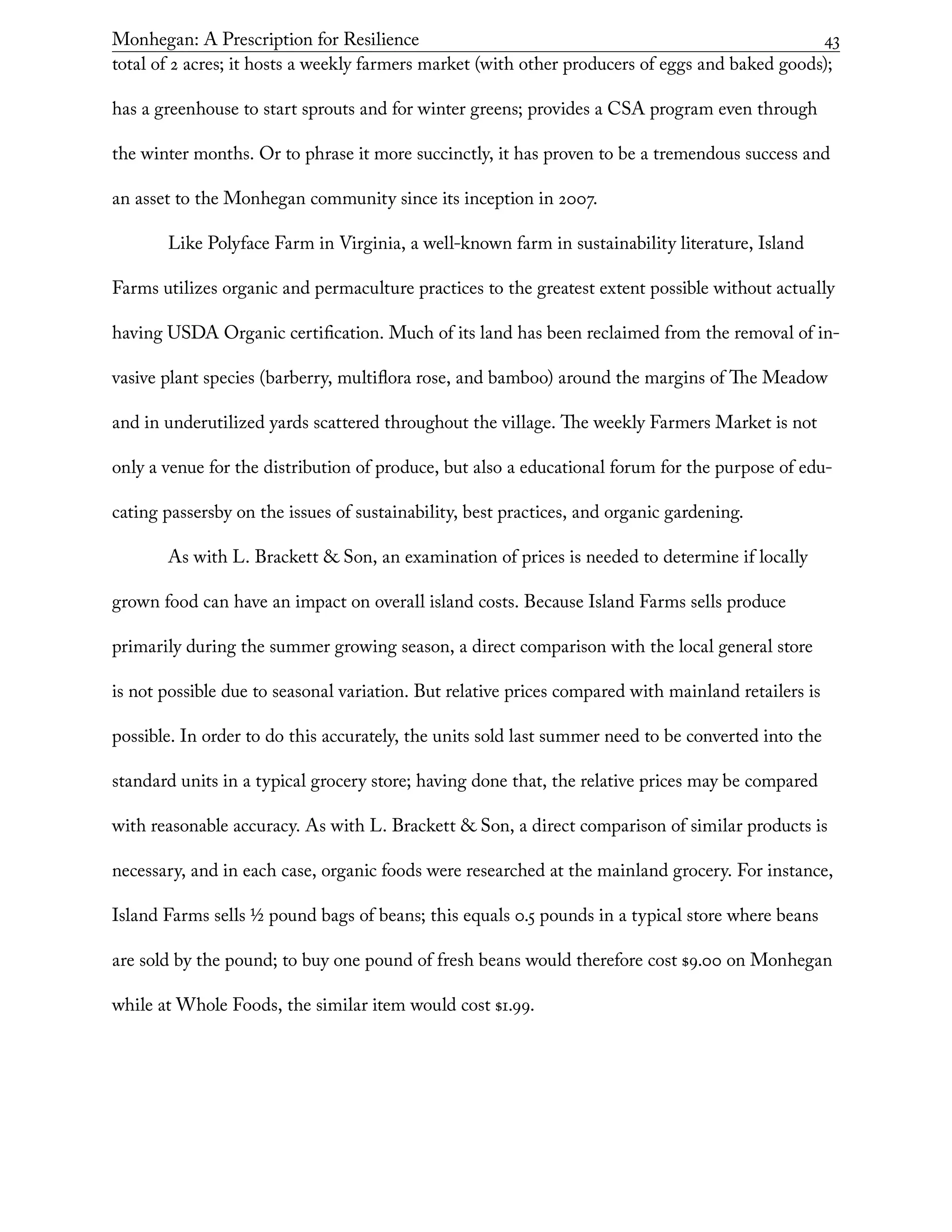 Monhegan: A Prescription for Resilience	 43
total of 2 acres; it hosts a weekly farmers market (with other producers of eggs and baked goods);
has a greenhouse to start sprouts and for winter greens; provides a CSA program even through
the winter months. Or to phrase it more succinctly, it has proven to be a tremendous success and
an asset to the Monhegan community since its inception in 2007.
Like Polyface Farm in Virginia, a well-known farm in sustainability literature, Island
Farms utilizes organic and permaculture practices to the greatest extent possible without actually
having USDA Organic certification. Much of its land has been reclaimed from the removal of in-
vasive plant species (barberry, multiflora rose, and bamboo) around the margins of The Meadow
and in underutilized yards scattered throughout the village. The weekly Farmers Market is not
only a venue for the distribution of produce, but also a educational forum for the purpose of edu-
cating passersby on the issues of sustainability, best practices, and organic gardening.
As with L. Brackett & Son, an examination of prices is needed to determine if locally
grown food can have an impact on overall island costs. Because Island Farms sells produce
primarily during the summer growing season, a direct comparison with the local general store
is not possible due to seasonal variation. But relative prices compared with mainland retailers is
possible. In order to do this accurately, the units sold last summer need to be converted into the
standard units in a typical grocery store; having done that, the relative prices may be compared
with reasonable accuracy. As with L. Brackett & Son, a direct comparison of similar products is
necessary, and in each case, organic foods were researched at the mainland grocery. For instance,
Island Farms sells 1/2 pound bags of beans; this equals 0.5 pounds in a typical store where beans
are sold by the pound; to buy one pound of fresh beans would therefore cost $9.00 on Monhegan
while at Whole Foods, the similar item would cost $1.99.
 