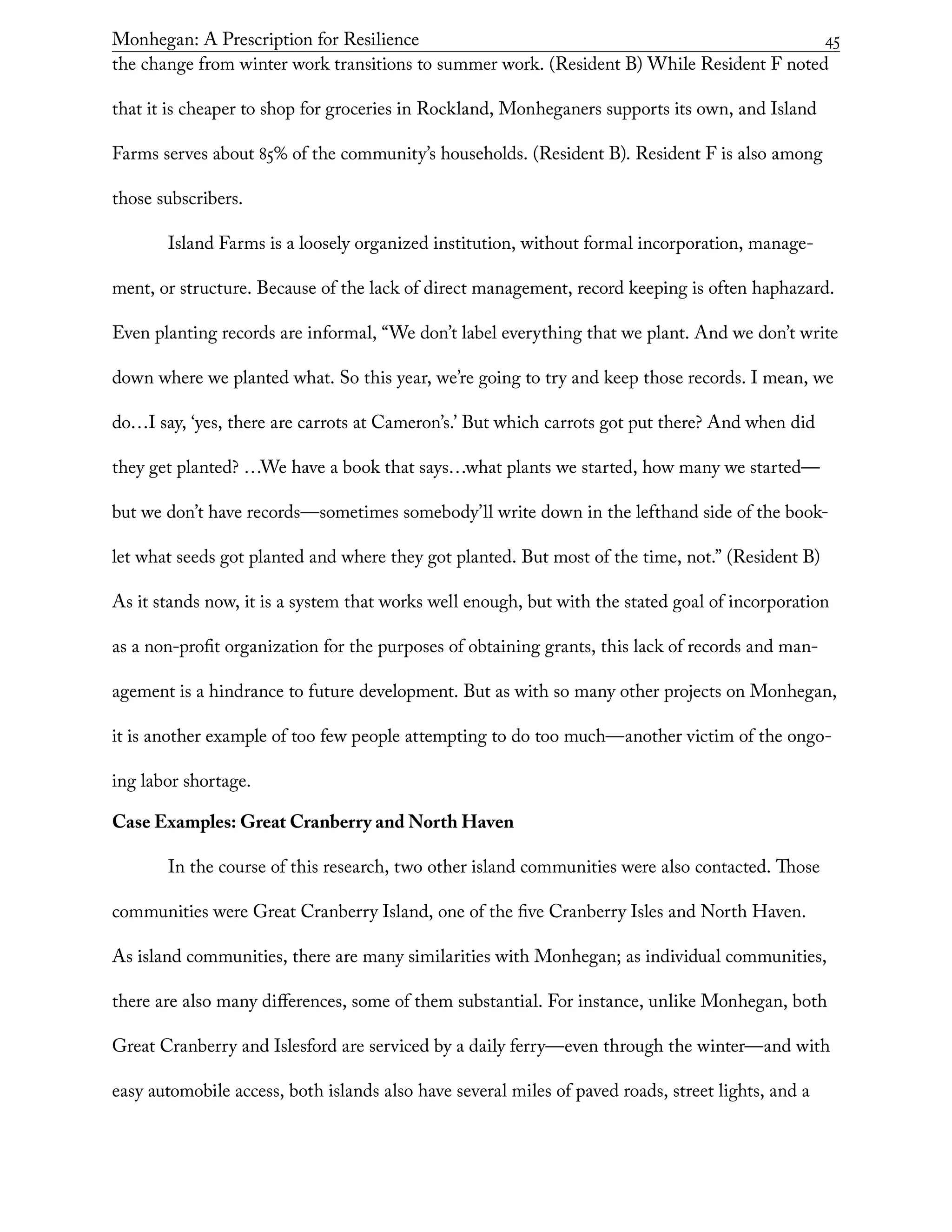 Monhegan: A Prescription for Resilience	 45
the change from winter work transitions to summer work. (Resident B) While Resident F noted
that it is cheaper to shop for groceries in Rockland, Monheganers supports its own, and Island
Farms serves about 85% of the community’s households. (Resident B). Resident F is also among
those subscribers.
Island Farms is a loosely organized institution, without formal incorporation, manage-
ment, or structure. Because of the lack of direct management, record keeping is often haphazard.
Even planting records are informal, “We don’t label everything that we plant. And we don’t write
down where we planted what. So this year, we’re going to try and keep those records. I mean, we
do…I say, ‘yes, there are carrots at Cameron’s.’ But which carrots got put there? And when did
they get planted? …We have a book that says…what plants we started, how many we started—
but we don’t have records—sometimes somebody’ll write down in the lefthand side of the book-
let what seeds got planted and where they got planted. But most of the time, not.” (Resident B)
As it stands now, it is a system that works well enough, but with the stated goal of incorporation
as a non-profit organization for the purposes of obtaining grants, this lack of records and man-
agement is a hindrance to future development. But as with so many other projects on Monhegan,
it is another example of too few people attempting to do too much—another victim of the ongo-
ing labor shortage.
Case Examples: Great Cranberry and North Haven
In the course of this research, two other island communities were also contacted. Those
communities were Great Cranberry Island, one of the five Cranberry Isles and North Haven.
As island communities, there are many similarities with Monhegan; as individual communities,
there are also many differences, some of them substantial. For instance, unlike Monhegan, both
Great Cranberry and Islesford are serviced by a daily ferry—even through the winter—and with
easy automobile access, both islands also have several miles of paved roads, street lights, and a
 