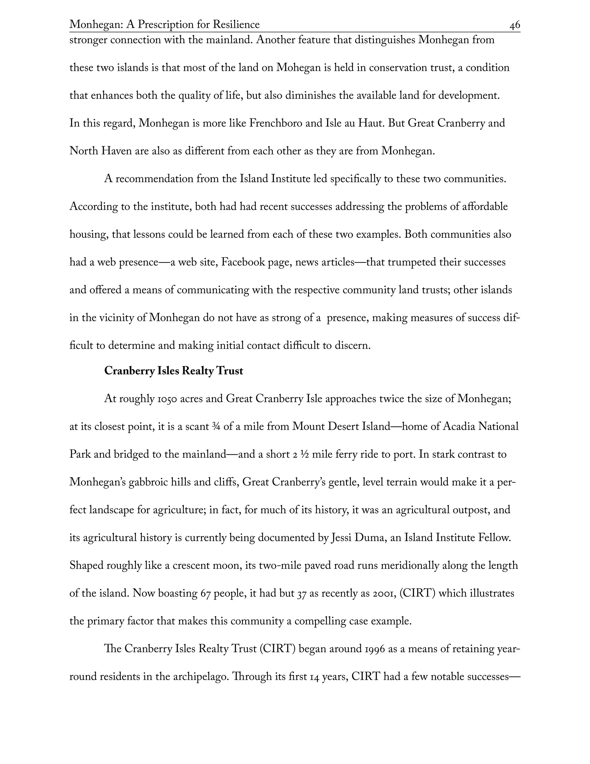 Monhegan: A Prescription for Resilience	 46
stronger connection with the mainland. Another feature that distinguishes Monhegan from
these two islands is that most of the land on Mohegan is held in conservation trust, a condition
that enhances both the quality of life, but also diminishes the available land for development.
In this regard, Monhegan is more like Frenchboro and Isle au Haut. But Great Cranberry and
North Haven are also as different from each other as they are from Monhegan.
A recommendation from the Island Institute led specifically to these two communities.
According to the institute, both had had recent successes addressing the problems of affordable
housing, that lessons could be learned from each of these two examples. Both communities also
had a web presence—a web site, Facebook page, news articles—that trumpeted their successes
and offered a means of communicating with the respective community land trusts; other islands
in the vicinity of Monhegan do not have as strong of a presence, making measures of success dif-
ficult to determine and making initial contact difficult to discern.
Cranberry Isles Realty Trust
At roughly 1050 acres and Great Cranberry Isle approaches twice the size of Monhegan;
at its closest point, it is a scant 3/4 of a mile from Mount Desert Island—home of Acadia National
Park and bridged to the mainland—and a short 2 1/2 mile ferry ride to port. In stark contrast to
Monhegan’s gabbroic hills and cliffs, Great Cranberry’s gentle, level terrain would make it a per-
fect landscape for agriculture; in fact, for much of its history, it was an agricultural outpost, and
its agricultural history is currently being documented by Jessi Duma, an Island Institute Fellow.
Shaped roughly like a crescent moon, its two-mile paved road runs meridionally along the length
of the island. Now boasting 67 people, it had but 37 as recently as 2001, (CIRT) which illustrates
the primary factor that makes this community a compelling case example.
The Cranberry Isles Realty Trust (CIRT) began around 1996 as a means of retaining year-
round residents in the archipelago. Through its first 14 years, CIRT had a few notable successes—
 