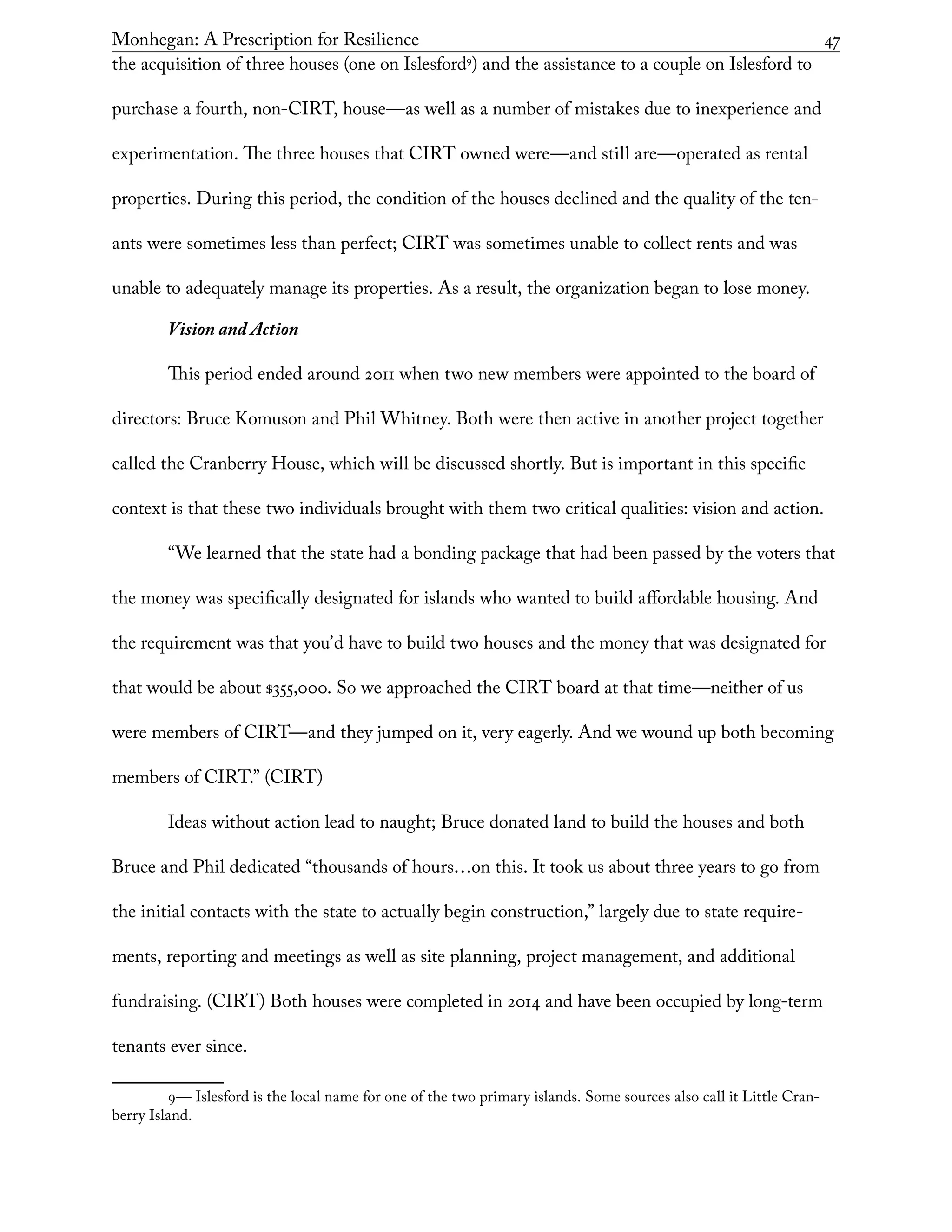 Monhegan: A Prescription for Resilience	 47
the acquisition of three houses (one on Islesford9
) and the assistance to a couple on Islesford to
purchase a fourth, non-CIRT, house—as well as a number of mistakes due to inexperience and
experimentation. The three houses that CIRT owned were—and still are—operated as rental
properties. During this period, the condition of the houses declined and the quality of the ten-
ants were sometimes less than perfect; CIRT was sometimes unable to collect rents and was
unable to adequately manage its properties. As a result, the organization began to lose money.
Vision and Action
This period ended around 2011 when two new members were appointed to the board of
directors: Bruce Komuson and Phil Whitney. Both were then active in another project together
called the Cranberry House, which will be discussed shortly. But is important in this specific
context is that these two individuals brought with them two critical qualities: vision and action.
“We learned that the state had a bonding package that had been passed by the voters that
the money was specifically designated for islands who wanted to build affordable housing. And
the requirement was that you’d have to build two houses and the money that was designated for
that would be about $355,000. So we approached the CIRT board at that time—neither of us
were members of CIRT—and they jumped on it, very eagerly. And we wound up both becoming
members of CIRT.” (CIRT)
Ideas without action lead to naught; Bruce donated land to build the houses and both
Bruce and Phil dedicated “thousands of hours…on this. It took us about three years to go from
the initial contacts with the state to actually begin construction,” largely due to state require-
ments, reporting and meetings as well as site planning, project management, and additional
fundraising. (CIRT) Both houses were completed in 2014 and have been occupied by long-term
tenants ever since.
9— Islesford is the local name for one of the two primary islands. Some sources also call it Little Cran-
berry Island.
 