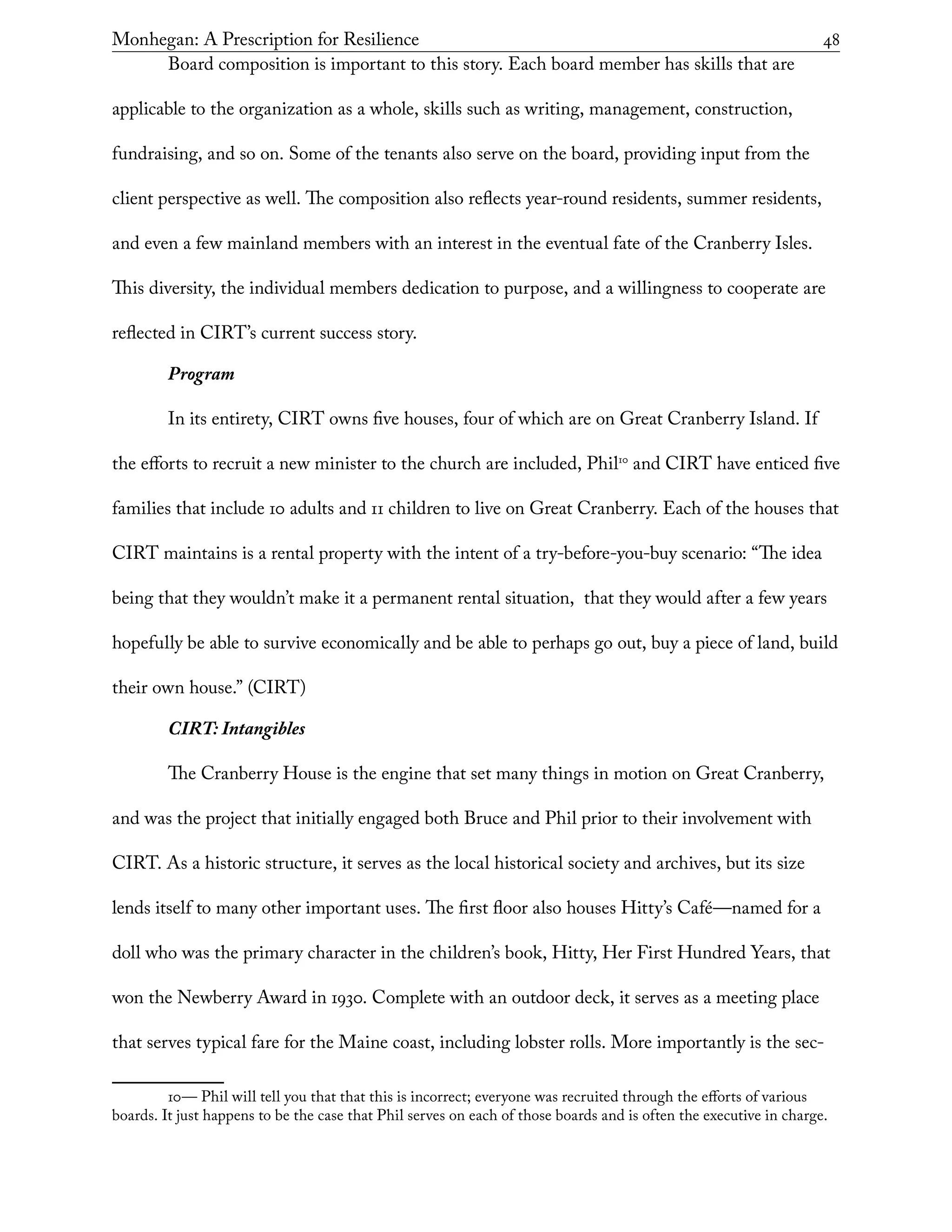 Monhegan: A Prescription for Resilience	 48
Board composition is important to this story. Each board member has skills that are
applicable to the organization as a whole, skills such as writing, management, construction,
fundraising, and so on. Some of the tenants also serve on the board, providing input from the
client perspective as well. The composition also reflects year-round residents, summer residents,
and even a few mainland members with an interest in the eventual fate of the Cranberry Isles.
This diversity, the individual members dedication to purpose, and a willingness to cooperate are
reflected in CIRT’s current success story.
Program
In its entirety, CIRT owns five houses, four of which are on Great Cranberry Island. If
the efforts to recruit a new minister to the church are included, Phil10
and CIRT have enticed five
families that include 10 adults and 11 children to live on Great Cranberry. Each of the houses that
CIRT maintains is a rental property with the intent of a try-before-you-buy scenario: “The idea
being that they wouldn’t make it a permanent rental situation, that they would after a few years
hopefully be able to survive economically and be able to perhaps go out, buy a piece of land, build
their own house.” (CIRT)
CIRT: Intangibles
The Cranberry House is the engine that set many things in motion on Great Cranberry,
and was the project that initially engaged both Bruce and Phil prior to their involvement with
CIRT. As a historic structure, it serves as the local historical society and archives, but its size
lends itself to many other important uses. The first floor also houses Hitty’s Café—named for a
doll who was the primary character in the children’s book, Hitty, Her First Hundred Years, that
won the Newberry Award in 1930. Complete with an outdoor deck, it serves as a meeting place
that serves typical fare for the Maine coast, including lobster rolls. More importantly is the sec-
10— Phil will tell you that that this is incorrect; everyone was recruited through the efforts of various
boards. It just happens to be the case that Phil serves on each of those boards and is often the executive in charge.
 