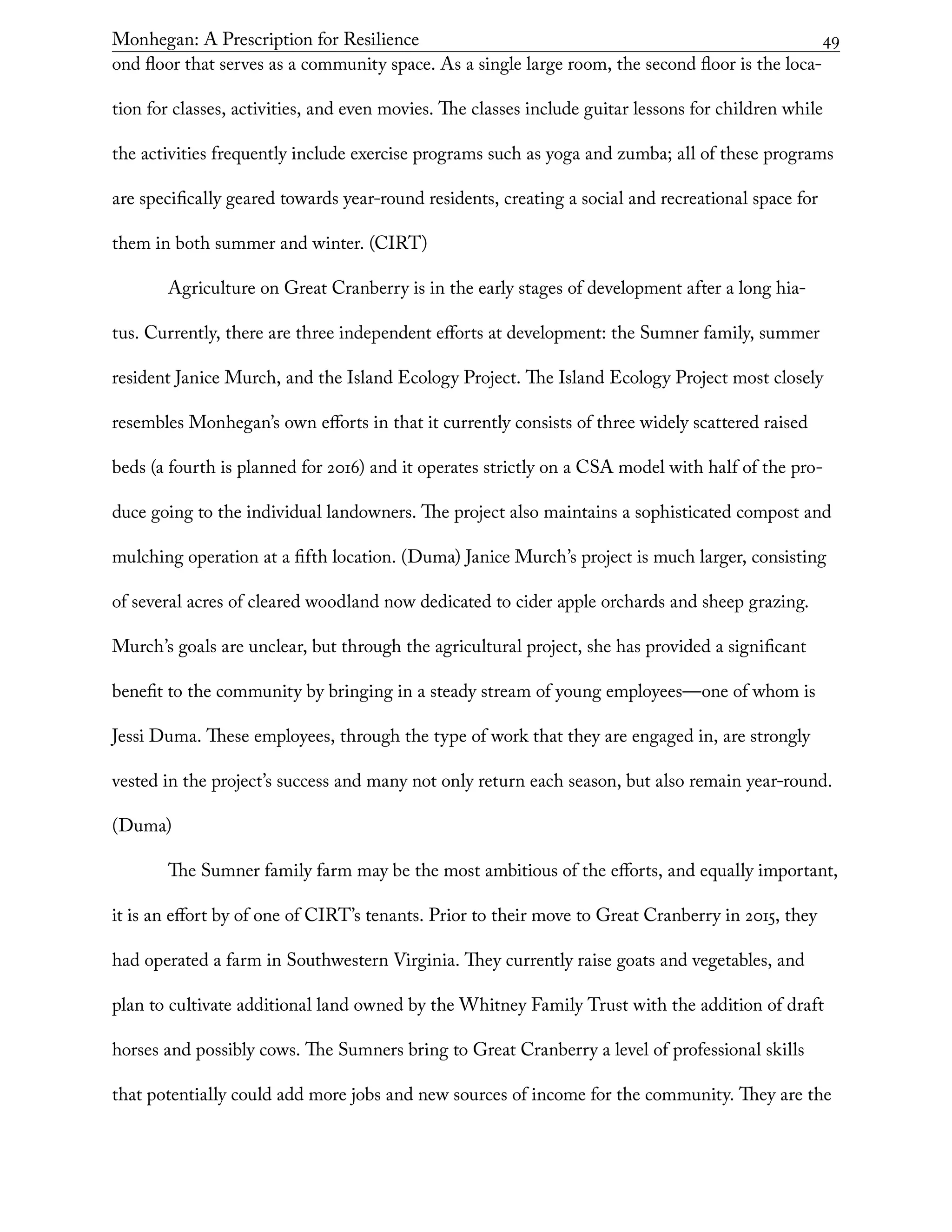 Monhegan: A Prescription for Resilience	 49
ond floor that serves as a community space. As a single large room, the second floor is the loca-
tion for classes, activities, and even movies. The classes include guitar lessons for children while
the activities frequently include exercise programs such as yoga and zumba; all of these programs
are specifically geared towards year-round residents, creating a social and recreational space for
them in both summer and winter. (CIRT)
Agriculture on Great Cranberry is in the early stages of development after a long hia-
tus. Currently, there are three independent efforts at development: the Sumner family, summer
resident Janice Murch, and the Island Ecology Project. The Island Ecology Project most closely
resembles Monhegan’s own efforts in that it currently consists of three widely scattered raised
beds (a fourth is planned for 2016) and it operates strictly on a CSA model with half of the pro-
duce going to the individual landowners. The project also maintains a sophisticated compost and
mulching operation at a fifth location. (Duma) Janice Murch’s project is much larger, consisting
of several acres of cleared woodland now dedicated to cider apple orchards and sheep grazing.
Murch’s goals are unclear, but through the agricultural project, she has provided a significant
benefit to the community by bringing in a steady stream of young employees—one of whom is
Jessi Duma. These employees, through the type of work that they are engaged in, are strongly
vested in the project’s success and many not only return each season, but also remain year-round.
(Duma)
The Sumner family farm may be the most ambitious of the efforts, and equally important,
it is an effort by of one of CIRT’s tenants. Prior to their move to Great Cranberry in 2015, they
had operated a farm in Southwestern Virginia. They currently raise goats and vegetables, and
plan to cultivate additional land owned by the Whitney Family Trust with the addition of draft
horses and possibly cows. The Sumners bring to Great Cranberry a level of professional skills
that potentially could add more jobs and new sources of income for the community. They are the
 