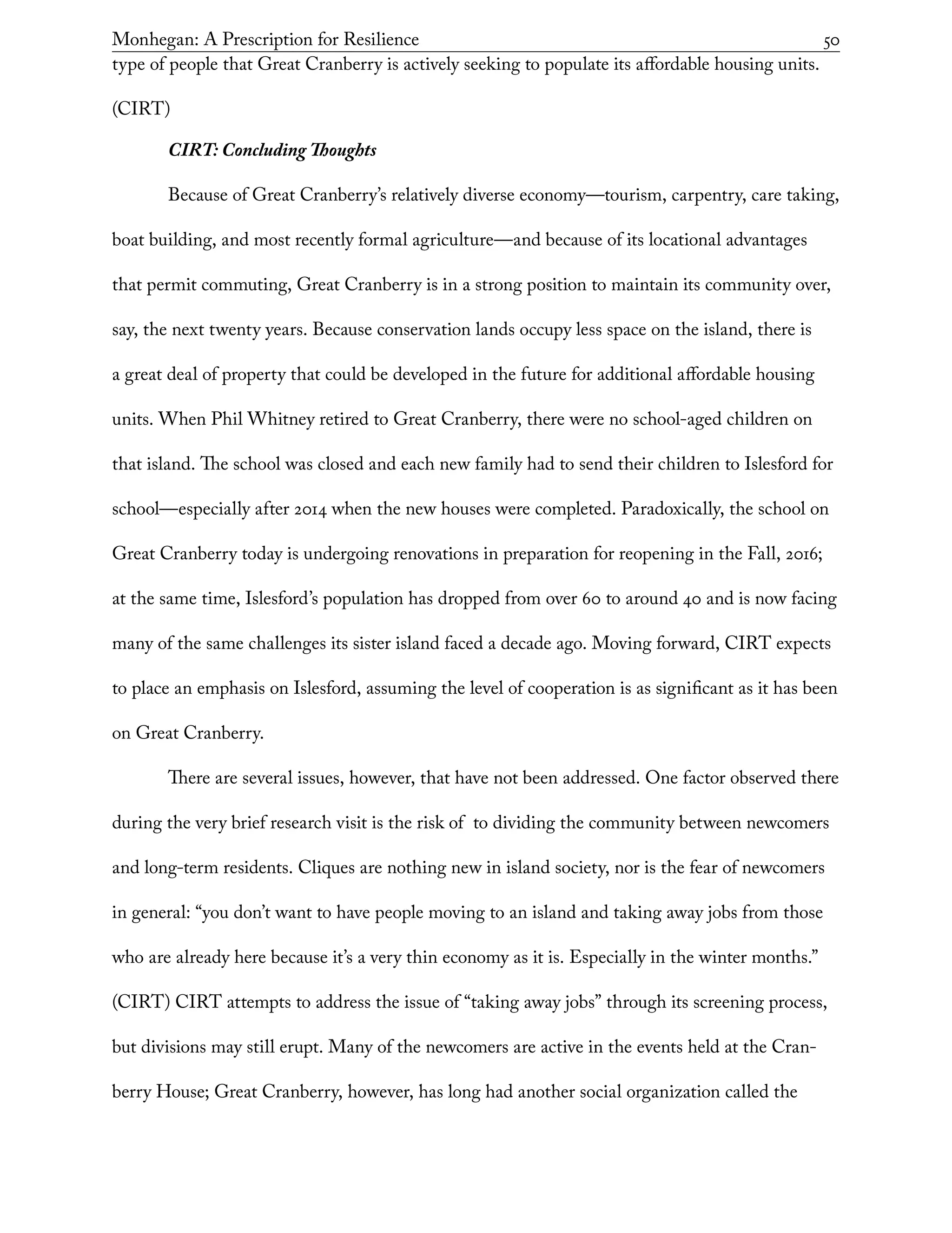 Monhegan: A Prescription for Resilience	 50
type of people that Great Cranberry is actively seeking to populate its affordable housing units.
(CIRT)
CIRT: Concluding Thoughts
Because of Great Cranberry’s relatively diverse economy—tourism, carpentry, care taking,
boat building, and most recently formal agriculture—and because of its locational advantages
that permit commuting, Great Cranberry is in a strong position to maintain its community over,
say, the next twenty years. Because conservation lands occupy less space on the island, there is
a great deal of property that could be developed in the future for additional affordable housing
units. When Phil Whitney retired to Great Cranberry, there were no school-aged children on
that island. The school was closed and each new family had to send their children to Islesford for
school—especially after 2014 when the new houses were completed. Paradoxically, the school on
Great Cranberry today is undergoing renovations in preparation for reopening in the Fall, 2016;
at the same time, Islesford’s population has dropped from over 60 to around 40 and is now facing
many of the same challenges its sister island faced a decade ago. Moving forward, CIRT expects
to place an emphasis on Islesford, assuming the level of cooperation is as significant as it has been
on Great Cranberry.
There are several issues, however, that have not been addressed. One factor observed there
during the very brief research visit is the risk of to dividing the community between newcomers
and long-term residents. Cliques are nothing new in island society, nor is the fear of newcomers
in general: “you don’t want to have people moving to an island and taking away jobs from those
who are already here because it’s a very thin economy as it is. Especially in the winter months.”
(CIRT) CIRT attempts to address the issue of “taking away jobs” through its screening process,
but divisions may still erupt. Many of the newcomers are active in the events held at the Cran-
berry House; Great Cranberry, however, has long had another social organization called the
 
