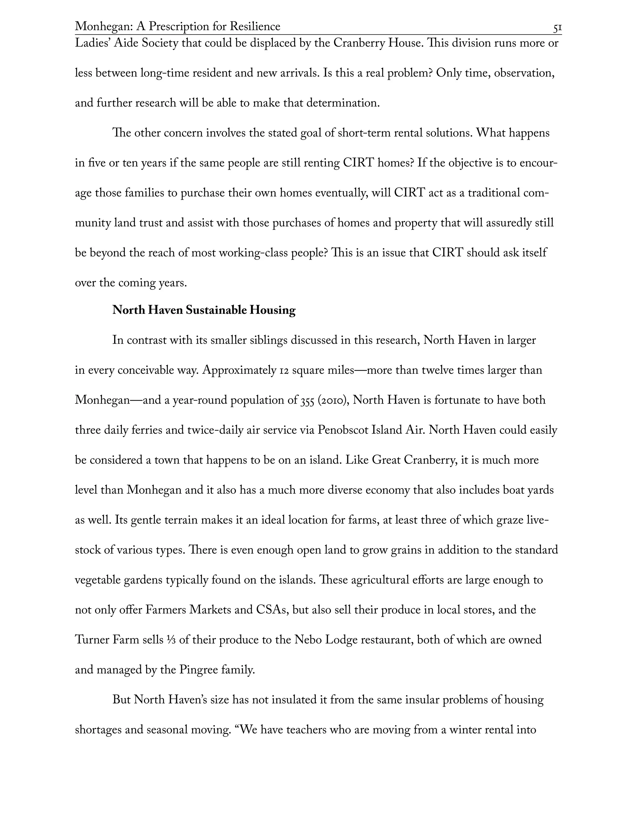 Monhegan: A Prescription for Resilience	 51
Ladies’ Aide Society that could be displaced by the Cranberry House. This division runs more or
less between long-time resident and new arrivals. Is this a real problem? Only time, observation,
and further research will be able to make that determination.
The other concern involves the stated goal of short-term rental solutions. What happens
in five or ten years if the same people are still renting CIRT homes? If the objective is to encour-
age those families to purchase their own homes eventually, will CIRT act as a traditional com-
munity land trust and assist with those purchases of homes and property that will assuredly still
be beyond the reach of most working-class people? This is an issue that CIRT should ask itself
over the coming years.
North Haven Sustainable Housing
In contrast with its smaller siblings discussed in this research, North Haven in larger
in every conceivable way. Approximately 12 square miles—more than twelve times larger than
Monhegan—and a year-round population of 355 (2010), North Haven is fortunate to have both
three daily ferries and twice-daily air service via Penobscot Island Air. North Haven could easily
be considered a town that happens to be on an island. Like Great Cranberry, it is much more
level than Monhegan and it also has a much more diverse economy that also includes boat yards
as well. Its gentle terrain makes it an ideal location for farms, at least three of which graze live-
stock of various types. There is even enough open land to grow grains in addition to the standard
vegetable gardens typically found on the islands. These agricultural efforts are large enough to
not only offer Farmers Markets and CSAs, but also sell their produce in local stores, and the
Turner Farm sells 1/3 of their produce to the Nebo Lodge restaurant, both of which are owned
and managed by the Pingree family.
But North Haven’s size has not insulated it from the same insular problems of housing
shortages and seasonal moving. “We have teachers who are moving from a winter rental into
 