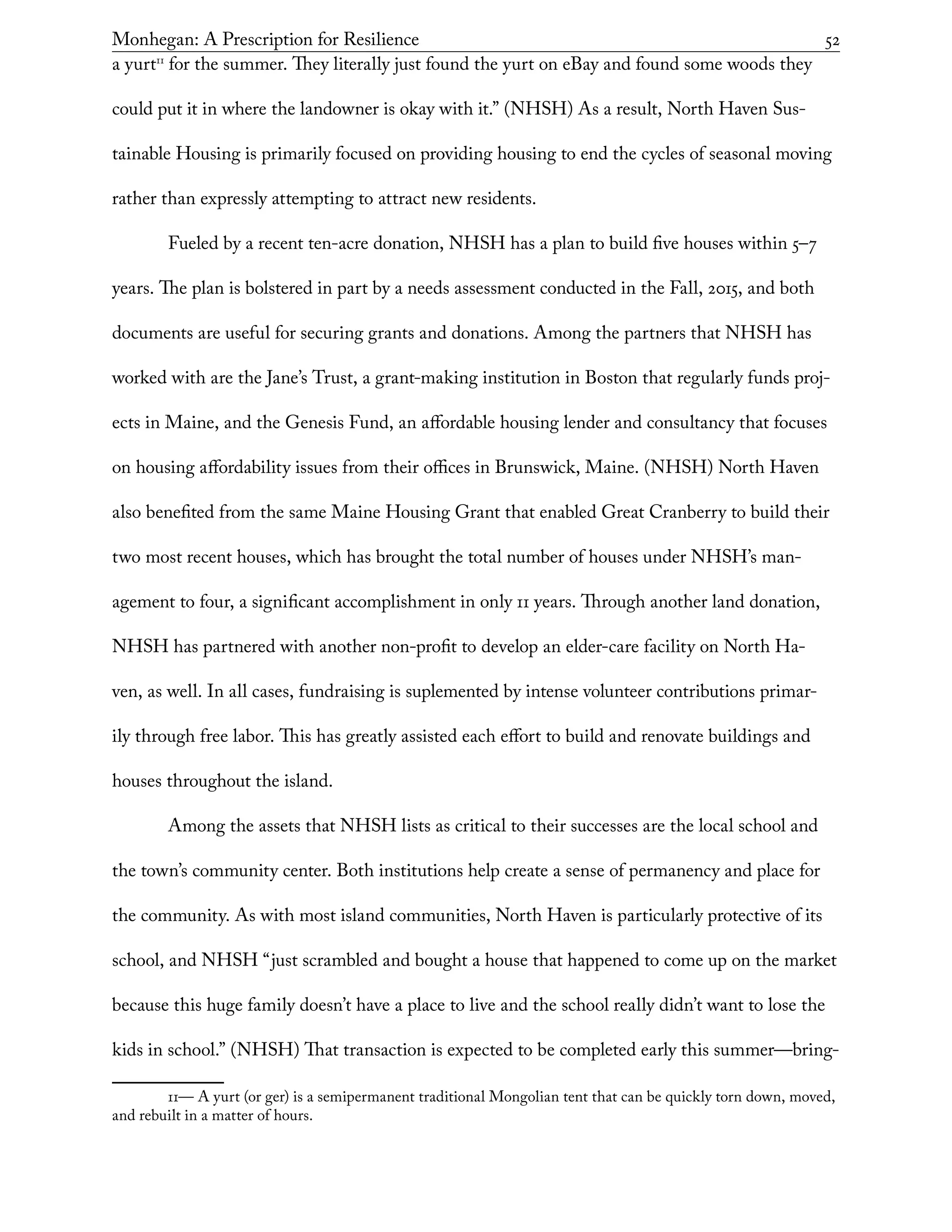 Monhegan: A Prescription for Resilience	 52
a yurt11
for the summer. They literally just found the yurt on eBay and found some woods they
could put it in where the landowner is okay with it.” (NHSH) As a result, North Haven Sus-
tainable Housing is primarily focused on providing housing to end the cycles of seasonal moving
rather than expressly attempting to attract new residents.
Fueled by a recent ten-acre donation, NHSH has a plan to build five houses within 5–7
years. The plan is bolstered in part by a needs assessment conducted in the Fall, 2015, and both
documents are useful for securing grants and donations. Among the partners that NHSH has
worked with are the Jane’s Trust, a grant-making institution in Boston that regularly funds proj-
ects in Maine, and the Genesis Fund, an affordable housing lender and consultancy that focuses
on housing affordability issues from their offices in Brunswick, Maine. (NHSH) North Haven
also benefited from the same Maine Housing Grant that enabled Great Cranberry to build their
two most recent houses, which has brought the total number of houses under NHSH’s man-
agement to four, a significant accomplishment in only 11 years. Through another land donation,
NHSH has partnered with another non-profit to develop an elder-care facility on North Ha-
ven, as well. In all cases, fundraising is suplemented by intense volunteer contributions primar-
ily through free labor. This has greatly assisted each effort to build and renovate buildings and
houses throughout the island.
Among the assets that NHSH lists as critical to their successes are the local school and
the town’s community center. Both institutions help create a sense of permanency and place for
the community. As with most island communities, North Haven is particularly protective of its
school, and NHSH “just scrambled and bought a house that happened to come up on the market
because this huge family doesn’t have a place to live and the school really didn’t want to lose the
kids in school.” (NHSH) That transaction is expected to be completed early this summer—bring-
11— A yurt (or ger) is a semipermanent traditional Mongolian tent that can be quickly torn down, moved,
and rebuilt in a matter of hours.
 