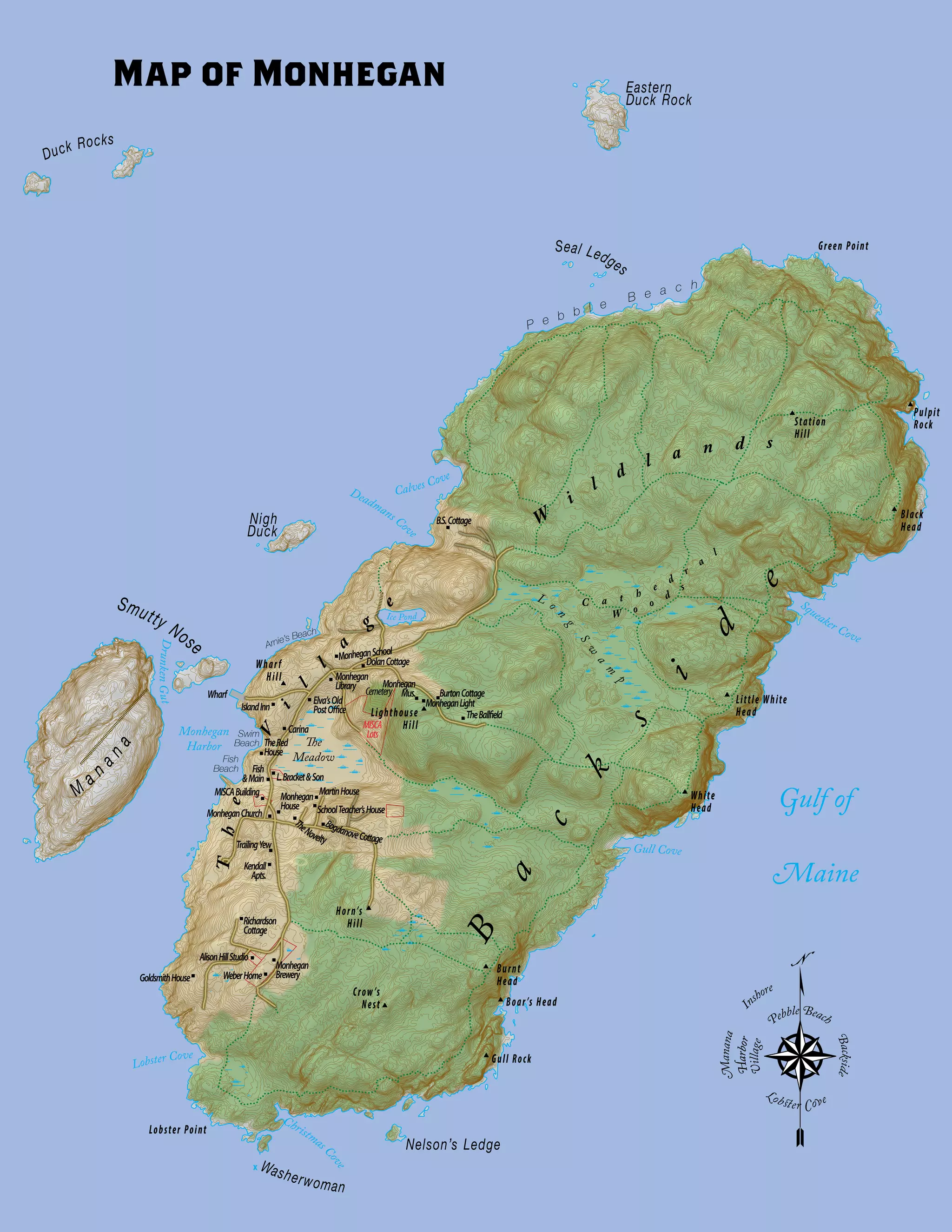 Station
Hill
Pulpit
Rock
Black
Head
Little White
Head
White
Head
Burnt
Head
Boar’s Head
Gull Rock
Lobster Point
Crow’s
Nest
Horn’s
Hill
Lighthouse
Hill
Wharf
Hill
Green Point
Christmas C
ove
Lobster Cove
Monhegan
Harbor
DrunkenGut
Calves Cove
Deadmans Cove
Squeaker Cove
Gull Cove
The
Meadow
Ice Pond
L o
n
g
S
w
a
m
p
Gulf of
Maine
P e b b l e
B e a c h
Arnie’s Beach
Swim
Beach
Fish
Beach
M
a n
ana
Smutty Nose
Nigh
Duck
Washerwoman
Nelson’s Ledge
Eastern
Duck Rock
Duck Rocks
Seal Ledges
B
a
c
k
s
i
d
e
The
V
i
l
l
a
g
e C a t h
e
d
r
a
l
W o
o
d
s
W
i
l
d
l a n d s
L.Bracket&Son
IslandInn MonheganLight
BurtonCottage
TheBallfield
MISCA
Lots
Cemetery
Monhegan
Mus.
DolanCottage
B.S.Cottage
Monhegan
Library
MISCABuilding
Fish
&Main
TheRed
House
Carina
Wharf
Elva’sOld
PostOffice
MonheganChurch
Monhegan
House
TrailingYew
Kendall
Apts.
WeberHome
AlisonHillStudio
GoldsmithHouse
Richardson
Cottage
Monhegan
Brewery
SchoolTeacher’sHouse
MartinHouse
T
heNovelty
BogdanoveCottage
MonheganSchool
N
Backside
Village
HarborHarbor
Manana
I
nshore
Pebble Beach
Lobster Cove
Map of Monhegan
 