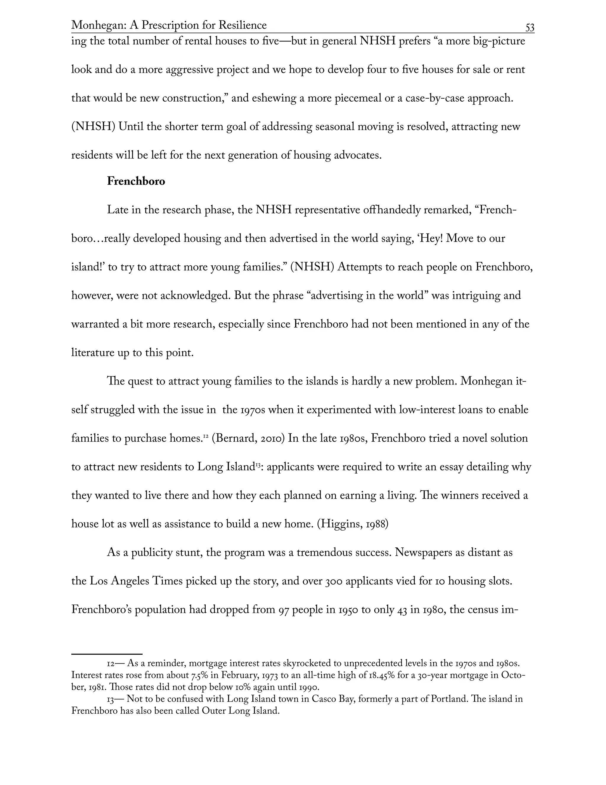 Monhegan: A Prescription for Resilience	 53
ing the total number of rental houses to five—but in general NHSH prefers “a more big-picture
look and do a more aggressive project and we hope to develop four to five houses for sale or rent
that would be new construction,” and eshewing a more piecemeal or a case-by-case approach.
(NHSH) Until the shorter term goal of addressing seasonal moving is resolved, attracting new
residents will be left for the next generation of housing advocates.
Frenchboro
Late in the research phase, the NHSH representative offhandedly remarked, “French-
boro…really developed housing and then advertised in the world saying, ‘Hey! Move to our
island!’ to try to attract more young families.” (NHSH) Attempts to reach people on Frenchboro,
however, were not acknowledged. But the phrase “advertising in the world” was intriguing and
warranted a bit more research, especially since Frenchboro had not been mentioned in any of the
literature up to this point.
The quest to attract young families to the islands is hardly a new problem. Monhegan it-
self struggled with the issue in the 1970s when it experimented with low-interest loans to enable
families to purchase homes.12
(Bernard, 2010) In the late 1980s, Frenchboro tried a novel solution
to attract new residents to Long Island13
: applicants were required to write an essay detailing why
they wanted to live there and how they each planned on earning a living. The winners received a
house lot as well as assistance to build a new home. (Higgins, 1988)
As a publicity stunt, the program was a tremendous success. Newspapers as distant as
the Los Angeles Times picked up the story, and over 300 applicants vied for 10 housing slots.
Frenchboro’s population had dropped from 97 people in 1950 to only 43 in 1980, the census im-
12— As a reminder, mortgage interest rates skyrocketed to unprecedented levels in the 1970s and 1980s.
Interest rates rose from about 7.5% in February, 1973 to an all-time high of 18.45% for a 30-year mortgage in Octo-
ber, 1981. Those rates did not drop below 10% again until 1990.
13— Not to be confused with Long Island town in Casco Bay, formerly a part of Portland. The island in
Frenchboro has also been called Outer Long Island.
 