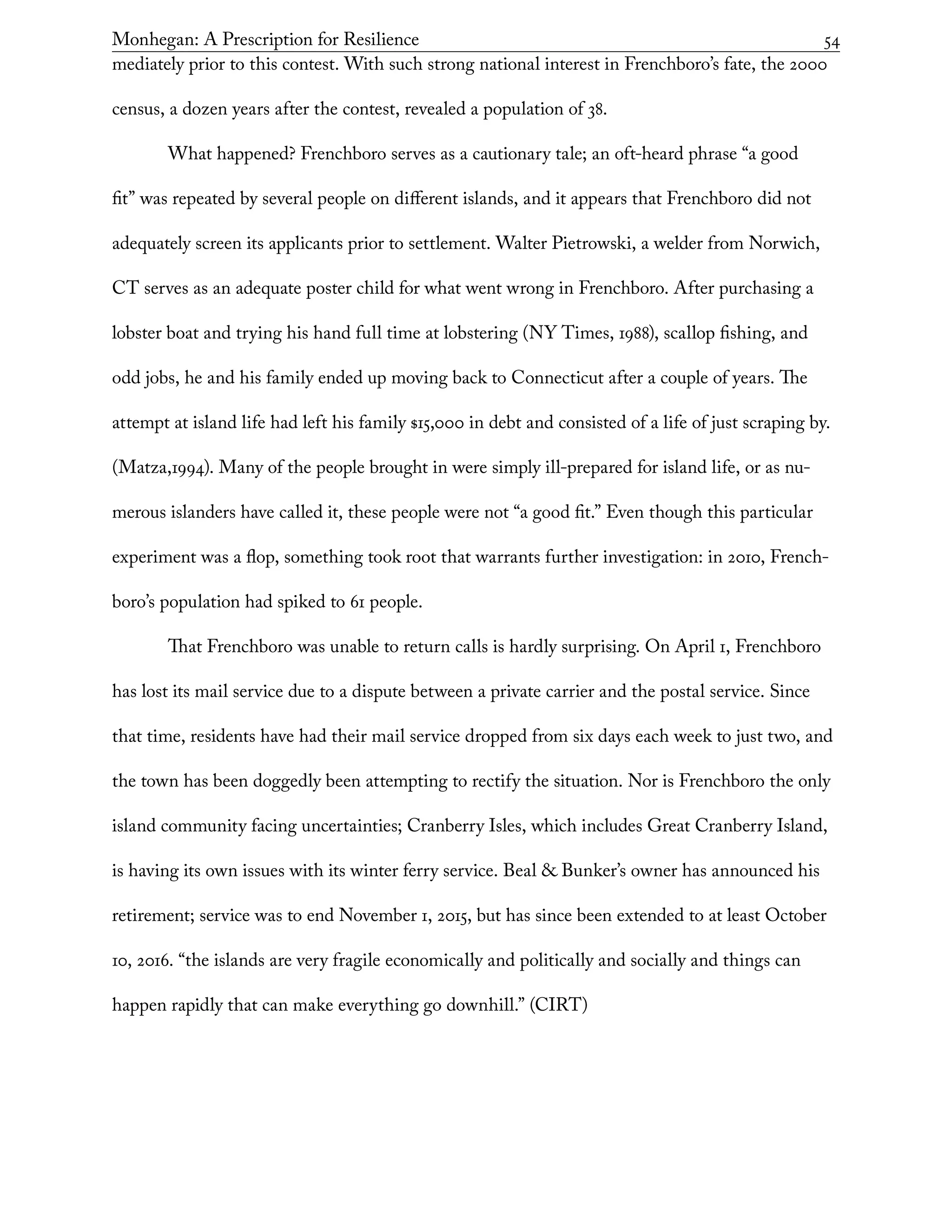 Monhegan: A Prescription for Resilience	 54
mediately prior to this contest. With such strong national interest in Frenchboro’s fate, the 2000
census, a dozen years after the contest, revealed a population of 38.
What happened? Frenchboro serves as a cautionary tale; an oft-heard phrase “a good
fit” was repeated by several people on different islands, and it appears that Frenchboro did not
adequately screen its applicants prior to settlement. Walter Pietrowski, a welder from Norwich,
CT serves as an adequate poster child for what went wrong in Frenchboro. After purchasing a
lobster boat and trying his hand full time at lobstering (NY Times, 1988), scallop fishing, and
odd jobs, he and his family ended up moving back to Connecticut after a couple of years. The
attempt at island life had left his family $15,000 in debt and consisted of a life of just scraping by.
(Matza,1994). Many of the people brought in were simply ill-prepared for island life, or as nu-
merous islanders have called it, these people were not “a good fit.” Even though this particular
experiment was a flop, something took root that warrants further investigation: in 2010, French-
boro’s population had spiked to 61 people.
That Frenchboro was unable to return calls is hardly surprising. On April 1, Frenchboro
has lost its mail service due to a dispute between a private carrier and the postal service. Since
that time, residents have had their mail service dropped from six days each week to just two, and
the town has been doggedly been attempting to rectify the situation. Nor is Frenchboro the only
island community facing uncertainties; Cranberry Isles, which includes Great Cranberry Island,
is having its own issues with its winter ferry service. Beal & Bunker’s owner has announced his
retirement; service was to end November 1, 2015, but has since been extended to at least October
10, 2016. “the islands are very fragile economically and politically and socially and things can
happen rapidly that can make everything go downhill.” (CIRT)
 