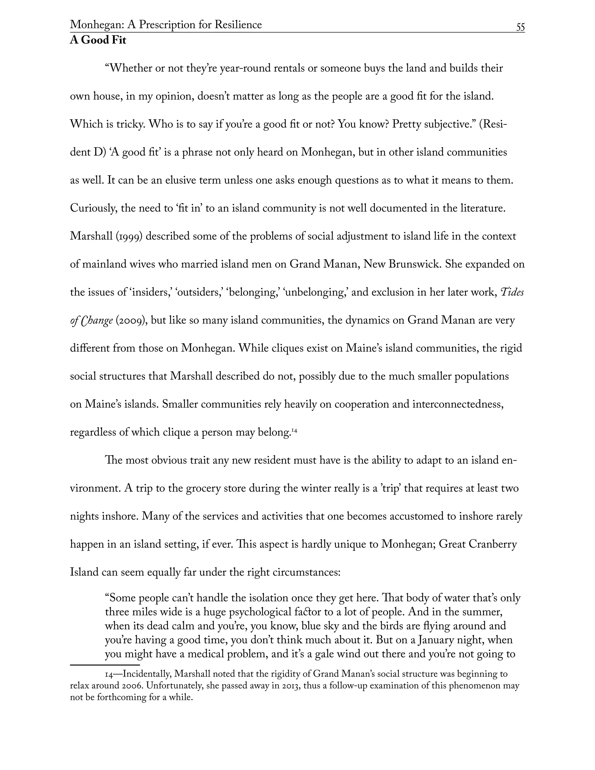 Monhegan: A Prescription for Resilience	 55
A Good Fit
“Whether or not they’re year-round rentals or someone buys the land and builds their
own house, in my opinion, doesn’t matter as long as the people are a good fit for the island.
Which is tricky. Who is to say if you’re a good fit or not? You know? Pretty subjective.” (Resi-
dent D) ‘A good fit’ is a phrase not only heard on Monhegan, but in other island communities
as well. It can be an elusive term unless one asks enough questions as to what it means to them.
Curiously, the need to ‘fit in’ to an island community is not well documented in the literature.
Marshall (1999) described some of the problems of social adjustment to island life in the context
of mainland wives who married island men on Grand Manan, New Brunswick. She expanded on
the issues of ‘insiders,’ ‘outsiders,’ ‘belonging,’ ‘unbelonging,’ and exclusion in her later work, Tides
of Change (2009), but like so many island communities, the dynamics on Grand Manan are very
different from those on Monhegan. While cliques exist on Maine’s island communities, the rigid
social structures that Marshall described do not, possibly due to the much smaller populations
on Maine’s islands. Smaller communities rely heavily on cooperation and interconnectedness,
regardless of which clique a person may belong.14
The most obvious trait any new resident must have is the ability to adapt to an island en-
vironment. A trip to the grocery store during the winter really is a ’trip’ that requires at least two
nights inshore. Many of the services and activities that one becomes accustomed to inshore rarely
happen in an island setting, if ever. This aspect is hardly unique to Monhegan; Great Cranberry
Island can seem equally far under the right circumstances:
“Some people can’t handle the isolation once they get here. That body of water that’s only
three miles wide is a huge psychological factor to a lot of people. And in the summer,
when its dead calm and you’re, you know, blue sky and the birds are flying around and
you’re having a good time, you don’t think much about it. But on a January night, when
you might have a medical problem, and it’s a gale wind out there and you’re not going to
14—Incidentally, Marshall noted that the rigidity of Grand Manan’s social structure was beginning to
relax around 2006. Unfortunately, she passed away in 2013, thus a follow-up examination of this phen0menon may
not be forthcoming for a while.
 